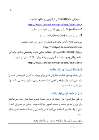 171
‫اﻳﻤﺎﻧﻲ‬ ‫آرﻣﻴﻦ‬ ‫ﻣﻬﻨﺪس‬
1-‫ﻧﺮم‬‫اﻓﺰار‬ObjectDock‫ﻧﻤﺎﻳﻴﺪ‬ ‫داﻧﻠﻮد‬ ‫زﻳﺮ‬ ‫آدرس‬ ‫از‬ ‫را‬:
http://www.stardock.com/products/objectdock
2-ObjectDock‫ﻧﻤﺎﻳﻴﺪ‬ ‫ﻧﺼﺐ‬ ‫ﺧﻮد‬ ‫ﻛﺎﻣﭙﻴﻮﺗﺮ‬ ‫روي‬ ‫ﺑﺮ‬ ‫را‬.
3-‫ﻧﺼﺐ‬ ‫از‬ ‫ﭘﺲ‬،ObjectDock‫ﻧ‬ ‫اﺟﺮا‬ ‫را‬‫ﻤﺎﻳﻴﺪ‬.
‫ﻣﻲ‬‫ﻧﻤﺎﻳﻴﺪ‬ ‫داﻧﻠﻮد‬ ‫زﻳﺮ‬ ‫آدرس‬ ‫از‬ ‫ﻟﻨﮕﺮﮔﺎﻫﺘﺎن‬ ‫ﺑﺮاي‬ ‫آﻳﻜﻦ‬ ‫ﻫﺰاران‬ ‫ﺗﻮاﻧﻴﺪ‬.
http://mintywhite.com/tech/icons
‫ﻧﺮم‬‫اﻓﺰار‬ObjectDock‫ﻧﺤﻮه‬‫ﻛﺎر‬‫اﻳﻦ‬ ‫ﺑﺮاي‬ ‫زﻳﺎدي‬ ‫ﭘﺸﺘﻴﺒﺎﻧﻲ‬ ‫و‬ ‫دارد‬ ‫آﺳﺎﻧﻲ‬ ‫اﺳﺘﻔﺎده‬
‫دارد‬ ‫وﺟﻮد‬ ‫راﻳﮕﺎن‬ ‫ﺑﺮﻧﺎﻣﻪ‬.;‫ﺷﻮﻳﺪ‬ ‫آن‬ ‫ﮔﻔﺘﻤﺎن‬ ‫ﺗﺎﻻر‬ ‫وارد‬ ‫و‬ ‫رﻓﺘﻪ‬ ‫زﻳﺮ‬ ‫آدرس‬ ‫ﺑﻪ‬:
http://www.stardock.com/products/objectdock
7.7‫ﺳﻔﺎرﺷﻲ‬‫وﻇﻴﻔﻪ‬ ‫ﻧﻮار‬ ‫ﺳﺎزي‬
‫ﻧﻴـﺎز‬ ‫ﻛـﺮدن‬ ‫ﺑﺮﻃـﺮف‬ ‫ﺑﺮاي‬ ‫ﺷﺪن‬ ‫ﺳﻔﺎرﺷﻲ‬ ‫ﻗﺎﺑﻠﻴﺖ‬ ‫وﻳﻨﺪوز‬ ‫وﻇﻴﻔﻪ‬ ‫ﻧﻮار‬‫را‬ ‫ﺷـﻤﺎ‬ ‫ﻫـﺎي‬
‫دارد‬.‫ﻣﻲ‬‫دﻫﻴﺪ‬ ‫اﻧﺪازه‬ ‫ﺗﻐﻴﻴﺮ‬ ‫را‬ ‫وﻇﻴﻔﻪ‬ ‫ﻧﻮار‬ ‫ﺗﻮاﻧﻴﺪ‬،‫ﻧـﻮار‬ ‫ﻳـﻚ‬ ‫ﺣﺘـﻲ‬ ‫و‬ ‫ﺳـﺎزﻳﺪ‬ ‫ﭘﻨﻬﺎن‬
‫ﻧﻤﺎﻳﻴﺪ‬ ‫اﺿﺎﻓﻪ‬ ‫آن‬ ‫ﺑﻪ‬ ‫اﺑﺰار‬.
7.7.1‫ﻧﻮ‬ ‫ﻛﺮدن‬ ‫ﺟﺎﺑﺠﺎ‬‫وﻇﻴﻔﻪ‬ ‫ار‬
‫ﭘﻴﺶ‬ ‫ﻃﻮر‬ ‫ﺑﻪ‬‫ﻓﺮض‬،‫دارد‬ ‫ﻗـﺮار‬ ‫ﺷﻤﺎ‬ ‫ﺗﺼﻮﻳﺮ‬ ‫ﺻﻔﺤﻪ‬ ‫ﭘﺎﻳﻴﻦ‬ ‫در‬ ‫وﻇﻴﻔﻪ‬ ‫ﻧﻮار‬.‫ﻣـﻲ‬‫ﺗﻮاﻧﻴـﺪ‬
‫دﻫﻴـﺪ‬ ‫ﺣﺮﻛﺖ‬ ‫ﺗﺼﻮﻳﺮ‬ ‫ﺻﻔﺤﻪ‬ ‫از‬ ‫ﺳﻤﺖ‬ ‫ﻫﺮ‬ ‫ﺑﻪ‬ ‫را‬ ‫اﺑﺰار‬ ‫ﻧﻮار‬.‫از‬ ‫ﻛـﻪ‬ ‫ﺻـﻮرﺗﻲ‬ ‫در‬ ‫ﺣﺘـﻲ‬
‫اﺳﺘﻔﺎده‬ ‫ﻣﺎﻧﻴﺘﻮر‬ ‫ﻳﻚ‬ ‫از‬ ‫ﺑﻴﺶ‬‫ﻣﻲ‬‫ﻛﻨﻴﺪ‬،‫ﻣﻲ‬‫دﻳﮕﺮ‬ ‫ﺗﺼﻮﻳﺮ‬ ‫ﺻﻔﺤﻪ‬ ‫ﻳﻚ‬ ‫ﺑﻪ‬ ‫را‬ ‫آن‬ ‫ﺗﻮاﻧﻴﺪ‬
‫ﺑﺒﺮﻳﺪ‬.
‫وﻇ‬ ‫ﻧﻮار‬ ‫ﻣﻜﺎن‬ ‫ﺗﻐﻴﻴﺮ‬ ‫ﺑﺮاي‬‫ﻴﻔﻪ‬،‫دﻫﻴﺪ‬ ‫اﻧﺠﺎم‬ ‫را‬ ‫زﻳﺮ‬ ‫اﻋﻤﺎل‬:
 