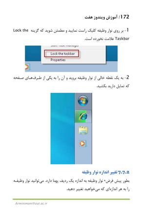 172/‫ﻫﻔﺖ‬ ‫وﻳﻨﺪوز‬ ‫آﻣﻮزش‬
Arminimani@aut.ac.ir
1-‫ﮔﺰﻳﻨﻪ‬ ‫ﻛﻪ‬ ‫ﺷﻮﻳﺪ‬ ‫ﻣﻄﻤﺌﻦ‬ ‫و‬ ‫ﻧﻤﺎﻳﻴﺪ‬ ‫راﺳﺖ‬ ‫ﻛﻠﻴﻚ‬ ‫وﻇﻴﻔﻪ‬ ‫ﻧﻮار‬ ‫روي‬ ‫ﺑﺮ‬Lock the
Taskbar‫اﺳﺖ‬ ‫ﻧﺨﻮرده‬ ‫ﻋﻼﻣﺖ‬.
2-‫ﻃـﺮف‬ ‫از‬ ‫ﻳﻜﻲ‬ ‫ﺑﻪ‬ ‫را‬ ‫آن‬ ‫و‬ ‫ﺑﺮوﻳﺪ‬ ‫وﻇﻴﻔﻪ‬ ‫ﻧﻮار‬ ‫از‬ ‫ﺧﺎﻟﻲ‬ ‫ﻧﻘﻄﻪ‬ ‫ﻳﻚ‬ ‫ﺑﻪ‬‫ﺻـﻔﺤﻪ‬ ‫ﻫـﺎي‬
‫ﺑﻜﺸﻴﺪ‬ ‫دارﻳﺪ‬ ‫ﺗﻤﺎﻳﻞ‬ ‫ﻛﻪ‬.
7.7.2‫وﻇﻴﻔﻪ‬ ‫ﻧﻮار‬ ‫اﻧﺪازه‬ ‫ﺗﻐﻴﻴﺮ‬
‫ﺑﻄﻮر‬‫ﻓﺮض‬ ‫ﭘﻴﺶ‬،‫دارد‬ ‫ﭘﻬﻨﺎ‬ ‫ردﻳﻒ‬ ‫ﻳﻚ‬ ‫اﻧﺪازه‬ ‫ﺑﻪ‬ ‫وﻇﻴﻔﻪ‬ ‫ﻧﻮار‬.‫ﻣﻲ‬‫وﻇﻴﻔـﻪ‬ ‫ﻧﻮار‬ ‫ﺗﻮاﻧﻴﺪ‬
‫اﻧﺪازه‬ ‫ﻫﺮ‬ ‫ﺑﻪ‬ ‫را‬‫ﻛﻪ‬ ‫اي‬‫ﻣﻲ‬‫دﻫﻴﺪ‬ ‫ﺗﻐﻴﻴﺮ‬ ‫ﺧﻮاﻫﻴﺪ‬.
 