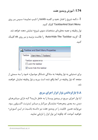 174/‫ﻫﻔﺖ‬ ‫وﻳﻨﺪوز‬ ‫آﻣﻮزش‬
Arminimani@aut.ac.ir
1-‫دﻛﻤﻪ‬‫ﺷﺮوع‬‫ﻛﻠﻤـﻪ‬ ‫و‬ ‫دﻫﻴﺪ‬ ‫ﻓﺸﺎر‬ ‫را‬taskb‫ﻧﻤﺎﻳﻴـﺪ‬ ‫ﺗﺎﻳـﭗ‬ ‫را‬،‫روي‬ ‫ﺑـﺮ‬ ‫ﺳـﭙﺲ‬
TaskbarAnd Start Menu‫ﻛﻨﻴﺪ‬ ‫ﻛﻠﻴﻚ‬.
‫ﻣﺤﺎوره‬ ‫ﺟﻌﺒﻪ‬ ‫و‬ ‫وﻇﻴﻔﻪ‬ ‫ﻧﻮار‬‫ﺷﺮ‬ ‫ﻣﻨﻮي‬ ‫ﻣﺸﺨﺼﺎت‬ ‫اي‬‫وع‬،‫ﺷﺪ‬ ‫ﺧﻮاﻫﺪ‬ ‫دﻫﺪه‬ ‫ﻧﻤﺎﻳﺶ‬.
2-‫ﮔﺰﻳﻨﻪ‬The TaskbarAuto-Hide‫روي‬ ‫ﺑـﺮ‬ ‫و‬ ‫ﺑﺰﻧﻴـﺪ‬ ‫ﻋﻼﻣـﺖ‬ ‫را‬ok‫ﻛﻠﻴـﻚ‬
‫ﻛﻨﻴﺪ‬.
‫وﻇﻴﻔﻪ‬ ‫ﻧﻮار‬ ‫ﺑﻪ‬ ‫دﺳﺘﻴﺎﺑﻲ‬ ‫ﺑﺮاي‬،‫از‬ ‫ﺳـﻤﺘﻲ‬ ‫ﺑـﻪ‬ ‫را‬ ‫ﺧـﻮد‬ ‫ﻣﻮﺷـﻮاره‬ ‫ﻧﺸـﺎﻧﮕﺮ‬ ‫ﺳﺎدﮔﻲ‬ ‫ﺑﻪ‬
‫ﺧﻮاﻫـﺪ‬ ‫ﻧﻤﺎﻳـﺎن‬ ‫وﻇﻴﻔﻪ‬ ‫ﻧﻮار‬ ‫و‬ ‫ﺑﺒﺮﻳﺪ‬ ‫اﺳﺖ‬ ‫ﺷﺪه‬ ‫واﻗﻊ‬ ‫آﻧﺠﺎ‬ ‫در‬ ‫وﻇﻴﻔﻪ‬ ‫ﻧﻮار‬ ‫ﻛﻪ‬ ‫ﺻﻔﺤﻪ‬
‫ﺷﺪ‬.
7.8‫ﺑﺎزﮔﺮداﻧﺪ‬‫اﺑﺰار‬ ‫ﻧﻮار‬ ‫ن‬‫اﺟﺮاي‬‫ﺳﺮﻳﻊ‬
‫ﻧﻮار‬ ‫آﻳﺎ‬‫اﺟﺮاي‬‫دارﻳـﺪ؟‬ ‫ﺧﺎﻃﺮ‬ ‫ﺑﻪ‬ ‫را‬ ‫وﻳﺴﺘﺎ‬ ‫وﻳﻨﺪوز‬ ‫در‬ ‫ﺳﺮﻳﻊ‬‫داراي‬ ‫ﻛـﻪ‬‫ﻣﻴـﺎﻧ‬‫ﺒﺮ‬‫ﻫـﺎ‬‫ي‬
‫ﭘﻨﺠﺮه‬ ‫ﺑﻌﺪي‬ ‫ﺳﻪ‬ ‫دﻳﺪن‬‫ﻫـﺎ‬،‫ﻧﻤﺎﻳﺸـﮕﺮ‬‫ﻣﻴﺰﻛـﺎر‬‫و‬‫ﻣﻴـﺎﻧ‬‫ﺑـﻮد‬ ‫اﻛﺴـﭙﻠﻮرر‬ ‫اﻳﻨﺘﺮﻧـﺖ‬ ‫ﺒﺮ‬.
‫ﻣﻲ‬‫ﺗﻮاﻧﻴﺪ‬‫ﻫﻤﻴﻦ‬‫ﺑﺎﺷـﻴﺪ‬ ‫داﺷـﺘﻪ‬ ‫ﻧﻴﺰ‬ ‫ﻫﻔﺖ‬ ‫وﻳﻨﺪوز‬ ‫در‬ ‫را‬ ‫ﻗﺎﺑﻠﻴﺖ‬;‫آﻣـﻮزش‬ ‫اﻳـﻦ‬ ‫در‬،
‫ﭼ‬ ‫ﻛﻪ‬ ‫آﻣﻮﺧﺖ‬ ‫ﺧﻮاﻫﻴﺪ‬‫ﻧﻮار‬ ‫اﻳﻦ‬ ‫ﮕﻮﻧﻪ‬‫ﻧﻤﺎﻳﻴﺪ‬ ‫ﺑﺎزﻳﺎﺑﻲ‬ ‫را‬ ‫اﺑﺰار‬.
 