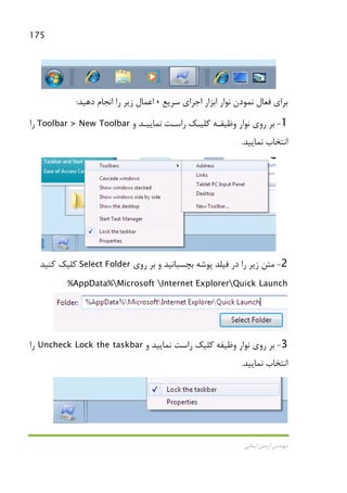 175
‫اﻳﻤﺎﻧﻲ‬ ‫آرﻣﻴﻦ‬ ‫ﻣﻬﻨﺪس‬
‫ﺳﺮﻳﻊ‬ ‫اﺟﺮاي‬ ‫اﺑﺰار‬ ‫ﻧﻮار‬ ‫ﻧﻤﻮدن‬ ‫ﻓﻌﺎل‬ ‫ﺑﺮاي‬،‫دﻫﻴﺪ‬ ‫اﻧﺠﺎم‬ ‫را‬ ‫زﻳﺮ‬ ‫اﻋﻤﺎل‬:
1-‫و‬ ‫ﻧﻤﺎﻳﻴـﺪ‬ ‫راﺳـﺖ‬ ‫ﻛﻠﻴـﻚ‬ ‫وﻇﻴﻔـﻪ‬ ‫ﻧﻮار‬ ‫روي‬ ‫ﺑﺮ‬Toolbar > New Toolbar‫را‬
‫ﻧﻤﺎﻳﻴﺪ‬ ‫اﻧﺘﺨﺎب‬.
2-‫روي‬ ‫ﺑﺮ‬ ‫و‬ ‫ﺑﭽﺴﺒﺎﻧﻴﺪ‬ ‫ﭘﻮﺷﻪ‬ ‫ﻓﻴﻠﺪ‬ ‫در‬ ‫را‬ ‫زﻳﺮ‬ ‫ﻣﺘﻦ‬Select Folder‫ﻛﻨﻴﺪ‬ ‫ﻛﻠﻴﻚ‬
%AppData%Microsoft Internet ExplorerQuick Launch
3-‫و‬ ‫ﻧﻤﺎﻳﻴﺪ‬ ‫راﺳﺖ‬ ‫ﻛﻠﻴﻚ‬ ‫وﻇﻴﻔﻪ‬ ‫ﻧﻮار‬ ‫روي‬ ‫ﺑﺮ‬Uncheck Lock the taskbar‫را‬
‫ﻧﻤﺎﻳﻴﺪ‬ ‫اﻧﺘﺨﺎب‬.
 