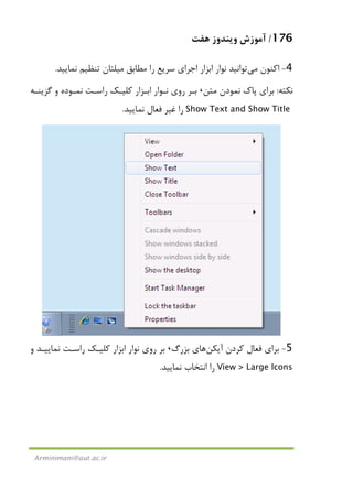 176/‫ﻫﻔﺖ‬ ‫وﻳﻨﺪوز‬ ‫آﻣﻮزش‬
Arminimani@aut.ac.ir
4-‫اﻛﻨﻮن‬‫ﻣﻲ‬‫ﻣﻄﺎﺑﻖ‬ ‫را‬ ‫ﺳﺮﻳﻊ‬ ‫اﺟﺮاي‬ ‫اﺑﺰار‬ ‫ﻧﻮار‬ ‫ﺗﻮاﻧﻴﺪ‬‫ﻣﻴﻠﺘﺎن‬‫ﻧﻤﺎﻳﻴﺪ‬ ‫ﺗﻨﻈﻴﻢ‬.
‫ﻧﻜﺘﻪ‬:‫ﻣﺘﻦ‬ ‫ﻧﻤﻮدن‬ ‫ﭘﺎك‬ ‫ﺑﺮاي‬،‫اﺑـﺰار‬ ‫ﻧـﻮار‬ ‫روي‬ ‫ﺑـﺮ‬‫ﮔﺰﻳﻨـﻪ‬ ‫و‬ ‫ﻧﻤـﻮده‬ ‫راﺳـﺖ‬ ‫ﻛﻠﻴـﻚ‬
Show Text and Show Title‫ﻧﻤﺎﻳﻴﺪ‬ ‫ﻓﻌﺎل‬ ‫ﻏﻴﺮ‬ ‫را‬.
5-‫آﻳﻜﻦ‬ ‫ﻛﺮدن‬ ‫ﻓﻌﺎل‬ ‫ﺑﺮاي‬‫ﺑﺰرگ‬ ‫ﻫﺎي‬،‫و‬ ‫ﻧﻤﺎﻳﻴـﺪ‬ ‫راﺳـﺖ‬ ‫ﻛﻠﻴـﻚ‬ ‫اﺑﺰار‬ ‫ﻧﻮار‬ ‫روي‬ ‫ﺑﺮ‬
View > Large Icons‫ﻧﻤﺎﻳﻴﺪ‬ ‫اﻧﺘﺨﺎب‬ ‫را‬.
 