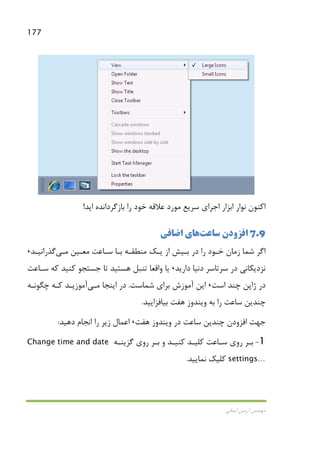 177
‫اﻳﻤﺎﻧﻲ‬ ‫آرﻣﻴﻦ‬ ‫ﻣﻬﻨﺪس‬
‫اﻳﺪ‬ ‫ﺑﺎزﮔﺮداﻧﺪه‬ ‫را‬ ‫ﺧﻮد‬ ‫ﻋﻼﻗﻪ‬ ‫ﻣﻮرد‬ ‫ﺳﺮﻳﻊ‬ ‫اﺟﺮاي‬ ‫اﺑﺰار‬ ‫ﻧﻮار‬ ‫اﻛﻨﻮن‬!
7.9‫ﺳ‬ ‫اﻓﺰودن‬‫ﺎﻋﺖ‬‫اﺿﺎﻓﻲ‬ ‫ﻫﺎي‬
‫ﻣﻌـﻴﻦ‬ ‫ﺳـﺎﻋﺖ‬ ‫ﺑـﺎ‬ ‫ﻣﻨﻄﻘـﻪ‬ ‫ﻳـﻚ‬ ‫از‬ ‫ﺑـﻴﺶ‬ ‫در‬ ‫را‬ ‫ﺧـﻮد‬ ‫زﻣﺎن‬ ‫ﺷﻤﺎ‬ ‫اﮔﺮ‬‫ﻣـﻲ‬‫ﮔﺬراﻧﻴـﺪ‬،
‫دارﻳﺪ‬ ‫دﻧﻴﺎ‬ ‫ﺳﺮﺗﺎﺳﺮ‬ ‫در‬ ‫ﻧﺰدﻳﻜﺎﻧﻲ‬،‫ﺳـﺎﻋﺖ‬ ‫ﻛﻪ‬ ‫ﻛﻨﻴﺪ‬ ‫ﺟﺴﺘﺠﻮ‬ ‫ﺗﺎ‬ ‫ﻫﺴﺘﻴﺪ‬ ‫ﺗﻨﺒﻞ‬ ‫واﻗﻌﺎ‬ ‫ﻳﺎ‬
‫اﺳﺖ‬ ‫ﭼﻨﺪ‬ ‫ژاﭘﻦ‬ ‫در‬،‫ﺷﻤﺎﺳﺖ‬ ‫ﺑﺮاي‬ ‫آﻣﻮزش‬ ‫اﻳﻦ‬.‫اﻳﻨﺠﺎ‬ ‫در‬‫ﻣـﻲ‬‫ﭼﮕﻮﻧـﻪ‬ ‫ﻛـﻪ‬ ‫آﻣﻮزﻳـﺪ‬
‫ﺑﻴﺎﻓﺰاﻳﻴ‬ ‫ﻫﻔﺖ‬ ‫وﻳﻨﺪوز‬ ‫ﺑﻪ‬ ‫را‬ ‫ﺳﺎﻋﺖ‬ ‫ﭼﻨﺪﻳﻦ‬‫ﺪ‬.
‫ﻫﻔﺖ‬ ‫وﻳﻨﺪوز‬ ‫در‬ ‫ﺳﺎﻋﺖ‬ ‫ﭼﻨﺪﻳﻦ‬ ‫اﻓﺰودن‬ ‫ﺟﻬﺖ‬،‫دﻫﻴﺪ‬ ‫اﻧﺠﺎم‬ ‫را‬ ‫زﻳﺮ‬ ‫اﻋﻤﺎل‬:
1-‫ﻛﻨﻴـﺪ‬ ‫ﻛﻠﻴـﺪ‬ ‫ﺳـﺎﻋﺖ‬ ‫روي‬ ‫ﺑـﺮ‬‫ﮔﺰﻳﻨـﻪ‬ ‫روي‬ ‫ﺑـﺮ‬ ‫و‬Change time and date
settings…‫ﻧﻤﺎﻳﻴﺪ‬ ‫ﻛﻠﻴﻚ‬.
 