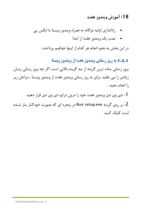 18/‫ﻫﻔﺖ‬ ‫وﻳﻨﺪوز‬ ‫آﻣﻮزش‬
Arminimani@aut.ac.ir
•‫راه‬‫اﻧﺪازي‬‫ا‬‫وﻟﻴﻪ‬‫دوﮔﺎﻧﻪ‬‫ﻳﺎ‬ ‫وﻳﺴﺘﺎ‬ ‫وﻳﻨﺪوز‬ ‫ﻫﻤﺮاه‬ ‫ﺑﻪ‬‫ﭘﻲ‬ ‫اﻳﻜﺲ‬
•‫ﻳﻚ‬ ‫ﻧﺼﺐ‬‫ﻫﻔﺖ‬ ‫وﻳﻨﺪوز‬‫اﺑﺘﺪا‬ ‫از‬
‫ﺑﺨﺶ‬ ‫اﻳﻦ‬ ‫در‬‫ﭘﺮداﺧﺖ‬ ‫ﺧﻮاﻫﻴﻢ‬ ‫اﻳﻨﻬﺎ‬ ‫از‬ ‫ﻛﺪام‬ ‫ﻫﺮ‬ ‫اﻧﺠﺎم‬ ‫ﻧﺤﻮه‬ ‫ﺑﻪ‬.
1.3.1‫رﺳﺎﻧﻲ‬ ‫روز‬ ‫ﺑﻪ‬‫ﻫﻔﺖ‬ ‫وﻳﻨﺪوز‬‫وﻳﺴﺘﺎ‬ ‫وﻳﻨﺪوز‬ ‫از‬
‫اﺳﺖ‬ ‫ﺑﺎﻻﻳﻲ‬ ‫ﮔﺰﻳﻨﻪ‬ ‫ﺳﻪ‬ ‫از‬ ‫ﮔﺰﻳﻨﻪ‬ ‫ﺗﺮﻳﻦ‬ ‫ﺳﺎده‬ ‫رﺳﺎﻧﻲ‬ ‫ﺑﺮوز‬.‫زﻣـﺎن‬ ‫رﺳﺎﻧﻲ‬ ‫ﺑﺮوز‬ ‫ﭼﻪ‬ ‫اﮔﺮ‬
‫ر‬ ‫زﻳﺎدي‬‫ا‬‫ﻣﻲ‬‫ﻃﻠﺒﺪ‬.‫رﺳﺎﻧﻲ‬ ‫روز‬ ‫ﺑﻪ‬ ‫ﺑﺮاي‬‫ﻫﻔﺖ‬ ‫وﻳﻨﺪوز‬‫زﻳﺮ‬ ‫ﻣﺮاﺣﻞ‬ ، ‫وﻳﺴﺘﺎ‬ ‫وﻳﻨﺪوز‬ ‫از‬
‫دﻫﻴﺪ‬ ‫اﻧﺠﺎم‬ ‫را‬:
1-‫دي‬ ‫وي‬ ‫دي‬‫ﻫﻔﺖ‬ ‫وﻳﻨﺪوز‬‫دي‬ ‫وي‬ ‫دي‬ ‫دراﻳﻮ‬ ‫درون‬ ‫را‬ ‫ﺧﻮد‬‫دﻫﻴﺪ‬ ‫ﻗﺮار‬.
2-‫ﮔﺰﻳﻨﻪ‬ ‫روي‬ ‫ﺑﺮ‬Run setup.exe‫ﺷـﺪه‬ ‫ﺑـﺎز‬ ‫ﺧﻮدﻛـﺎر‬ ‫ﺑﺼﻮرت‬ ‫ﻛﻪ‬ ‫اي‬ ‫ﭘﻨﺠﺮه‬ ‫در‬
‫ﻛﻨﻴﺪ‬ ‫ﻛﻠﻴﻚ‬ ‫اﺳﺖ‬.
 