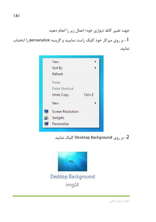 181
‫اﻳﻤﺎﻧﻲ‬ ‫آرﻣﻴﻦ‬ ‫ﻣﻬﻨﺪس‬
‫ﺧﻮد‬ ‫دﻳﻮاري‬ ‫ﻛﺎﻏﺬ‬ ‫ﺗﻐﻴﻴﺮ‬ ‫ﺟﻬﺖ‬،‫دﻫﻴﺪ‬ ‫اﻧﺠﺎم‬ ‫را‬ ‫زﻳﺮ‬ ‫اﻋﻤﺎل‬:
1-‫روي‬ ‫ﺑﺮ‬‫ﻣﻴﺰﻛﺎر‬‫ﮔﺰﻳﻨـﻪ‬ ‫و‬ ‫ﻧﻤﺎﻳﻴـﺪ‬ ‫راﺳﺖ‬ ‫ﻛﻠﻴﻚ‬ ‫ﺧﻮد‬personalize‫اﻧﺘﺨـﺎب‬ ‫را‬
‫ﻧﻤﺎﻳﻴﺪ‬.
2-‫روي‬ ‫ﺑﺮ‬Desktop Background‫ﻧﻤﺎﻳﻴﺪ‬ ‫ﻛﻠﻴﻚ‬.
 