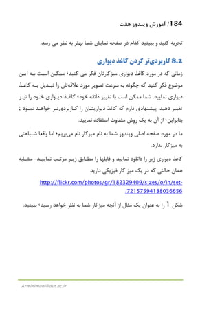 184/‫ﻫﻔﺖ‬ ‫وﻳﻨﺪوز‬ ‫آﻣﻮزش‬
Arminimani@aut.ac.ir
‫ﻧﻈﺮ‬ ‫ﺑﻪ‬ ‫ﺑﻬﺘﺮ‬ ‫ﺷﻤﺎ‬ ‫ﻧﻤﺎﻳﺶ‬ ‫ﺻﻔﺤﻪ‬ ‫در‬ ‫ﻛﺪام‬ ‫ﺑﺒﻴﻨﻴﺪ‬ ‫و‬ ‫ﻛﻨﻴﺪ‬ ‫ﺗﺠﺮﺑﻪ‬‫ﻣﻲ‬‫رﺳﺪ‬.
8.2‫ﻛﺎرﺑﺮدي‬‫دﻳﻮاري‬ ‫ﻛﺎﻏﺬ‬ ‫ﻛﺮدن‬ ‫ﺗﺮ‬
‫دﻳﻮاري‬ ‫ﻛﺎﻏﺬ‬ ‫ﻣﻮرد‬ ‫در‬ ‫ﻛﻪ‬ ‫زﻣﺎﻧﻲ‬‫ﻣﻴﺰﻛﺎر‬‫ﻓﻜﺮ‬ ‫ﺗﺎن‬‫ﻣﻲ‬‫ﻛﻨﻴﺪ‬،‫اﻳـﻦ‬ ‫ﺑـﻪ‬ ‫اﺳـﺖ‬ ‫ﻣﻤﻜـﻦ‬
‫ﻋﻼﻗﻪ‬ ‫ﻣﻮرد‬ ‫ﺗﺼﻮﻳﺮ‬ ‫ﺳﺮﻋﺖ‬ ‫ﺑﻪ‬ ‫ﭼﮕﻮﻧﻪ‬ ‫ﻛﻪ‬ ‫ﻛﻨﻴﺪ‬ ‫ﻓﻜﺮ‬ ‫ﻣﻮﺿﻮع‬‫ﻛﺎﻏـﺬ‬ ‫ﺑـﻪ‬ ‫ﺗﺒـﺪﻳﻞ‬ ‫را‬ ‫ﺗﺎن‬
‫ﻧﻤﺎﻳﻴ‬ ‫دﻳﻮاري‬‫ﺪ‬.‫ﺧﻮد‬ ‫ذاﺋﻘﻪ‬ ‫ﺗﻐﻴﻴﺮ‬ ‫ﺑﺎ‬ ‫اﺳﺖ‬ ‫ﻣﻤﻜﻦ‬ ‫ﺷﻤﺎ‬،‫ﻧﻴـﺰ‬ ‫را‬ ‫ﺧـﻮد‬ ‫دﻳـﻮاري‬ ‫ﻛﺎﻏـﺬ‬
‫دﻫﻴﺪ‬ ‫ﺗﻐﻴﻴﺮ‬.‫ﻛـﺎرﺑﺮدي‬ ‫را‬ ‫دﻳﻮارﻳﺘـﺎن‬ ‫ﻛﺎﻏﺬ‬ ‫ﻛﻪ‬ ‫دارم‬ ‫ﭘﻴﺸﻨﻬﺎدي‬‫ﻧﻤـﻮد‬ ‫ﺧﻮاﻫـﺪ‬ ‫ﺗـﺮ‬;
‫ﺑﻨﺎﺑﺮاﻳﻦ‬،‫ﻧﻤﺎﻳﻴﺪ‬ ‫اﺳﺘﻔﺎده‬ ‫ﻣﺘﻔﺎوت‬ ‫روش‬ ‫ﻳﻚ‬ ‫ﺑﻪ‬ ‫آن‬ ‫از‬.
‫ﻧﺎم‬ ‫ﺑﻪ‬ ‫ﺷﻤﺎ‬ ‫وﻳﻨﺪوز‬ ‫اﺻﻠﻲ‬ ‫ﺻﻔﺤﻪ‬ ‫ﻣﻮرد‬ ‫در‬ ‫ﻣﺎ‬‫ﻣﻴﺰﻛﺎر‬‫ﻧﺎم‬‫ﻣﻲ‬‫ﺑﺮﻳﻢ‬،‫ﺷـﺒﺎﻫﺘﻲ‬ ‫واﻗﻌﺎ‬ ‫اﻣﺎ‬
‫ﺑ‬‫ﻪ‬‫ﻣﻴﺰﻛﺎر‬‫ﻧﺪارد‬.
‫ﻧﻤﺎﻳﻴـﺪ‬ ‫ﻣﺮﺗـﺐ‬ ‫زﻳـﺮ‬ ‫ﻣﻄـﺎﺑﻖ‬ ‫را‬ ‫ﻓﺎﻳﻠﻬﺎ‬ ‫و‬ ‫ﻧﻤﺎﻳﻴﺪ‬ ‫داﻧﻠﻮد‬ ‫را‬ ‫زﻳﺮ‬ ‫دﻳﻮاري‬ ‫ﻛﺎﻏﺬ‬-‫ﻣﺸـﺎﺑﻪ‬
‫ﻳﻚ‬ ‫در‬ ‫ﻛﻪ‬ ‫ﺣﺎﻟﺘﻲ‬ ‫ﻫﻤﺎن‬‫ﻣﻴﺰ‬‫دارﻳﺪ‬ ‫ﻓﻴﺰﻳﻜﻲ‬ ‫ﻛﺎر‬
-zes/o/in/sethttp://flickr.com/photos/gr/182329409/si
72157594188036656/
‫ﺷﻜﻞ‬1‫آﻧﭽﻪ‬ ‫از‬ ‫ﻣﺜﺎل‬ ‫ﻳﻚ‬ ‫ﻋﻨﻮان‬ ‫ﺑﻪ‬ ‫را‬‫ﻣﻴﺰﻛﺎر‬‫رﺳﻴﺪ‬ ‫ﺧﻮاﻫﺪ‬ ‫ﻧﻈﺮ‬ ‫ﺑﻪ‬ ‫ﺷﻤﺎ‬،‫ﺑﺒﻴﻨﻴﺪ‬.
 