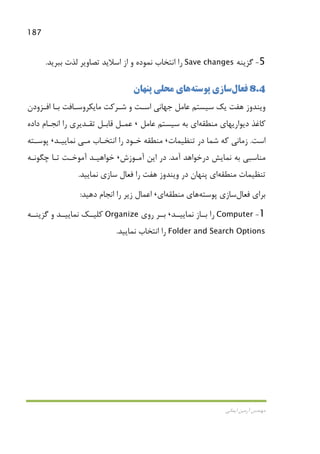187
‫اﻳﻤﺎﻧﻲ‬ ‫آرﻣﻴﻦ‬ ‫ﻣﻬﻨﺪس‬
5-‫ﮔﺰﻳﻨﻪ‬Save changes‫ﺑﺒﺮﻳﺪ‬ ‫ﻟﺬت‬ ‫ﺗﺼﺎوﻳﺮ‬ ‫اﺳﻼﻳﺪ‬ ‫از‬ ‫و‬ ‫ﻧﻤﻮده‬ ‫اﻧﺘﺨﺎب‬ ‫را‬.
8.4‫ﻓﻌﺎل‬‫ﭘﻮﺳﺘﻪ‬ ‫ﺳﺎزي‬‫ﭘﻨﻬﺎن‬ ‫ﻣﺤﻠﻲ‬ ‫ﻫﺎي‬
‫اﻓـﺰودن‬ ‫ﺑـﺎ‬ ‫ﻣﺎﻳﻜﺮوﺳـﺎﻓﺖ‬ ‫ﺷـﺮﻛﺖ‬ ‫و‬ ‫اﺳـﺖ‬ ‫ﺟﻬﺎﻧﻲ‬ ‫ﻋﺎﻣﻞ‬ ‫ﺳﻴﺴﺘﻢ‬ ‫ﻳﻚ‬ ‫ﻫﻔﺖ‬ ‫وﻳﻨﺪوز‬
‫ﻣﻨﻄﻘﻪ‬ ‫دﻳﻮارﻳﻬﺎي‬ ‫ﻛﺎﻏﺬ‬‫ﻋﺎﻣﻞ‬ ‫ﺳﻴﺴﺘﻢ‬ ‫ﺑﻪ‬ ‫اي‬،‫ﻗﺎﺑـ‬ ‫ﻋﻤـﻞ‬‫داده‬ ‫اﻧﺠـﺎم‬ ‫را‬ ‫ﺗﻘـﺪﻳﺮي‬ ‫ﻞ‬
‫اﺳﺖ‬.‫ﺗﻨﻈﻴﻤﺎت‬ ‫در‬ ‫ﺷﻤﺎ‬ ‫ﻛﻪ‬ ‫زﻣﺎﻧﻲ‬،‫اﻧﺘﺨـﺎب‬ ‫را‬ ‫ﺧـﻮد‬ ‫ﻣﻨﻄﻘﻪ‬‫ﻣـﻲ‬‫ﻧﻤﺎﻳﻴـﺪ‬،‫ﭘﻮﺳـﺘﻪ‬
‫آﻣﺪ‬ ‫درﺧﻮاﻫﺪ‬ ‫ﻧﻤﺎﻳﺶ‬ ‫ﺑﻪ‬ ‫ﻣﻨﺎﺳﺒﻲ‬.‫آﻣـﻮزش‬ ‫اﻳﻦ‬ ‫در‬،‫ﭼﮕﻮﻧـﻪ‬ ‫ﺗـﺎ‬ ‫آﻣﻮﺧـﺖ‬ ‫ﺧﻮاﻫﻴـﺪ‬
‫ﻣﻨﻄﻘﻪ‬ ‫ﺗﻨﻈﻴﻤﺎت‬‫ﻧﻤﺎﻳﻴﺪ‬ ‫ﺳﺎزي‬ ‫ﻓﻌﺎل‬ ‫را‬ ‫ﻫﻔﺖ‬ ‫وﻳﻨﺪوز‬ ‫در‬ ‫ﭘﻨﻬﺎن‬ ‫اي‬.
‫ﻓﻌﺎل‬ ‫ﺑﺮاي‬‫ﭘﻮﺳﺘﻪ‬ ‫ﺳﺎزي‬‫ﻣﻨﻄﻘﻪ‬ ‫ﻫﺎي‬‫اي‬،‫ز‬ ‫اﻋﻤﺎل‬‫دﻫﻴﺪ‬ ‫اﻧﺠﺎم‬ ‫را‬ ‫ﻳﺮ‬:
1-Computer‫ﻧﻤﺎﻳﻴــﺪ‬ ‫ﺑــﺎز‬ ‫را‬،‫روي‬ ‫ﺑــﺮ‬Organize‫ﮔﺰﻳﻨــﻪ‬ ‫و‬ ‫ﻧﻤﺎﻳﻴــﺪ‬ ‫ﻛﻠﻴــﻚ‬
Folder and Search Options‫ﻧﻤﺎﻳﻴﺪ‬ ‫اﻧﺘﺨﺎب‬ ‫را‬.
 