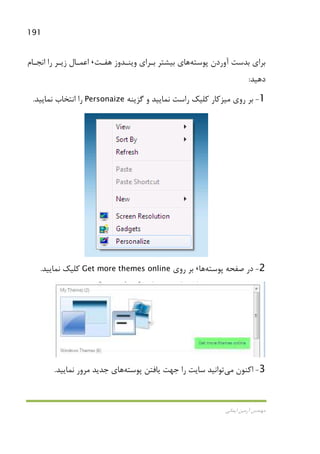 191
‫اﻳﻤﺎﻧﻲ‬ ‫آرﻣﻴﻦ‬ ‫ﻣﻬﻨﺪس‬
‫آوردن‬ ‫ﺑﺪﺳﺖ‬ ‫ﺑﺮاي‬‫ﭘﻮﺳﺘﻪ‬‫ﻫﻔـﺖ‬ ‫وﻳﻨـﺪوز‬ ‫ﺑـﺮاي‬ ‫ﺑﻴﺸﺘﺮ‬ ‫ﻫﺎي‬،‫اﻧﺠـﺎم‬ ‫را‬ ‫زﻳـﺮ‬ ‫اﻋﻤـﺎل‬
‫دﻫﻴﺪ‬:
1-‫روي‬ ‫ﺑﺮ‬‫ﻣﻴﺰﻛﺎر‬‫ﮔﺰﻳﻨﻪ‬ ‫و‬ ‫ﻧﻤﺎﻳﻴﺪ‬ ‫راﺳﺖ‬ ‫ﻛﻠﻴﻚ‬Personaize‫ﻧﻤﺎﻳﻴﺪ‬ ‫اﻧﺘﺨﺎب‬ ‫را‬.
2-‫ﭘﻮﺳﺘﻪ‬ ‫ﺻﻔﺤﻪ‬ ‫در‬‫ﻫﺎ‬،‫روي‬ ‫ﺑﺮ‬Get more themes online‫ﻧﻤﺎﻳﻴﺪ‬ ‫ﻛﻠﻴﻚ‬.
3-‫اﻛﻨﻮن‬‫ﻣﻲ‬‫ﭘﻮﺳﺘﻪ‬ ‫ﻳﺎﻓﺘﻦ‬ ‫ﺟﻬﺖ‬ ‫را‬ ‫ﺳﺎﻳﺖ‬ ‫ﺗﻮاﻧﻴﺪ‬‫ﻧ‬ ‫ﻣﺮور‬ ‫ﺟﺪﻳﺪ‬ ‫ﻫﺎي‬‫ﻤﺎﻳﻴﺪ‬.
 