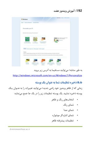 192/‫ﻫﻔﺖ‬ ‫وﻳﻨﺪوز‬ ‫آﻣﻮزش‬
Arminimani@aut.ac.ir
‫ﻣﺸﺎﺑﻪ‬ ‫ﻃﻮر‬ ‫ﺑﻪ‬،‫ﻣﻲ‬‫ﺑﺮوﻳﺪ‬ ‫زﻳﺮ‬ ‫آدرس‬ ‫ﺑﻪ‬ ‫ﻣﺴﺘﻘﻴﻤﺎ‬ ‫ﺗﻮاﻧﻴﺪ‬
us/Windows7/Personalize-http://windows.microsoft.com/en
8.6‫ﭘﻮﺳﺘﻪ‬ ‫ﻳﻚ‬ ‫ﻋﻨﻮان‬ ‫ﺑﻪ‬ ‫ﺷﻤﺎ‬ ‫ﺗﻨﻈﻴﻤﺎت‬ ‫ذﺧﻴﺮه‬
‫راﺿ‬ ‫ﺧﻮد‬ ‫وﻳﻨﺪوز‬ ‫ﻇﺎﻫﺮ‬ ‫از‬ ‫ﻛﻪ‬ ‫زﻣﺎﻧﻲ‬‫ﺷﺪﻳﺪ‬ ‫ﻲ‬،‫ﻣﻲ‬‫ﻳـﻚ‬ ‫ﻋﻨـﻮان‬ ‫ﺑﻪ‬ ‫را‬ ‫ﺗﻐﻴﻴﺮات‬ ‫ﺗﻮاﻧﻴﺪ‬
‫ﻧﻤﺎﻳﻴﺪ‬ ‫ذﺧﻴﺮه‬ ‫ﭘﻮﺳﺘﻪ‬.‫ﺟﻤﻊ‬ ‫ﺟﺎ‬ ‫ﻳﻚ‬ ‫در‬ ‫را‬ ‫زﻳﺮ‬ ‫ﺗﻨﻈﻴﻤﺎت‬ ‫ﭘﻮﺳﺘﻪ‬ ‫ﻳﻚ‬‫ﻣﻲ‬‫ﻧﻤﺎﻳﺪ‬:
•‫اﻧﺘﺨﺎب‬‫ﻇﺎﻫﺮ‬ ‫و‬ ‫رﻧﮓ‬ ‫ﻫﺎي‬
•‫رﻧﮓ‬ ‫ﺷﻤﺎي‬
•‫ﺻﺪا‬ ‫ﺷﻤﺎي‬
•‫اﺷﺎره‬ ‫ﺷﻤﺎي‬‫ﻣﻮﺷﻮاره‬ ‫ﮔﺮ‬
•‫ﻇﺎﻫﺮ‬ ‫ﭘﻴﺸﺮﻓﺘﻪ‬ ‫ﺗﻨﻈﻴﻤﺎت‬
 