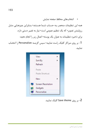 193
‫اﻳﻤﺎﻧﻲ‬ ‫آرﻣﻴﻦ‬ ‫ﻣﻬﻨﺪس‬
•‫اﻧﺘﺨﺎب‬‫ﻧﻤﺎﻳﺶ‬ ‫ﺻﻔﺤﻪ‬ ‫ﻣﺤﺎﻓﻆ‬ ‫ﻫﺎي‬
‫ﻫ‬ ‫ﺷـﻤﺎ‬ ‫ﺣﺴـﺎب‬ ‫ﺑـﻪ‬ ‫ﻣﻨﺤﺼﺮ‬ ‫ﺗﻨﻈﻴﻤﺎت‬ ‫اﻳﻦ‬ ‫ﻫﻤﻪ‬‫ﺴـﺘﻨﺪ‬،‫ﻣﺜـﻞ‬ ‫ﭼﻴﺰﻫـﺎﻳﻲ‬ ‫ﺑﻨـﺎﺑﺮاﻳﻦ‬
‫ﺗﺼﻮﻳﺮ‬ ‫رزوﻟﻴﺸﻦ‬،‫ﻋﻤﻮ‬ ‫ﺗﻨﻈﻴﻢ‬ ‫ﻳﻚ‬ ‫ﻛﻪ‬‫ﻣﻲ‬‫اﺳﺖ‬،‫دارد‬ ‫دﺳﺘﻲ‬ ‫ﺗﻐﻴﻴﺮ‬ ‫ﺑﻪ‬ ‫ﻧﻴﺎز‬.
‫ﭘﻮﺳﺘﻪ‬ ‫ﻳﻚ‬ ‫ﻋﻨﻮان‬ ‫ﺑﻪ‬ ‫ﺗﻨﻈﻴﻤﺎت‬ ‫ذﺧﻴﺮه‬ ‫ﺑﺮاي‬،‫دﻫﻴﺪ‬ ‫اﻧﺠﺎم‬ ‫را‬ ‫زﻳﺮ‬ ‫اﻋﻤﺎل‬:
1-‫روي‬ ‫ﺑﺮ‬‫ﻣﻴﺰﻛﺎر‬‫ﻧﻤﺎﻳﻴﺪ‬ ‫راﺳﺖ‬ ‫ﻛﻠﻴﻚ‬،‫ﮔﺰﻳﻨـﻪ‬ ‫ﺳﭙﺲ‬Personalize‫اﻧﺘﺨـﺎب‬ ‫را‬
‫ﻧﻤﺎﻳﻴﺪ‬.
2-‫روي‬ ‫ﺑﺮ‬Save theme‫ﻛﻠﻴ‬‫ﻧﻤﺎﻳﻴﺪ‬ ‫ﻚ‬.
 