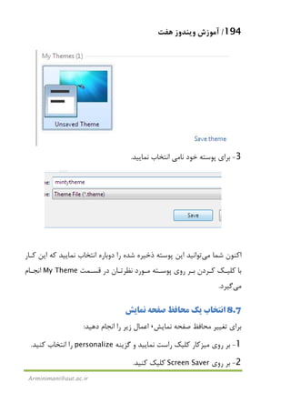 194/‫ﻫﻔﺖ‬ ‫وﻳﻨﺪوز‬ ‫آﻣﻮزش‬
Arminimani@aut.ac.ir
3-‫ﻧﺎ‬ ‫ﺧﻮد‬ ‫ﭘﻮﺳﺘﻪ‬ ‫ﺑﺮاي‬‫ﻣﻲ‬‫ﻧﻤﺎﻳﻴﺪ‬ ‫اﻧﺘﺨﺎب‬.
‫ﺷﻤﺎ‬ ‫اﻛﻨﻮن‬‫ﻣﻲ‬‫ﻛـﺎر‬ ‫اﻳﻦ‬ ‫ﻛﻪ‬ ‫ﻧﻤﺎﻳﻴﺪ‬ ‫اﻧﺘﺨﺎب‬ ‫دوﺑﺎره‬ ‫را‬ ‫ﺷﺪه‬ ‫ذﺧﻴﺮه‬ ‫ﭘﻮﺳﺘﻪ‬ ‫اﻳﻦ‬ ‫ﺗﻮاﻧﻴﺪ‬
‫ﻗﺴـﻤﺖ‬ ‫در‬ ‫ﻧﻈﺮﺗـﺎن‬ ‫ﻣـﻮرد‬ ‫ﭘﻮﺳـﺘﻪ‬ ‫روي‬ ‫ﺑـﺮ‬ ‫ﻛـﺮدن‬ ‫ﻛﻠﻴـﻚ‬ ‫ﺑﺎ‬My Theme‫اﻧﺠـﺎم‬
‫ﻣﻲ‬‫ﮔﻴﺮد‬.
8.7‫ﻧﻤﺎﻳﺶ‬ ‫ﺻﻔﺤﻪ‬ ‫ﻣﺤﺎﻓﻆ‬ ‫ﻳﻚ‬ ‫اﻧﺘﺨﺎب‬
‫ﻧﻤﺎﻳ‬ ‫ﺻﻔﺤﻪ‬ ‫ﻣﺤﺎﻓﻆ‬ ‫ﺗﻐﻴﻴﺮ‬ ‫ﺑﺮاي‬‫ﺶ‬،‫دﻫﻴﺪ‬ ‫اﻧﺠﺎم‬ ‫را‬ ‫زﻳﺮ‬ ‫اﻋﻤﺎل‬:
1-‫روي‬ ‫ﺑﺮ‬‫ﻣﻴﺰﻛﺎر‬‫ﮔﺰﻳﻨﻪ‬ ‫و‬ ‫ﻧﻤﺎﻳﻴﺪ‬ ‫راﺳﺖ‬ ‫ﻛﻠﻴﻚ‬personalize‫ﻛﻨﻴﺪ‬ ‫اﻧﺘﺨﺎب‬ ‫را‬.
2-‫روي‬ ‫ﺑﺮ‬Screen Saver‫ﻛﻨﻴﺪ‬ ‫ﻛﻠﻴﻚ‬.
 