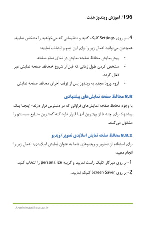 196/‫ﻫﻔﺖ‬ ‫وﻳﻨﺪوز‬ ‫آﻣﻮزش‬
Arminimani@aut.ac.ir
4-‫روي‬ ‫ﺑﺮ‬Settings‫ﻛﻪ‬ ‫ﺗﻨﻈﻴﻤﺎﺗﻲ‬ ‫و‬ ‫ﻛﻨﻴﺪ‬ ‫ﻛﻠﻴﻚ‬‫ﻣﻲ‬‫ﻧﻤﺎﻳﻴﺪ‬ ‫ﻣﺸﺨﺺ‬ ‫را‬ ‫ﺧﻮاﻫﻴﺪ‬.
‫ﻫﻤﭽﻨﻴﻦ‬‫ﻣﻲ‬‫ﻧﻤﺎﻳﻴﺪ‬ ‫اﻧﺘﺨﺎب‬ ‫ﺗﺼﻮﻳﺮ‬ ‫اﻳﻦ‬ ‫ﺑﺮاي‬ ‫را‬ ‫زﻳﺮ‬ ‫اﻋﻤﺎل‬ ‫ﺗﻮاﻧﻴﺪ‬:
•‫ﭘﻴﺶ‬‫ﺻﻔﺤﻪ‬ ‫ﺗﻤﺎم‬ ‫ﻧﻤﺎي‬ ‫در‬ ‫ﻧﻤﺎﻳﺶ‬ ‫ﺻﻔﺤﻪ‬ ‫ﻣﺤﺎﻓﻆ‬ ‫ﻧﻤﺎﻳﺶ‬
•‫ﺷﺮوع‬ ‫از‬ ‫ﻗﺒﻞ‬ ‫ﻛﻪ‬ ‫زﻣﺎﻧﻲ‬ ‫ﻃﻮل‬ ‫ﻛﺮدن‬ ‫ﻣﺸﺨﺺ‬،‫ﻏﻴﺮ‬ ‫ﻧﻤﺎﻳﺶ‬ ‫ﺻﻔﺤﻪ‬ ‫ﻣﺤﺎﻓﻆ‬
‫ﮔﺮدد‬ ‫ﻓﻌﺎل‬.
•‫وﻳﻨﺪو‬ ‫ﺑﻪ‬ ‫ﻣﺠﺪد‬ ‫ورود‬ ‫ﻟﺰوم‬‫ﻧﻤﺎﻳﺶ‬ ‫ﺻﻔﺤﻪ‬ ‫ﻣﺤﺎﻓﻆ‬ ‫اﺟﺮاي‬ ‫ﺗﻮﻗﻒ‬ ‫از‬ ‫ﭘﺲ‬ ‫ز‬
8.8‫ﻧﻤﺎﻳﺶ‬ ‫ﺻﻔﺤﻪ‬ ‫ﻣﺤﺎﻓﻆ‬‫ﭘﻴﺸﻨﻬﺎدي‬ ‫ﻫﺎي‬
‫ﻧﻤﺎﻳﺶ‬ ‫ﺻﻔﺤﻪ‬ ‫ﻣﺤﺎﻓﻆ‬ ‫وﺟﻮد‬ ‫ﺑﺎ‬‫ﻫﺎ‬‫دارﻧﺪ‬ ‫ﻗﺮار‬ ‫دﺳﺘﺮس‬ ‫در‬ ‫ﻛﻪ‬ ‫ﻓﺮاواﻧﻲ‬ ‫ي‬،‫ﻳـﻚ‬ ‫اﻳﻨﺠـﺎ‬
‫را‬ ‫ﺳﻴﺴـﺘﻢ‬ ‫ﻣﻨـﺎﺑﻊ‬ ‫ﻛﻤﺘـﺮﻳﻦ‬ ‫ﻛـﻪ‬ ‫دارد‬ ‫ﻗـﺮار‬ ‫آﻧﻬـﺎ‬ ‫ﺑﻬﺘـﺮﻳﻦ‬ ‫از‬ ‫ﺗﺎ‬ ‫ﭼﻨﺪ‬ ‫ﺑﺮاي‬ ‫ﭘﻴﺸﻨﻬﺎد‬
‫ﻣﺸﻐﻮل‬‫ﻣﻲ‬‫ﻛﻨﻨﺪ‬.
8.8.1‫اﺳﻼﻳﺪي‬ ‫ﻧﻤﺎﻳﺶ‬ ‫ﺻﻔﺤﻪ‬ ‫ﻣﺤﺎﻓﻆ‬‫ﺗﺼﻮﻳﺮ‬/‫وﻳﺪﻳﻮ‬
‫وﻳﺪﻳﻮ‬ ‫و‬ ‫ﺗﺼﺎوﻳﺮ‬ ‫از‬ ‫اﺳﺘﻔﺎده‬ ‫ﺑﺮاي‬‫اﺳﻼﻳﺪي‬ ‫ﻧﻤﺎﻳﺶ‬ ‫ﻋﻨﻮان‬ ‫ﺑﻪ‬ ‫ﺷﻤﺎ‬ ‫ﻫﺎي‬،‫را‬ ‫زﻳﺮ‬ ‫اﻋﻤﺎل‬
‫دﻫﻴﺪ‬ ‫اﻧﺠﺎم‬:
1-‫روي‬ ‫ﺑﺮ‬‫ﻣﻴﺰﻛﺎر‬‫ﮔﺰﻳﻨﻪ‬ ‫و‬ ‫ﻧﻤﺎﻳﻴﺪ‬ ‫راﺳﺖ‬ ‫ﻛﻠﻴﻚ‬personalize‫ﻛﻨﻴﺪ‬ ‫اﻧﺘﺨﺎب‬ ‫را‬.
2-‫روي‬ ‫ﺑﺮ‬Screen Saver‫ﻧﻤﺎﻳﻴﺪ‬ ‫ﻛﻠﻴﻚ‬.
 