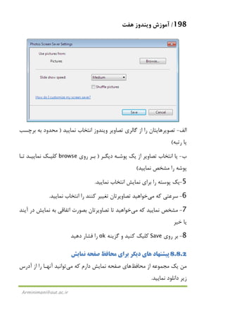 198/‫ﻫﻔﺖ‬ ‫وﻳﻨﺪوز‬ ‫آﻣﻮزش‬
Arminimani@aut.ac.ir
‫اﻟﻒ‬-‫ﻧﻤﺎﻳﻴﺪ‬ ‫اﻧﺘﺨﺎب‬ ‫وﻳﻨﺪوز‬ ‫ﺗﺼﺎوﻳﺮ‬ ‫ﮔﺎﻟﺮي‬ ‫از‬ ‫را‬ ‫ﺗﺼﻮﻳﺮﻫﺎﻳﺘﺎن‬)‫ﺑﺮﭼﺴﺐ‬ ‫ﺑﻪ‬ ‫ﻣﺤﺪود‬
‫رﺗﺒﻪ‬ ‫ﻳﺎ‬(
‫ب‬-‫دﻳﮕـﺮ‬ ‫ﭘﻮﺷـﻪ‬ ‫ﻳﻚ‬ ‫از‬ ‫ﺗﺼﺎوﻳﺮ‬ ‫اﻧﺘﺨﺎب‬ ‫ﻳﺎ‬)‫روي‬ ‫ﺑـﺮ‬browse‫ﺗـﺎ‬ ‫ﻧﻤﺎﻳﻴـﺪ‬ ‫ﻛﻠﻴـﻚ‬
‫ﻧﻤﺎﻳﻴﺪ‬ ‫ﻣﺸﺨﺺ‬ ‫را‬ ‫ﭘﻮﺷﻪ‬(
5-‫ﻧﻤﺎﻳﻴﺪ‬ ‫اﻧﺘﺨﺎب‬ ‫ﻧﻤﺎﻳﺶ‬ ‫ﺑﺮاي‬ ‫را‬ ‫ﭘﻮﺳﺘﻪ‬ ‫ﻳﻚ‬.
6-‫ﺳﺮﻋ‬‫ﻛﻪ‬ ‫ﺘﻲ‬‫ﻣﻲ‬‫ﻧﻤﺎﻳﻴﺪ‬ ‫اﻧﺘﺨﺎب‬ ‫را‬ ‫ﻛﻨﻨﺪ‬ ‫ﺗﻐﻴﻴﺮ‬ ‫ﺗﺼﺎوﻳﺮﺗﺎن‬ ‫ﺧﻮاﻫﻴﺪ‬.
7-‫ﻛﻪ‬ ‫ﻧﻤﺎﻳﻴﺪ‬ ‫ﻣﺸﺨﺺ‬‫ﻣﻲ‬‫در‬ ‫ﻧﻤﺎﻳﺶ‬ ‫ﺑﻪ‬ ‫اﺗﻔﺎﻗﻲ‬ ‫ﺑﺼﻮرت‬ ‫ﺗﺼﺎوﻳﺮﺗﺎن‬ ‫ﺗﺎ‬ ‫ﺧﻮاﻫﻴﺪ‬‫آﻳﻨﺪ‬
‫ﺧﻴﺮ‬ ‫ﻳﺎ‬
8-‫روي‬ ‫ﺑﺮ‬Save‫ﮔﺰﻳﻨﻪ‬ ‫و‬ ‫ﻛﻨﻴﺪ‬ ‫ﻛﻠﻴﻚ‬ok‫دﻫﻴﺪ‬ ‫ﻓﺸﺎر‬ ‫را‬
8.8.2‫ﻧﻤﺎﻳﺶ‬ ‫ﺻﻔﺤﻪ‬ ‫ﻣﺤﺎﻓﻆ‬ ‫ﺑﺮاي‬ ‫دﻳﮕﺮ‬ ‫ﻫﺎي‬ ‫ﭘﻴﺸﻨﻬﺎد‬
‫ﻣﺤﺎﻓﻆ‬ ‫از‬ ‫ﻣﺠﻤﻮﻋﻪ‬ ‫ﻳﻚ‬ ‫ﻣﻦ‬‫ﺻﻔ‬ ‫ﻫﺎي‬‫ﻛﻪ‬ ‫دارم‬ ‫ﻧﻤﺎﻳﺶ‬ ‫ﺤﻪ‬‫ﻣﻲ‬‫آدرس‬ ‫از‬ ‫را‬ ‫آﻧﻬـﺎ‬ ‫ﺗﻮاﻧﻴﺪ‬
‫ﻧﻤﺎﻳﻴﺪ‬ ‫داﻧﻠﻮد‬ ‫زﻳﺮ‬.
 