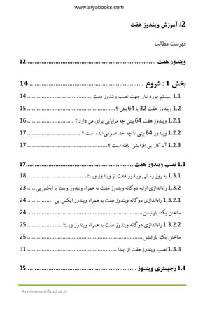 2/‫ﻫﻔﺖ‬ ‫وﻳﻨﺪوز‬ ‫آﻣﻮزش‬
Arminimani@aut.ac.ir
‫ﻣﻄﺎﻟﺐ‬ ‫ﻓﻬﺮﺳﺖ‬
‫و‬‫ﻳ‬‫ﻨﺪوز‬‫ﻫﻔﺖ‬...........................................................................12
‫ﺑﺨﺶ‬1:‫ﺷﺮوع‬..................................................................14
1.1‫ﺳ‬‫ﻴ‬‫ﺴﺘﻢ‬‫ﻣﻮرد‬‫ﻧ‬‫ﻴ‬‫ﺎز‬‫ﺟﻬﺖ‬‫ﻧﺼﺐ‬‫و‬‫ﻳ‬‫ﻨﺪوز‬‫ﻫﻔ‬‫ﺖ‬........................................14
1.2‫و‬‫ﻳ‬‫ﻨﺪوز‬‫ﻫﻔﺖ‬32‫ﻳ‬‫ﺎ‬64‫ﺑ‬‫ﻴ‬‫ﺘ‬‫ﻲ‬‫؟‬.......................................................15
1.2.1‫و‬‫ﻳ‬‫ﻨﺪوز‬‫ﻫﻔﺖ‬64‫ﺑ‬‫ﻴ‬‫ﺘ‬‫ﻲ‬‫ﭼﻪ‬‫ﻣﺰا‬‫ﻳ‬‫ﺎ‬‫ﻳﻲ‬‫ﺑﺮا‬‫ي‬‫ﻣﻦ‬‫دارد‬‫؟‬.............................16
1.2.2‫و‬‫ﻳ‬‫ﻨﺪوز‬64‫ﺑ‬‫ﻴ‬‫ﺘ‬‫ﻲ‬‫ﺗﺎ‬‫ﭼﻪ‬‫ﺣﺪ‬‫ﻋﻤﻮﻣ‬‫ﻲ‬‫ﺷﺪه‬‫اﺳﺖ‬‫؟‬.................................17
1.2.3‫آ‬‫ﻳ‬‫ﺎ‬‫ﻛﺎرا‬‫ﻳﻲ‬‫اﻓﺰا‬‫ﻳ‬‫ﺸ‬‫ﻲ‬‫ﻳ‬‫ﺎﻓﺘﻪ‬‫اﺳﺖ‬‫؟‬..................................................17
1.3‫ﻧﺼﺐ‬‫و‬‫ﻳ‬‫ﻨﺪوز‬‫ﻫﻔﺖ‬..............................................................17
1.3.1‫ﺑﻪ‬‫روز‬‫رﺳﺎﻧ‬‫ﻲ‬‫و‬‫ﻳ‬‫ﻨﺪوز‬‫ﻫﻔﺖ‬‫از‬‫و‬‫ﻳ‬‫ﻨﺪوز‬‫و‬‫ﻳ‬‫ﺴﺘﺎ‬.....................................18
1.3.2‫راه‬‫اﻧﺪاز‬‫ي‬‫اوﻟ‬‫ﻴ‬‫ﻪ‬‫دوﮔﺎﻧﻪ‬‫و‬‫ﻳ‬‫ﻨﺪوز‬‫ﻫﻔﺖ‬‫ﺑﻪ‬‫ﻫﻤﺮاه‬‫و‬‫ﻳ‬‫ﻨﺪوز‬‫و‬‫ﻳ‬‫ﺴﺘﺎ‬‫ﻳ‬‫ﺎ‬‫ا‬‫ﻳ‬‫ﻜﺲ‬‫ﭘ‬‫ﻲ‬.....23
1.3.2.1‫راه‬‫اﻧﺪاز‬‫ي‬‫دوﮔﺎﻧﻪ‬‫و‬‫ﻳ‬‫ﻨﺪوز‬‫ﻫﻔﺖ‬‫ﺑﻪ‬‫ﻫﻤﺮاه‬‫و‬‫ﻳ‬‫ﻨﺪوز‬‫ا‬‫ﻳ‬‫ﻜﺲ‬‫ﭘ‬‫ﻲ‬................24
‫ﺳﺎﺧﺘﻦ‬‫ﻳ‬‫ﻚ‬‫ﭘﺎرﺗ‬‫ﻴ‬‫ﺸﻦ‬........................................................................24
1.3.2.2‫راه‬‫اﻧﺪاز‬‫ي‬‫دوﮔﺎﻧﻪ‬‫و‬‫ﻳ‬‫ﻨﺪوز‬‫ﻫﻔﺖ‬‫ﺑﻪ‬‫ﻫﻤﺮاه‬‫و‬‫ﻳ‬‫ﻨﺪوز‬‫و‬‫ﻳ‬‫ﺴﺘﺎ‬......................25
‫ﺳﺎﺧﺘﻦ‬‫ﻳ‬‫ﻚ‬‫ﭘﺎرﺗ‬‫ﻴ‬‫ﺸﻦ‬........................................................................25
1.3.3‫ﻧﺼﺐ‬‫و‬‫ﻳ‬‫ﻨﺪوز‬‫ﻫﻔﺖ‬‫از‬‫اﺑﺘﺪا‬........................................................31
1.4‫رﺟ‬‫ﻴ‬‫ﺴﺘﺮ‬‫ي‬‫و‬‫ﻳ‬‫ﻨﺪوز‬................................................................35
www.aryabooks.com
 