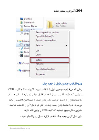 204/‫ﻫﻔﺖ‬ ‫وﻳﻨﺪوز‬ ‫آﻣﻮزش‬
Arminimani@aut.ac.ir
9.3‫ﭼﻚ‬ ‫ﺟﻌﺒﻪ‬ ‫ﺑﺎ‬ ‫ﻓﺎﻳﻞ‬ ‫ﭼﻨﺪﻳﻦ‬ ‫اﻧﺘﺨﺎب‬
‫ﻛﻪ‬ ‫زﻣﺎﻧﻲ‬‫ﻣﻲ‬‫ﻧﻤﺎﻳﻴﺪ‬ ‫اﻧﺘﺨﺎب‬ ‫را‬ ‫ﻓﺎﻳﻞ‬ ‫ﭼﻨﺪﻳﻦ‬ ‫ﺧﻮاﻫﻴﺪ‬،‫ﻛﻠﻴـﺪ‬ ‫ﻛـﻪ‬ ‫اﺳﺖ‬ ‫ﻻزم‬CTRL
‫دارﻳﺪ‬ ‫ﻧﮕﺎه‬ ‫ﭘﺎﻳﻴﻦ‬ ‫را‬;‫ﺳـﺎزﻳﺪ‬ ‫رﻫـﺎ‬ ‫را‬ ‫آن‬ ‫دﻳﮕـﺮ‬ ‫ﻓﺎﻳـﻞ‬ ‫اﻧﺘﺨـﺎب‬ ‫از‬ ‫ﭘـﻴﺶ‬ ‫اﮔـﺮ‬،‫ﺗﻤـﺎم‬
‫اﻧﺘﺨﺎب‬‫داد‬ ‫ﺧﻮاﻫﻴﺪ‬ ‫دﺳﺖ‬ ‫از‬ ‫را‬ ‫ﻫﺎﻳﺘﺎن‬.‫ﻗﺎﺑﻠﻴـﺖ‬ ‫اﻳـﻦ‬ ‫ﺷـﻤﺎ‬ ‫ﺑﻪ‬ ‫ﻫﻔﺖ‬ ‫وﻳﻨﺪوز‬‫اراﺋـﻪ‬ ‫را‬
‫ﻣﻲ‬‫ﻓﺎﻳـﻞ‬ ‫ﻫﺮ‬ ‫ﻛﻨﺎر‬ ‫در‬ ‫ﭼﻚ‬ ‫ﺟﻌﺒﻪ‬ ‫زدن‬ ‫ﻋﻼﻣﺖ‬ ‫ﺑﺎ‬ ‫ﻛﻪ‬ ‫ﻧﻤﺎﻳﺪ‬،‫ﻧﻤﺎﻳﻴـﺪ‬ ‫اﻧﺘﺨـﺎب‬ ‫را‬ ‫آن‬،
‫ﻛﻠﻴﺪ‬ ‫ﻛﻪ‬ ‫ﻧﻴﺴﺘﻴﺪ‬ ‫ﻣﺠﺒﻮر‬ ‫دﻳﮕﺮ‬ ‫ﺑﻨﺎﺑﺮاﻳﻦ‬CTRL‫دارﻳﺪ‬ ‫ﻧﮕﺎه‬ ‫ﭘﺎﻳﻴﻦ‬ ‫را‬.
‫ﻓﺎﻳﻞ‬ ‫اﻧﺘﺨﺎب‬ ‫ﭼﻚ‬ ‫ﺟﻌﺒﻪ‬ ‫ﻛﺮدن‬ ‫ﻓﻌﺎل‬ ‫ﺑﺮاي‬،‫دﻫﻴﺪ‬ ‫اﻧﺠﺎم‬ ‫را‬ ‫زﻳﺮ‬ ‫اﻋﻤﺎل‬:
 
