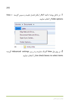 205
‫اﻳﻤﺎﻧﻲ‬ ‫آرﻣﻴﻦ‬ ‫ﻣﻬﻨﺪس‬
1-‫ﭘﻮﺷﻪ‬ ‫داﺧﻞ‬ ‫در‬،‫دﻛﻤﻪ‬ALT‫ﮔ‬ ‫ﺳـﭙﺲ‬ ‫و‬ ‫دﻫﻴـﺪ‬ ‫ﻓﺸـﺎر‬ ‫ﻳﻜﺒﺎر‬ ‫را‬‫ﺰﻳﻨـﻪ‬View >
Folde options‫ﻧﻤﺎﻳﻴﺪ‬ ‫اﻧﺨﺎب‬ ‫را‬.
2-‫ﻧﻮار‬ ‫روي‬ ‫ﺑﺮ‬View‫ﻧﻤﺎﻳﻴـﺪ‬ ‫ﻛﻠﻴـﻚ‬‫زﻳـﺮ‬ ‫در‬ ‫و‬Advanced settings،‫ﮔﺰﻳﻨـﻪ‬
Use check boxes to select items‫ﻧﻤﺎﻳﻴﺪ‬ ‫اﻧﺘﺨﺎب‬ ‫را‬.
 