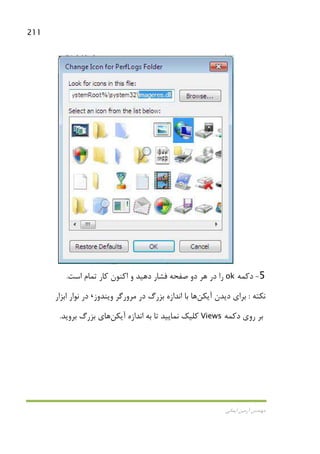211
‫اﻳﻤﺎﻧﻲ‬ ‫آرﻣﻴﻦ‬ ‫ﻣﻬﻨﺪس‬
5-‫دﻛ‬‫ﻤﻪ‬ok‫اﺳﺖ‬ ‫ﺗﻤﺎم‬ ‫ﻛﺎر‬ ‫اﻛﻨﻮن‬ ‫و‬ ‫دﻫﻴﺪ‬ ‫ﻓﺸﺎر‬ ‫ﺻﻔﺤﻪ‬ ‫دو‬ ‫ﻫﺮ‬ ‫در‬ ‫را‬.
‫ﻧﻜﺘﻪ‬:‫آﻳﻜﻦ‬ ‫دﻳﺪن‬ ‫ﺑﺮاي‬‫وﻳﻨﺪوز‬ ‫ﻣﺮورﮔﺮ‬ ‫در‬ ‫ﺑﺰرگ‬ ‫اﻧﺪازه‬ ‫ﺑﺎ‬ ‫ﻫﺎ‬،‫اﺑﺰار‬ ‫ﻧﻮار‬ ‫در‬
‫دﻛﻤﻪ‬ ‫روي‬ ‫ﺑﺮ‬Views‫آﻳﻜﻦ‬ ‫اﻧﺪازه‬ ‫ﺑﻪ‬ ‫ﺗﺎ‬ ‫ﻧﻤﺎﻳﻴﺪ‬ ‫ﻛﻠﻴﻚ‬‫ﺑﺮوﻳﺪ‬ ‫ﺑﺰرگ‬ ‫ﻫﺎي‬.
 