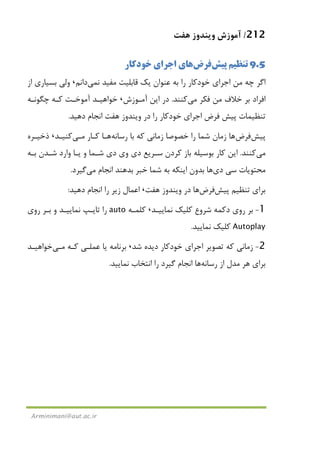 212/‫ﻫﻔﺖ‬ ‫وﻳﻨﺪوز‬ ‫آﻣﻮزش‬
Arminimani@aut.ac.ir
9.5‫ﭘﻴﺶ‬ ‫ﺗﻨﻈﻴﻢ‬‫ﻓﺮض‬‫ﺧﻮدﻛﺎر‬ ‫اﺟﺮاي‬ ‫ﻫﺎي‬
‫ﺑﻪ‬ ‫را‬ ‫ﺧﻮدﻛﺎر‬ ‫اﺟﺮاي‬ ‫ﻣﻦ‬ ‫ﭼﻪ‬ ‫اﮔﺮ‬‫ﻧ‬ ‫ﻣﻔﻴﺪ‬ ‫ﻗﺎﺑﻠﻴﺖ‬ ‫ﻳﻚ‬ ‫ﻋﻨﻮان‬‫ﻤﻲ‬‫داﻧﻢ‬،‫از‬ ‫ﺑﺴﻴﺎري‬ ‫وﻟﻲ‬
‫ﻓﻜﺮ‬ ‫ﻣﻦ‬ ‫ﺧﻼف‬ ‫ﺑﺮ‬ ‫اﻓﺮاد‬‫ﻣﻲ‬‫ﻛﻨﻨﺪ‬.‫آﻣـﻮزش‬ ‫اﻳﻦ‬ ‫در‬،‫ﭼﮕﻮﻧـﻪ‬ ‫ﻛـﻪ‬ ‫آﻣﻮﺧـﺖ‬ ‫ﺧﻮاﻫﻴـﺪ‬
‫دﻫﻴﺪ‬ ‫اﻧﺠﺎم‬ ‫ﻫﻔﺖ‬ ‫وﻳﻨﺪوز‬ ‫در‬ ‫را‬ ‫ﺧﻮدﻛﺎر‬ ‫اﺟﺮاي‬ ‫ﻓﺮض‬ ‫ﭘﻴﺶ‬ ‫ﺗﻨﻈﻴﻤﺎت‬.
‫ﭘﻴﺶ‬‫ﻓﺮض‬‫رﺳﺎﻧﻪ‬ ‫ﺑﺎ‬ ‫ﻛﻪ‬ ‫زﻣﺎﻧﻲ‬ ‫ﺧﺼﻮﺻﺎ‬ ‫را‬ ‫ﺷﻤﺎ‬ ‫زﻣﺎن‬ ‫ﻫﺎ‬‫ﻛـﺎر‬ ‫ﻫـﺎ‬‫ﻣـﻲ‬‫ﻛﻨﻴـﺪ‬،‫ذﺧﻴـﺮه‬
‫ﻣﻲ‬‫ﻛﻨﻨﺪ‬.‫ﻛ‬ ‫اﻳﻦ‬‫ﺑـﻪ‬ ‫ﺷـﺪن‬ ‫وارد‬ ‫ﻳـﺎ‬ ‫و‬ ‫ﺷـﻤﺎ‬ ‫دي‬ ‫وي‬ ‫دي‬ ‫ﺳـﺮﻳﻊ‬ ‫ﻛﺮدن‬ ‫ﺑﺎز‬ ‫ﺑﻮﺳﻴﻠﻪ‬ ‫ﺎر‬
‫دي‬ ‫ﺳﻲ‬ ‫ﻣﺤﺘﻮﻳﺎت‬‫ﻫﺎ‬‫اﻧﺠﺎم‬ ‫ﺑﺪﻫﻨﺪ‬ ‫ﺧﺒﺮ‬ ‫ﺷﻤﺎ‬ ‫ﺑﻪ‬ ‫اﻳﻨﻜﻪ‬ ‫ﺑﺪون‬‫ﻣﻲ‬‫ﮔﻴﺮد‬.
‫ﭘﻴﺶ‬ ‫ﺗﻨﻈﻴﻢ‬ ‫ﺑﺮاي‬‫ﻓﺮض‬‫ﻫﻔﺖ‬ ‫وﻳﻨﺪوز‬ ‫در‬ ‫ﻫﺎ‬،‫دﻫﻴﺪ‬ ‫اﻧﺠﺎم‬ ‫را‬ ‫زﻳﺮ‬ ‫اﻋﻤﺎل‬:
1-‫دﻛﻤﻪ‬ ‫روي‬ ‫ﺑﺮ‬‫ﺷﺮوع‬‫ﻧﻤﺎﻳﻴـﺪ‬ ‫ﻛﻠﻴﻚ‬،‫ﻛﻠﻤـﻪ‬auto‫روي‬ ‫ﺑـﺮ‬ ‫و‬ ‫ﻧﻤﺎﻳﻴـﺪ‬ ‫ﺗﺎﻳـﭗ‬ ‫را‬
Autoplay‫ﻛﻠﻴﻚ‬‫ﻧﻤﺎﻳﻴﺪ‬.
2-‫ﺷﺪ‬ ‫دﻳﺪه‬ ‫ﺧﻮدﻛﺎر‬ ‫اﺟﺮاي‬ ‫ﺗﺼﻮﻳﺮ‬ ‫ﻛﻪ‬ ‫زﻣﺎﻧﻲ‬،‫ﻛـﻪ‬ ‫ﻋﻤﻠـﻲ‬ ‫ﻳﺎ‬ ‫ﺑﺮﻧﺎﻣﻪ‬‫ﻣـﻲ‬‫ﺧﻮاﻫﻴـﺪ‬
‫رﺳﺎﻧﻪ‬ ‫از‬ ‫ﻣﺪل‬ ‫ﻫﺮ‬ ‫ﺑﺮاي‬‫ﻫﺎ‬‫ﻧﻤﺎﻳﻴﺪ‬ ‫اﻧﺘﺨﺎب‬ ‫را‬ ‫ﮔﻴﺮد‬ ‫اﻧﺠﺎم‬.
 
