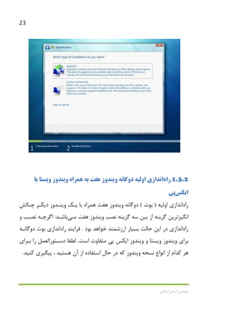 23
‫اﻳﻤﺎﻧﻲ‬ ‫آرﻣﻴﻦ‬ ‫ﻣﻬﻨﺪس‬
1.3.2‫راه‬‫اﻧﺪازي‬‫اوﻟﻴﻪ‬‫دوﮔﺎﻧﻪ‬‫ﻫﻔ‬ ‫وﻳﻨﺪوز‬‫ﺖ‬‫ﻳﺎ‬ ‫وﻳﺴﺘﺎ‬ ‫وﻳﻨﺪوز‬ ‫ﻫﻤﺮاه‬ ‫ﺑﻪ‬
‫اﻳﻜﺲ‬‫ﭘﻲ‬
‫راه‬‫اﻧﺪازي‬‫اوﻟﻴﻪ‬)‫ﺑﻮت‬(‫دوﮔﺎﻧﻪ‬‫ﻫﻔﺖ‬ ‫وﻳﻨﺪوز‬‫ﻳـﻚ‬ ‫ﺑﺎ‬ ‫ﻫﻤﺮاه‬‫ﭼـﺎﻟﺶ‬ ‫دﻳﮕـﺮ‬ ‫وﻳﻨـﺪوز‬
‫ﺳﻪ‬ ‫ﺑﻴﻦ‬ ‫از‬ ‫ﮔﺰﻳﻨﻪ‬ ‫اﻧﮕﻴﺰﺗﺮﻳﻦ‬‫ﻧﺼﺐ‬ ‫ﮔﺰﻳﻨﻪ‬‫ﻫﻔﺖ‬ ‫وﻳﻨﺪوز‬‫ﻣـﻲ‬‫ﺑﺎﺷـﺪ‬.‫و‬ ‫ﻧﺼـﺐ‬ ‫اﮔﺮﭼـﻪ‬
‫راه‬‫اﻧﺪازي‬‫ﺑﻮد‬ ‫ﺧﻮاﻫﺪ‬ ‫ارزﺷﻤﻨﺪ‬ ‫ﺑﺴﻴﺎر‬ ‫ﺣﺎﻟﺖ‬ ‫اﻳﻦ‬ ‫در‬.‫ﻓﺮاﻳﻨﺪ‬‫راه‬‫اﻧﺪازي‬‫دوﮔﺎﻧـﻪ‬ ‫ﺑﻮت‬
‫ﺑﺮا‬‫وﻳﺴ‬ ‫وﻳﻨﺪوز‬ ‫ي‬‫اﺳﺖ‬ ‫ﻣﺘﻔﺎوت‬ ‫ﭘﻲ‬ ‫اﻳﻜﺲ‬ ‫وﻳﻨﺪوز‬ ‫و‬ ‫ﺘﺎ‬.‫ﺑـﺮاي‬ ‫را‬ ‫دﺳـﺘﻮراﻟﻌﻤﻞ‬ ‫ﻟﻄﻔﺎ‬
‫ﻫﺴﺘﻴﺪ‬ ‫آن‬ ‫از‬ ‫اﺳﺘﻔﺎده‬ ‫ﺣﺎل‬ ‫در‬ ‫ﻛﻪ‬ ‫وﻳﻨﺪوز‬ ‫ﻧﺴﺨﻪ‬ ‫اﻧﻮاع‬ ‫از‬ ‫ﻛﺪام‬ ‫ﻫﺮ‬،‫ﻛﻨﻴﺪ‬ ‫ﭘﻴﮕﻴﺮي‬.
 