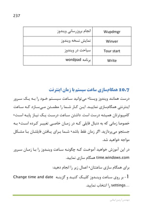 237
‫اﻳﻤﺎﻧﻲ‬ ‫آرﻣﻴﻦ‬ ‫ﻣﻬﻨﺪس‬
Wupdmgr‫وﻳﻨﺪوز‬ ‫ﺑﺮوزرﺳﺎﻧﻲ‬ ‫اﻧﺠﺎم‬
Winver‫وﻳﻨﺪوز‬ ‫ﻧﺴﺨﻪ‬ ‫ﻧﻤﺎﻳﺶ‬
Tour start‫وﻳﻨﺪوز‬ ‫در‬ ‫ﺳﻴﺎﺣﺖ‬
Write‫ﺑﺮﻧﺎﻣﻪ‬wordpad
10.7‫ﻫﻤﮕﺎم‬‫اﻳﻨﺘﺮﻧﺖ‬ ‫زﻣﺎن‬ ‫ﺑﺎ‬ ‫ﺳﻴﺴﺘﻢ‬ ‫ﺳﺎﻋﺖ‬ ‫ﺳﺎزي‬
‫وﻳﺴﺘﺎ‬ ‫وﻳﻨﺪوز‬ ‫ﻫﻤﺎﻧﻨﺪ‬ ‫درﺳﺖ‬،‫ﻣﻲ‬‫ﺗﻮاﻧﻴﺪ‬‫ﺳـﺮور‬ ‫ﻳـﻚ‬ ‫ﺑـﻪ‬ ‫را‬ ‫ﺧـﻮد‬ ‫ﺳﻴﺴـﺘﻢ‬ ‫ﺳـﺎﻋﺖ‬
‫ﻫﻤﮕﺎم‬ ‫اﻳﻨﺘﺮﻧﺘﻲ‬‫ﻧﻤﺎﻳﻴـﺪ‬ ‫ﺳﺎزي‬.‫ﻣﻄﻤـﺌﻦ‬ ‫را‬ ‫ﺷـﻤﺎ‬ ‫ﻛـﺎر‬ ‫اﻳـﻦ‬‫ﻣـﻲ‬‫ﺳـﺎﻋﺖ‬ ‫ﻛـﻪ‬ ‫ﺳـﺎزد‬
‫ﻛﺎﻣﭙﻴﻮﺗﺮﺗﺎ‬‫ن‬‫ﻫﻤﻴﺸﻪ‬‫اﺳﺖ‬ ‫درﺳﺖ‬.‫اﺳـﺖ‬ ‫ﭘﺎﻳـﻪ‬ ‫ﻧﻴـﺎز‬ ‫ﻳـﻚ‬ ‫درﺳـﺖ‬ ‫ﺳـﺎﻋﺖ‬ ‫داﺷﺘﻦ‬،
‫اﺳـﺖ‬ ‫ﻛـﺮده‬ ‫ﺗﻐﻴﻴـﺮ‬ ‫ﺧﺎﺻـﻲ‬ ‫زﻣـﺎن‬ ‫در‬ ‫ﻛـﻪ‬ ‫ﻓﺎﻳﻠﻲ‬ ‫دﻧﺒﺎل‬ ‫ﺑﻪ‬ ‫ﻛﻪ‬ ‫زﻣﺎﻧﻲ‬ ‫ﺧﺼﻮﺻﺎ‬،‫ﺑـﻪ‬
‫ﺟﺴﺘﺠﻮ‬‫ﻣﻲ‬‫ﭘﺮدازﻳﺪ‬.‫ﺑﺎﺷﺪ‬ ‫ﻏﻠﻂ‬ ‫زﻣﺎن‬ ‫اﮔﺮ‬،‫ﻣﺸـﻜﻞ‬ ‫ﺑـﺎ‬ ‫ﻓﺎﻳﻠﺘـﺎن‬ ‫ﻳـﺎﻓﺘﻦ‬ ‫ﺑـﺮاي‬ ‫ﺷـﻤﺎ‬
‫ﺷﺪ‬ ‫ﺧﻮاﻫﻴﺪ‬ ‫ﻣﻮاﺟﻪ‬.
‫اﻳﻦ‬ ‫در‬‫ﺑـﺎ‬ ‫را‬ ‫وﻳﻨـﺪوز‬ ‫ﺳـﺎﻋﺖ‬ ‫ﭼﮕﻮﻧـﻪ‬ ‫ﻛـﻪ‬ ‫آﻣﻮﺧـﺖ‬ ‫ﺧﻮاﻫﻴﺪ‬ ‫آﻣﻮزش‬‫ﺳـﺮور‬ ‫زﻣـﺎن‬
time.windows.com‫ﻧﻤﺎﻳﻴﺪ‬ ‫ﺳﺎزي‬ ‫ﻫﻤﮕﺎم‬.
‫ﺳﺎﻋﺘﺘﺎن‬ ‫ﺳﺎزي‬ ‫ﻫﻤﮕﺎم‬ ‫ﺑﺮاي‬،‫دﻫﻴﺪ‬ ‫اﻧﺠﺎم‬ ‫را‬ ‫زﻳﺮ‬ ‫اﻋﻤﺎل‬:
1-‫ﮔﺰﻳﻨـﻪ‬ ‫و‬ ‫ﻛﻨﻴـﺪ‬ ‫ﻛﻠﻴـﻚ‬ ‫وﻳﻨـﺪوز‬ ‫ﺳـﺎﻋﺖ‬ ‫روي‬ ‫ﺑﺮ‬Change time and date
settings…‫ﻧﻤﺎﻳﻴﺪ‬ ‫اﻧﺘﺨﺎب‬ ‫را‬.
 