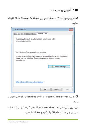 238/‫ﻫﻔﺖ‬ ‫وﻳﻨﺪوز‬ ‫آﻣﻮزش‬
Arminimani@aut.ac.ir
2-‫ﻧـﻮار‬ ‫زﻳـﺮ‬ ‫در‬Internet Time،‫روي‬ ‫ﺑـﺮ‬Click Change Settings‫ﻛﻠﻴـﻚ‬
‫ﻧﻤﺎﻳﻴﺪ‬.
3-‫ﮔﺰﻳﻨـﻪ‬Synchronize time with an Internet time server‫ﻋﻼﻣـﺖ‬ ‫را‬
‫ﺑﺰﻧﻴﺪ‬.
‫ﻓﺮض‬ ‫ﭘﻴﺶ‬ ‫ﺳﺮور‬ ‫ﻣﻦ‬windows.time.com‫ام‬ ‫ﻛـﺮده‬ ‫اﻧﺘﺨﺎب‬ ‫را‬.‫اﻧﺘﺨـﺎب‬ ‫از‬ ‫ﭘـﺲ‬
‫روي‬ ‫ﺑﺮ‬ ‫ﺳﺮور‬Update now‫و‬ ‫ﻛﻨﻴﺪ‬ ‫ﻛﻠﻴﻚ‬Ok‫دﻫﻴﺪ‬ ‫ﻓﺸﺎر‬ ‫را‬.
 