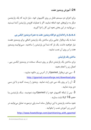 24/‫ﻫﻔﺖ‬ ‫وﻳﻨﺪوز‬ ‫آﻣﻮزش‬
Arminimani@aut.ac.ir
‫دارﻳﺪ‬ ‫ﻧﻴﺎز‬ ، ‫ﺧﻮد‬ ‫ﻛﺎﻣﭙﻴﻮﺗﺮ‬ ‫روي‬ ‫ﺑﺮ‬ ‫ﻋﺎﻣﻞ‬ ‫ﺳﻴﺴﺘﻢ‬ ‫دو‬ ‫اﺟﺮاي‬ ‫ﺑﺮاي‬‫ﭘﺎرﺗﻴﺸـﻦ‬ ‫ﻳﻚ‬ ‫ﻛﻪ‬
‫دراﻳﻮ‬ ‫ﺑﻪ‬ ‫دﻳﮕﺮ‬‫ﻫﺎ‬‫ي‬‫ﻧﻤﺎﻳﻴﺪ‬ ‫اﺿﺎﻓﻪ‬ ‫ﺧﻮد‬.‫ﺑﺎ‬ ‫اﮔﺮ‬‫ﻋﻤﻠﻴﺎت‬‫اﻓﺰودن‬‫ﻧﻴﺴﺘﻴﺪ‬ ‫آﺷﻨﺎ‬ ‫ﭘﺎرﺗﻴﺸﻦ‬
،‫ﻣﻲ‬‫ﺗﻮاﻧﻴﺪ‬‫ﮔﻴﺮﻳﺪ‬ ‫ﻓﺮا‬ ‫را‬ ‫ﻛﺎر‬ ‫اﻳﻦ‬ ‫ﻧﺤﻮه‬ ‫ﺑﺨﺶ‬ ‫اﻳﻦ‬ ‫در‬.
1.3.2.1‫راه‬‫اﻧﺪازي‬‫دوﮔﺎﻧﻪ‬‫ﻫﻔﺖ‬ ‫وﻳﻨﺪوز‬‫ﭘﻲ‬ ‫اﻳﻜﺲ‬ ‫وﻳﻨﺪوز‬ ‫ﻫﻤﺮاه‬ ‫ﺑﻪ‬
‫ﻳﻚ‬ ‫ﺑﻪ‬ ‫ﺷﻤﺎ‬‫ﻧﺮم‬‫اﻓﺰار‬‫ﺑﺮاي‬ ‫ﺟﺎﻧﺒﻲ‬‫ﺑﺮاي‬ ‫اﺿﺎﻓﻲ‬ ‫ﭘﺎرﺗﻴﺸﻦ‬ ‫ﻳﻚ‬ ‫ﺳﺎﺧﺘﻦ‬‫ﻫﻔـﺖ‬ ‫وﻳﻨـﺪوز‬
‫داﺷﺖ‬ ‫ﺧﻮاﻫﻴﺪ‬ ‫ﻧﻴﺎز‬.‫ﭘﺎر‬ ‫اﻳﻦ‬ ‫ﺷﻤﺎ‬ ‫ﻛﻪ‬ ‫ﺑﺎر‬ ‫ﻳﻚ‬، ‫ﺳﺎﺧﺘﻴﺪ‬ ‫را‬ ‫ﺗﻴﺸﻦ‬‫ﻣـﻲ‬‫ﺗﻮاﻧﻴـﺪ‬‫وﻳﻨـﺪوز‬
‫ﻫﻔﺖ‬‫ﻧﻤﺎﻳﻴﺪ‬ ‫ﻧﺼﺐ‬ ‫آن‬ ‫روي‬ ‫ﺑﺮ‬ ‫را‬.
‫ﭘﺎرﺗﻴﺸﻦ‬ ‫ﻳﻚ‬ ‫ﺳﺎﺧﺘﻦ‬
‫روي‬ ‫ﺑﺮ‬ ‫دﻳﮕﺮ‬ ‫ﭘﺎرﺗﻴﺸﻦ‬ ‫ﻳﻚ‬ ‫ﺳﺎﺧﺘﻦ‬ ‫ﺑﺮاي‬‫ﺳـﺨﺖ‬ ‫دﻳﺴﻚ‬، ‫ﭘـﻲ‬ ‫اﻳﻜـﺲ‬ ‫وﻳﻨـﺪوز‬ ‫در‬
‫دﻫﻴﺪ‬ ‫اﻧﺠﺎم‬ ‫را‬ ‫زﻳﺮ‬ ‫اﻋﻤﺎل‬:
1-‫دي‬ ‫ﺳﻲ‬‫ﻧﺮم‬‫اﻓﺰار‬Gparted‫ﻧﻤﺎﻳﻴﺪ‬ ‫داﻧﻠﻮد‬ ‫زﻳﺮ‬ ‫آدرس‬ ‫از‬ ‫را‬:
http://gparted.sourceforge.net/download.php
2-‫ﻧﻤﺎﻳﻴﺪ‬ ‫راﻳﺖ‬ ‫دي‬ ‫ﺳﻲ‬ ‫ﻳﻚ‬ ‫روي‬ ‫ﺑﺮ‬ ‫را‬ ‫آن‬.‫ﺳـﻲ‬ ‫اﻳﻦ‬ ‫ﺑﺎ‬ ‫و‬ ‫ﻛﻨﻴﺪ‬ ‫رﻳﺴﺖ‬ ‫را‬ ‫وﻳﻨﺪوز‬
‫ﻧﻤﺎﻳﻴﺪ‬ ‫ﺑﻮت‬ ‫دي‬.
3-‫ﺑﺎ‬ ‫را‬ ‫ﺧﻮد‬ ‫ﻛﺎﻣﭙﻴﻮﺗﺮ‬ ‫اﻳﻨﻜﻪ‬ ‫از‬ ‫ﭘﺲ‬Gparted‫ﺑـﺎ‬ ‫ﭘﺎرﺗﻴﺸـﻦ‬ ‫ﻳـﻚ‬ ، ‫ﻧﻤﻮدﻳـﺪ‬ ‫ﺑﻮت‬
‫ﺣﺠﻢ‬16‫ﺑﺴﺎزﻳﺪ‬ ‫ﺑﺎﻳﺖ‬ ‫ﮔﻴﮕﺎ‬.
‫اﻳﻦ‬ ‫ﺑﺎ‬ ‫ﭘﺎرﺗﻴﺸﻦ‬ ‫ﺳﺎﺧﺖ‬ ‫ﻧﺤﻮه‬‫ﻧﺮم‬‫اﻓﺰار‬‫ﺗﻤﺎﻳﻞ‬ ‫درﺻﻮرت‬ ‫وﻟﻲ‬ ‫اﺳﺖ‬ ‫ﺳﺎده‬‫ﻣﻲ‬‫ﺗﻮاﻧﻴﺪ‬‫در‬
‫زﻳﺮ‬ ‫آدرس‬‫ﺑﺨﻮاﻧﻴﺪ‬ ‫را‬ ‫ﻧﺼﺐ‬ ‫آﻣﻮزش‬.
http://www.howtoforge.com/partitioning_with_gparted
 
