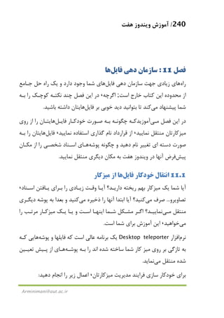240/‫ﻫﻔﺖ‬ ‫وﻳﻨﺪوز‬ ‫آﻣﻮزش‬
Arminimani@aut.ac.ir
‫ﻓﺼﻞ‬11:‫ﻓﺎﻳﻞ‬ ‫دﻫﻲ‬ ‫ﺳﺎزﻣﺎن‬‫ﻫﺎ‬
‫راه‬‫ﻫﺎ‬‫ﻓﺎﻳﻞ‬ ‫دﻫﻲ‬ ‫ﺳﺎزﻣﺎن‬ ‫ﺟﻬﺖ‬ ‫زﻳﺎدي‬ ‫ي‬‫ﻫﺎ‬‫ﺟـﺎﻣﻊ‬ ‫ﺣﻞ‬ ‫راه‬ ‫ﻳﻚ‬ ‫و‬ ‫دارد‬ ‫وﺟﻮد‬ ‫ﺷﻤﺎ‬ ‫ي‬
‫اﺳﺖ‬ ‫ﺧﺎرج‬ ‫ﻛﺘﺎب‬ ‫اﻳﻦ‬ ‫ﻣﺤﺪوده‬ ‫از‬;‫اﮔﺮﭼﻪ‬،‫ﺑـﻪ‬ ‫را‬ ‫ﻛﻮﭼـﻚ‬ ‫ﻧﻜﺘـﻪ‬ ‫ﭼﻨﺪ‬ ‫ﻓﺼﻞ‬ ‫اﻳﻦ‬ ‫در‬
‫ﭘﻴﺸﻨﻬﺎد‬ ‫ﺷﻤﺎ‬‫ﻣﻲ‬‫دﻳﺪ‬ ‫ﺑﺘﻮاﻧﻴﺪ‬ ‫ﺗﺎ‬ ‫ﻛﻨﺪ‬‫ﻓﺎﻳﻞ‬ ‫ﺑﺮ‬ ‫ﺧﻮﺑﻲ‬‫ﻫﺎ‬‫ﺑﺎﺷﻴﺪ‬ ‫داﺷﺘﻪ‬ ‫ﻳﺘﺎن‬.
‫ﻓﺼﻞ‬ ‫اﻳﻦ‬ ‫در‬‫ﻣـﻲ‬‫آﻣﻮزﻳﺪ‬‫ﻓﺎﻳـﻞ‬ ‫ﺧﻮدﻛـﺎر‬ ‫ﺻـﻮرت‬ ‫ﺑـﻪ‬ ‫ﭼﮕﻮﻧـﻪ‬ ‫ﻛـﻪ‬‫ﻫﺎ‬‫روي‬ ‫از‬ ‫را‬ ‫ﻳﺘـﺎن‬
‫ﻣﻴﺰﻛﺎر‬‫ﻧﻤﺎﻳﻴﺪ‬ ‫ﻣﻨﺘﻘﻞ‬ ‫ﺗﺎن‬،‫ﻧﻤﺎﻳﻴﺪ‬ ‫اﺳﺘﻔﺎده‬ ‫ﮔﺬاري‬ ‫ﻧﺎم‬ ‫ﻗﺮارداد‬ ‫از‬،‫ﻓﺎﻳﻞ‬‫ﻫﺎ‬‫ﺑـﻪ‬ ‫را‬ ‫ﻳﺘﺎن‬
‫ﭘﻮﺷﻪ‬ ‫ﭼﮕﻮﻧﻪ‬ ‫و‬ ‫دﻫﻴﺪ‬ ‫ﻧﺎم‬ ‫ﺗﻐﻴﻴﺮ‬ ‫اي‬ ‫دﺳﺘﻪ‬ ‫ﺻﻮرت‬‫ﻫـﺎ‬‫ﻣﻜـﺎن‬ ‫از‬ ‫را‬ ‫ﺷﺨﺼـﻲ‬ ‫اﺳـﻨﺎد‬ ‫ي‬
‫ﭘﻴﺶ‬‫ﻓﺮض‬‫ﻧﻤﺎﻳﻴﺪ‬ ‫ﻣﻨﺘﻘﻞ‬ ‫دﻳﮕﺮي‬ ‫ﻣﻜﺎن‬ ‫ﺑﻪ‬ ‫ﻫﻔﺖ‬ ‫وﻳﻨﺪوز‬ ‫در‬ ‫آﻧﻬﺎ‬.
11.1‫ﻓﺎﻳﻞ‬ ‫ﺧﻮدﻛﺎر‬ ‫اﻧﺘﻘﺎل‬‫ﻫﺎ‬‫از‬‫ﻣﻴﺰﻛﺎر‬
‫ﻳﻚ‬ ‫ﺷﻤﺎ‬ ‫آﻳﺎ‬‫ﻣﻴﺰﻛﺎر‬‫اﺳـﻨﺎد‬ ‫ﻳـﺎﻓﺘﻦ‬ ‫ﺑـﺮاي‬ ‫را‬ ‫زﻳـﺎدي‬ ‫وﻗـﺖ‬ ‫آﻳـﺎ‬ ‫دارﻳـﺪ؟‬ ‫رﻳﺨﺘﻪ‬ ‫ﺑﻬﻢ‬،
‫ﺗﺼﺎوﻳﺮو‬...‫ﺻﺮف‬‫ﻣﻲ‬‫ذﺧﻴﺮه‬ ‫را‬ ‫آﻧﻬﺎ‬ ‫اﺑﺘﺪا‬ ‫آﻳﺎ‬ ‫ﻛﻨﻴﺪ؟‬‫ﻣﻲ‬‫دﻳﮕـﺮي‬ ‫ﭘﻮﺷﻪ‬ ‫ﺑﻪ‬ ‫ﺑﻌﺪا‬ ‫و‬ ‫ﻛﻨﻴﺪ‬
‫ﻣﻨﺘﻘﻞ‬‫ﻣـﻲ‬‫ﻣ‬ ‫اﮔـﺮ‬ ‫ﻧﻤﺎﻳﻴـﺪ؟‬‫ﻳـﻚ‬ ‫ﻳـﺎ‬ ‫و‬ ‫اﺳـﺖ‬ ‫اﻳﻨﻬـﺎ‬ ‫ﺷـﻤﺎ‬ ‫ﺸـﻜﻞ‬‫ﻣﻴﺰﻛـﺎر‬‫را‬ ‫ﻣﺮﺗـﺐ‬
‫ﻣﻲ‬‫ﺧﻮاﻫﻴﺪ‬،‫اﺳﺖ‬ ‫ﺷﻤﺎ‬ ‫ﺑﺮاي‬ ‫آﻣﻮزش‬ ‫اﻳﻦ‬.
‫ﻧﺮم‬‫اﻓﺰار‬Desktop teleporter‫ﭘﻮﺷﻪ‬ ‫و‬ ‫ﻓﺎﻳﻠﻬﺎ‬ ‫ﻛﻪ‬ ‫اﺳﺖ‬ ‫ﻋﺎﻟﻲ‬ ‫ﺑﺮﻧﺎﻣﻪ‬ ‫ﻳﻚ‬‫ﻫﺎ‬‫ﻛـﻪ‬ ‫ﻳﻲ‬
‫روي‬ ‫ﺑﺮ‬ ‫ﺗﺎزﮔﻲ‬ ‫ﺑﻪ‬‫ﻣﻴﺰ‬‫ﭘﻮﺷـﻪ‬ ‫ﺑـﻪ‬ ‫را‬ ‫اﻧﺪ‬ ‫ﺷﺪه‬ ‫ﺳﺎﺧﺘﻪ‬ ‫ﺷﻤﺎ‬ ‫ﻛﺎر‬‫ﻫـﺎ‬‫ﺗﻌﻴـﻴﻦ‬ ‫ﭘـﻴﺶ‬ ‫از‬ ‫ي‬
‫ﻣﻨﺘﻘﻞ‬ ‫ﺷﺪه‬‫ﻣﻲ‬‫ﻧﻤﺎﻳﺪ‬.
‫ﺳﺎ‬ ‫ﺧﻮدﻛﺎر‬ ‫ﺑﺮاي‬‫ﻣﺪﻳﺮﻳﺖ‬ ‫ﻓﺮاﻳﻨﺪ‬ ‫زي‬‫ﻣﻴﺰﻛﺎر‬‫ﺗﺎن‬،‫دﻫﻴﺪ‬ ‫اﻧﺠﺎم‬ ‫را‬ ‫زﻳﺮ‬ ‫اﻋﻤﺎل‬:
 