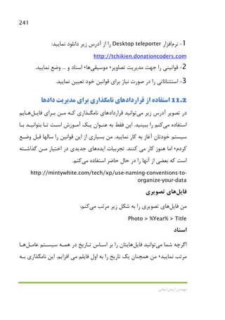 241
‫اﻳﻤﺎﻧﻲ‬ ‫آرﻣﻴﻦ‬ ‫ﻣﻬﻨﺪس‬
1-‫ﻧﺮم‬‫اﻓﺰار‬Desktop teleporter‫ﻧﻤﺎﻳﻴﺪ‬ ‫داﻧﻠﻮد‬ ‫زﻳﺮ‬ ‫آدرس‬ ‫از‬ ‫را‬:
http://tchikien.donationcoders.com
2-‫ﺗﺼﺎوﻳﺮ‬ ‫ﻣﺪﻳﺮﻳﺖ‬ ‫ﺟﻬﺖ‬ ‫را‬ ‫ﻗﻮاﻧﻴﻨﻲ‬،‫ﻣﻮﺳﻴﻘﻲ‬‫ﻫﺎ‬،‫و‬ ‫اﺳﻨﺎد‬...‫و‬‫ﻧﻤﺎﻳﻴﺪ‬ ‫ﺿﻊ‬.
3-‫اﺳﺘﺜﻨﺎﺋﺎﺗ‬‫ﻧﻤﺎﻳﻴﺪ‬ ‫ﺗﻌﻴﻴﻦ‬ ‫ﺧﻮد‬ ‫ﻗﻮاﻧﻴﻦ‬ ‫ﺑﺮاي‬ ‫ﻧﻴﺎز‬ ‫ﺻﻮرت‬ ‫در‬ ‫را‬ ‫ﻲ‬.
11.2‫ﻗﺮارداد‬ ‫از‬ ‫اﺳﺘﻔﺎده‬‫ﻫﺎ‬‫دادﻫﺎ‬ ‫ﻣﺪﻳﺮﻳﺖ‬ ‫ﺑﺮاي‬ ‫ﻧﺎﻣﮕﺬاري‬ ‫ي‬
‫زﻳﺮ‬ ‫آدرس‬ ‫ﺗﺼﻮﻳﺮ‬ ‫در‬‫ﻣﻲ‬‫ﻗﺮارداد‬ ‫ﺗﻮاﻧﻴﺪ‬‫ﻫﺎ‬‫ﻓﺎﻳـﻞ‬ ‫ﺑـﺮاي‬ ‫ﻣـﻦ‬ ‫ﻛـﻪ‬ ‫ﻧﺎﻣﮕـﺬاري‬ ‫ي‬‫ﻫـﺎ‬‫ﻳﻢ‬
‫اﺳﺘﻔﺎده‬‫ﻣﻲ‬‫ﻛﻨﻢ‬‫ﺑﺒﻴﻨﻴﺪ‬ ‫را‬.‫ﺗـﺎ‬ ‫اﺳـﺖ‬ ‫آﻣـﻮزش‬ ‫ﻳـﻚ‬ ‫ﻋﻨـﻮان‬ ‫ﺑﻪ‬ ‫ﻓﻘﻂ‬ ‫اﻳﻦ‬‫ﺑـﺎ‬ ‫ﺑﺘﻮاﻧﻴـﺪ‬
‫ﻧﻤﺎﻳﻴﺪ‬ ‫ﻛﺎر‬ ‫ﺑﻪ‬ ‫آﻏﺎز‬ ‫ﺧﻮدﺗﺎن‬ ‫ﺳﻴﺴﺘﻢ‬.‫وﺿـﻊ‬ ‫ﻗﺒﻞ‬ ‫ﺳﺎﻟﻬﺎ‬ ‫را‬ ‫ﻗﻮاﻧﻴﻦ‬ ‫اﻳﻦ‬ ‫از‬ ‫ﺑﺴﻴﺎري‬ ‫ﻣﻦ‬
‫ﻛﺮدم‬،‫ﻛﺎر‬ ‫ﻫﻨﻮز‬ ‫اﻣﺎ‬‫ﻣﻲ‬‫ﻛﻨﻨﺪ‬.‫اﻳﺪه‬ ‫ﺗﺠﺮﺑﻴﺎت‬‫ﻫﺎ‬‫ﮔﺬاﺷـﺘﻪ‬ ‫ﻣـﻦ‬ ‫اﺧﺘﻴﺎر‬ ‫در‬ ‫ﺟﺪﻳﺪي‬ ‫ي‬
‫اﺳﺘﻔﺎده‬ ‫ﺣﺎﺿﺮ‬ ‫ﺣﺎل‬ ‫در‬ ‫را‬ ‫آﻧﻬﺎ‬ ‫از‬ ‫ﺑﻌﻀﻲ‬ ‫ﻛﻪ‬ ‫اﺳﺖ‬‫ﻣﻲ‬‫ﻛﻨﻢ‬.
http://mintywhite.com/tech/xp/use-naming-conventions-to-
organize-your-data
‫ﻓﺎﻳﻞ‬‫ﻫﺎ‬‫ﺗﺼﻮﻳﺮي‬ ‫ي‬
‫ﻓﺎﻳﻞ‬ ‫ﻣﻦ‬‫ﻫﺎ‬‫ﻣﺮﺗﺐ‬ ‫زﻳﺮ‬ ‫ﺷﻜﻞ‬ ‫ﺑﻪ‬ ‫را‬ ‫ﺗﺼﻮﻳﺮي‬ ‫ي‬‫ﻣﻲ‬‫ﻛﻨﻢ‬:
Photo > %Year% > Title
‫اﺳﻨﺎد‬
‫ﺷﻤﺎ‬ ‫اﮔﺮﭼﻪ‬‫ﻣﻲ‬‫ﻓﺎﻳﻞ‬ ‫ﺗﻮاﻧﻴﺪ‬‫ﻫﺎ‬‫ﻋﺎﻣـﻞ‬ ‫ﺳﻴﺴـﺘﻢ‬ ‫ﻫﻤـﻪ‬ ‫در‬ ‫ﺗـﺎرﻳﺦ‬ ‫اﺳـﺎس‬ ‫ﺑﺮ‬ ‫را‬ ‫ﻳﺘﺎن‬‫ﻫـﺎ‬
‫ﻧﻤﺎﻳﻴﺪ‬ ‫ﻣﺮﺗﺐ‬،‫ﻓﺎﻳﻠﻢ‬ ‫اول‬ ‫ﺑﻪ‬ ‫را‬ ‫ﺗﺎرﻳﺦ‬ ‫ﻳﻚ‬ ‫ﻫﻤﭽﻨﺎن‬ ‫ﻣﻦ‬‫ﻣﻲ‬‫اﻓﺰاﻳﻢ‬.‫اﻳﻦ‬‫ﺑـﻪ‬ ‫ﻧﺎﻣﮕﺬاري‬
 