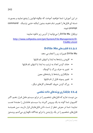243
‫اﻳﻤﺎﻧﻲ‬ ‫آرﻣﻴﻦ‬ ‫ﻣﻬﻨﺪس‬
‫اﻳﻦ‬ ‫در‬‫آﻣﻮزش‬،‫ﺑﺼـﻮرت‬ ‫و‬ ‫ﻧﻤﺎﻳﻴﺪ‬ ‫وﺿﻊ‬ ‫را‬ ‫ﻗﻮاﻧﻴﻦ‬ ‫ﭼﮕﻮﻧﻪ‬ ‫ﻛﻪ‬ ‫آﻣﻮﺧﺖ‬ ‫ﺧﻮاﻫﻴﺪ‬ ‫ﺷﻤﺎ‬
‫ﻓﺎﻳﻞ‬ ‫اي‬ ‫دﺳﺘﻪ‬‫ﻫﺎ‬‫ﻧﺰدﻳـﻚ‬ ‫ﺣﺘـﻲ‬ ‫اﻳﻨﻜـﻪ‬ ‫ﺑـﺪون‬ ‫دﻫﻴـﺪ‬ ‫ﻧـﺎم‬ ‫ﺗﻐﻴﻴـﺮ‬ ‫را‬command
prompt‫ﺷﻮﻳﺪ‬.
‫ﻧﺮم‬‫اﻓﺰار‬D-File Mu‫را‬‫ﻣﻲ‬‫ﺗﻮاﻧﻴﺪ‬‫ﻧﻤﺎﻳﻴﺪ‬ ‫داﻧﻠﻮد‬ ‫زﻳﺮ‬ ‫آدرس‬ ‫از‬:
-Management/D-http://www.softpedia.com/get/System/File
FileMU.shtml
11.3.1‫ﻗﺎﺑﻠﻴﺖ‬‫ﻫﺎ‬‫ي‬D-File Mu
D-File Mu‫اﻧﺠﺎم‬ ‫را‬ ‫زﻳﺮ‬ ‫ﺗﻐﻴﻴﺮات‬‫ﻣﻲ‬‫دﻫﺪ‬:
•‫اﻓﺰودن‬‫رﺷﺘﻪ‬‫ﻫﺎ‬‫و‬ ‫اﺑﺘﺪا‬ ‫ﺑﻪ‬‫اﻧﺘﻬﺎي‬‫ﻓﺎﻳﻠﻬﺎ‬ ‫ﻧﺎم‬
•‫ﻳﺎ‬ ‫اﺑﺘﺪا‬ ‫ﺑﻪ‬ ‫ﺗﺮﺗﻴﺐ‬ ‫ﺑﻪ‬ ‫اﻋﺪاد‬ ‫ﻛﺮدن‬ ‫ﺣﺬف‬‫اﻧﺘﻬﺎي‬‫ﻓﺎﻳﻠ‬ ‫ﻧﺎم‬‫ﻬﺎ‬
•‫ﻛﻮﭼﻚ‬ ‫ﻳﺎ‬ ‫ﺑﺰرگ‬ ‫ﺣﺮف‬ ‫ﺑﻪ‬ ‫ﺗﻐﻴﻴﺮ‬
•‫رﺷﺘﻪ‬ ‫ﺟﺎﻳﮕﺬاري‬‫ﻫﺎ‬‫رﺷﺘﻪ‬ ‫ﺑﺎ‬‫ﻫﺎ‬‫ي‬‫ﻣﻌﻴﻦ‬
•‫ﻓﺎﻳﻠﻬﺎ‬ ‫ﻧﺎم‬ ‫از‬ ‫ﻓﺎﻳﻞ‬ ‫ﭘﺴﻮﻧﺪ‬ ‫ﺗﻐﻴﻴﺮ‬
•‫ﺑﺰرگ‬‫ﻛﻠﻤﻪ‬ ‫ﺣﺮوف‬ ‫ﻛﺮدن‬‫ﻫﺎ‬‫ﻛﺎر‬ ‫و‬‫ﻫﺎ‬‫دﻳﮕﺮ‬ ‫ي‬...
11.4‫ﭘﻮﺷﻪ‬ ‫ﺟﺎﻳﮕﺬاري‬‫ﻫﺎ‬‫داده‬ ‫ي‬‫ﺷﺨﺼﻲ‬
‫ﻓﺎﻳﻞ‬ ‫ﻛﻪ‬ ‫ﻧﺪارم‬ ‫دوﺳﺖ‬ ‫ﻣﻦ‬‫ﻫﺎ‬‫دﻫـﻢ‬ ‫ﻗـﺮار‬ ‫ﻋﺎﻣﻞ‬ ‫ﺳﻴﺴﺘﻢ‬ ‫دراﻳﻮ‬ ‫در‬ ‫را‬ ‫ﺷﺨﺼﻴﻢ‬ ‫ي‬.‫اﮔـﺮ‬
‫آﻟ‬ ‫ﺷﻤﺎ‬ ‫ﻛﺎﻣﭙﻴﻮﺗﺮ‬‫ﻧﺼـﺐ‬ ‫ﻣﺠـﺪدا‬ ‫را‬ ‫ﻋﺎﻣﻠﺘـﺎن‬ ‫ﺳﻴﺴـﺘﻢ‬ ‫ﻳـﺎ‬ ‫ﮔـﺮدد‬ ‫وﻳﺮوس‬ ‫ﻳﻚ‬ ‫ﺑﻪ‬ ‫ﻮده‬
‫ﻧﻤﺎﻳﻴﺪ‬،‫ﻓﺎﻳﻞ‬ ‫دادن‬ ‫دﺳﺖ‬ ‫از‬ ‫ﺧﻄﺮ‬ ‫ﻣﻌﺮض‬ ‫در‬ ‫ﺷﻤﺎ‬‫ﻫﺎ‬‫دارﻳـﺪ‬ ‫ﻗﺮار‬ ‫ﻳﺘﺎن‬.‫ﻣـﻦ‬‫ﻫﻤﻴﺸـﻪ‬
‫ﻓﺎﻳﻞ‬‫ﻫﺎ‬‫ﻧﮕﻬﺪاري‬ ‫ﺟﺪاﮔﺎﻧﻪ‬ ‫دراﻳﻮ‬ ‫ﻳﺎ‬ ‫ﭘﺎرﺗﻴﺸﻦ‬ ‫ﻳﻚ‬ ‫در‬ ‫را‬ ‫ﺷﺨﺼﻴﻢ‬ ‫ي‬‫ﻣﻲ‬‫ﻛـﻨﻢ‬.‫وﻳﻨـﺪوز‬
 