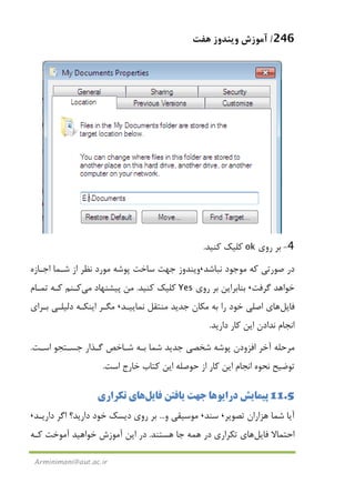 246/‫ﻫﻔﺖ‬ ‫وﻳﻨﺪوز‬ ‫آﻣﻮزش‬
Arminimani@aut.ac.ir
4-‫روي‬ ‫ﺑﺮ‬ok‫ﻛﻨﻴﺪ‬ ‫ﻛﻠﻴﻚ‬.
‫ﻧﺒﺎﺷﺪ‬ ‫ﻣﻮﺟﻮد‬ ‫ﻛﻪ‬ ‫ﺻﻮرﺗﻲ‬ ‫در‬،‫اﺟـﺎزه‬ ‫ﺷـﻤﺎ‬ ‫از‬ ‫ﻧﻈﺮ‬ ‫ﻣﻮرد‬ ‫ﭘﻮﺷﻪ‬ ‫ﺳﺎﺧﺖ‬ ‫ﺟﻬﺖ‬ ‫وﻳﻨﺪوز‬
‫ﮔﺮﻓﺖ‬ ‫ﺧﻮاﻫﺪ‬،‫روي‬ ‫ﺑﺮ‬ ‫ﺑﻨﺎﺑﺮاﻳﻦ‬Yes‫ﻛﻨﻴﺪ‬ ‫ﻛﻠﻴﻚ‬.‫ﭘﻴﺸﻨﻬﺎد‬ ‫ﻣﻦ‬‫ﻣﻲ‬‫ﻛـﻨﻢ‬‫ﺗﻤـﺎم‬ ‫ﻛـﻪ‬
‫ﻓﺎﻳﻞ‬‫ﻫﺎ‬‫ﻧﻤﺎﻳﻴـﺪ‬ ‫ﻣﻨﺘﻘﻞ‬ ‫ﺟﺪﻳﺪ‬ ‫ﻣﻜﺎن‬ ‫ﺑﻪ‬ ‫را‬ ‫ﺧﻮد‬ ‫اﺻﻠﻲ‬ ‫ي‬،‫ﺑـﺮاي‬ ‫دﻟﻴﻠـﻲ‬ ‫اﻳﻨﻜـﻪ‬ ‫ﻣﮕـﺮ‬
‫دارﻳﺪ‬ ‫ﻛﺎر‬ ‫اﻳﻦ‬ ‫ﻧﺪادن‬ ‫اﻧﺠﺎم‬.
‫آﺧﺮ‬ ‫ﻣﺮﺣﻠﻪ‬‫اﻓﺰودن‬‫ﭘﻮﺷ‬‫اﺳـﺖ‬ ‫ﺟﺴـﺘﺠﻮ‬ ‫ﮔـﺬار‬ ‫ﺷـﺎﺧﺺ‬ ‫ﺑـﻪ‬ ‫ﺷﻤﺎ‬ ‫ﺟﺪﻳﺪ‬ ‫ﺷﺨﺼﻲ‬ ‫ﻪ‬.
‫اﺳﺖ‬ ‫ﺧﺎرج‬ ‫ﻛﺘﺎب‬ ‫اﻳﻦ‬ ‫ﺣﻮﺻﻠﻪ‬ ‫از‬ ‫ﻛﺎر‬ ‫اﻳﻦ‬ ‫اﻧﺠﺎم‬ ‫ﻧﺤﻮه‬ ‫ﺗﻮﺿﻴﺢ‬.
11.5‫دراﻳﻮ‬ ‫ﭘﻴﻤﺎﻳﺶ‬‫ﻫﺎ‬‫ﻓﺎﻳﻞ‬ ‫ﻳﺎﻓﺘﻦ‬ ‫ﺟﻬﺖ‬‫ﻫﺎ‬‫ﺗﻜﺮاري‬ ‫ي‬
‫ﺗﺼﻮﻳﺮ‬ ‫ﻫﺰاران‬ ‫ﺷﻤﺎ‬ ‫آﻳﺎ‬،‫ﺳﻨﺪ‬،‫و‬ ‫ﻣﻮﺳﻴﻘﻲ‬...‫دارﻳـﺪ‬ ‫اﮔﺮ‬ ‫دارﻳﺪ؟‬ ‫ﺧﻮد‬ ‫دﻳﺴﻚ‬ ‫روي‬ ‫ﺑﺮ‬،
‫ﻓﺎﻳﻞ‬ ‫اﺣﺘﻤﺎﻻ‬‫ﻫﺎ‬‫ﺗﻜﺮاري‬ ‫ي‬‫ﻫﺴﺘﻨﺪ‬ ‫ﺟﺎ‬ ‫ﻫﻤﻪ‬ ‫در‬.‫د‬‫ﻛـﻪ‬ ‫آﻣﻮﺧﺖ‬ ‫ﺧﻮاﻫﻴﺪ‬ ‫آﻣﻮزش‬ ‫اﻳﻦ‬ ‫ر‬
 