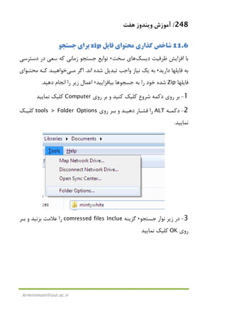 248/‫ﻫﻔﺖ‬ ‫وﻳﻨﺪوز‬ ‫آﻣﻮزش‬
Arminimani@aut.ac.ir
11.6‫ﻓﺎﻳﻞ‬ ‫ﻣﺤﺘﻮاي‬ ‫ﮔﺬاري‬ ‫ﺷﺎﺧﺺ‬zip‫ﺟﺴﺘﺠﻮ‬ ‫ﺑﺮاي‬
‫ﺑﺎ‬‫دﻳﺴﻚ‬ ‫ﻇﺮﻓﻴﺖ‬ ‫اﻓﺰاﻳﺶ‬‫ﻫﺎ‬‫ﺳﺨﺖ‬ ‫ي‬،‫دﺳﺘﺮﺳﻲ‬ ‫در‬ ‫ﺳﻌﻲ‬ ‫ﻛﻪ‬ ‫زﻣﺎﻧﻲ‬ ‫ﺟﺴﺘﺠﻮ‬ ‫ﺗﻮاﺑﻊ‬
‫دارﻳﺪ‬ ‫ﻓﺎﻳﻠﻬﺎ‬ ‫ﺑﻪ‬،‫اﻧﺪ‬ ‫ﺷﺪه‬ ‫ﺗﺒﺪﻳﻞ‬ ‫واﺟﺐ‬ ‫ﻧﻴﺎز‬ ‫ﻳﻚ‬ ‫ﺑﻪ‬.‫اﮔﺮ‬‫ﻣـﻲ‬‫ﻣﺤﺘـﻮاي‬ ‫ﻛـﻪ‬ ‫ﺧﻮاﻫﻴـﺪ‬
‫ﻓﺎﻳﻠﻬﺎ‬Zip‫ﺟﺴﺠﻮ‬ ‫ﺑﻪ‬ ‫را‬ ‫ﺧﻮد‬ ‫ﺷﺪه‬‫ﻫﺎ‬‫ﺑﻴﺎﻓﺰاﻳﻴﺪ‬،‫دﻫﻴﺪ‬ ‫اﻧﺠﺎم‬ ‫را‬ ‫زﻳﺮ‬ ‫اﻋﻤﺎل‬.
1-‫دﻛﻤﻪ‬ ‫روي‬ ‫ﺑﺮ‬‫ﺷﺮوع‬‫روي‬ ‫ﺑﺮ‬ ‫و‬ ‫ﻛﻨﻴﺪ‬ ‫ﻛﻠﻴﻚ‬Computer‫ﻛﻠﻴ‬‫ﻧﻤﺎﻳﻴﺪ‬ ‫ﻚ‬
2-‫دﻛﻤـﻪ‬ALT‫روي‬ ‫ﺑـﺮ‬ ‫و‬ ‫دﻫﻴـﺪ‬ ‫ﻓﺸـﺎر‬ ‫را‬tools > Folder Options‫ﻛﻠﻴـﻚ‬
‫ﻧﻤﺎﻳﻴﺪ‬.
3-‫ﺟﺴﺘﺠﻮ‬ ‫ﻧﻮار‬ ‫زﻳﺮ‬ ‫در‬،‫ﮔﺰﻳﻨﻪ‬comressed files Inclue‫ﺑـﺮ‬ ‫و‬ ‫ﺑﺰﻧﻴﺪ‬ ‫ﻋﻼﻣﺖ‬ ‫را‬
‫روي‬OK‫ﻧﻤﺎﻳﻴﺪ‬ ‫ﻛﻠﻴﻚ‬
 