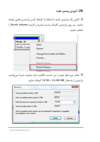 26/‫ﻫﻔﺖ‬ ‫وﻳﻨﺪوز‬ ‫آﻣﻮزش‬
Arminimani@aut.ac.ir
3-‫اﻳﺠـﺎد‬ ‫ﻗﺒﻠـﻲ‬ ‫ﭘﺎرﺗﻴﺸـﻦ‬ ‫ﻛﺮدن‬ ‫ﻛﻮﭼﻚ‬ ‫از‬ ‫اﺳﺘﻔﺎده‬ ‫ﺑﺎ‬ ‫ﺟﺪﻳﺪ‬ ‫ﭘﺎرﺗﻴﺸﻦ‬ ‫ﻳﻚ‬ ‫اﻛﻨﻮن‬
‫ﻧﻤﺎﻳﻴﺪ‬.‫ﮔﺰﻳﻨـﻪ‬ ‫و‬ ‫ﻧﻤﺎﻳﻴـﺪ‬ ‫راﺳـﺖ‬ ‫ﻛﻠﻴـﻚ‬ ‫ﭘﺎرﺗﻴﺸـﻦ‬ ‫روي‬ ‫ﺑـﺮ‬Shrink Volume‫را‬
‫ﻧﻤﺎﻳﻴﺪ‬ ‫اﻧﺘﺨﺎب‬.
4-‫ﻧﻤﺎﻳﻴـﺪ‬ ‫وارد‬ ‫ﻣﮕﺎﺑﺎﻳـﺖ‬ ‫ﺣﺴـﺐ‬ ‫ﺑـﺮ‬ ‫را‬ ‫ﺧـﻮد‬ ‫ﻧﻈﺮ‬ ‫ﻣﻮرد‬ ‫ﻣﻘﺪار‬.‫ﺷـﻤﺎ‬‫ﻣـﻲ‬‫ﺗﻮاﻧﻴـﺪ‬
‫ﺑﻪ‬ ‫را‬ ‫ﭘﺎرﺗﻴﺸﻦ‬‫ﻣﻘﺪار‬16 GB = 16,384 MB‫ﻧﻤﺎﻳﻴﺪ‬ ‫ﻛﻮﭼﻚ‬
 