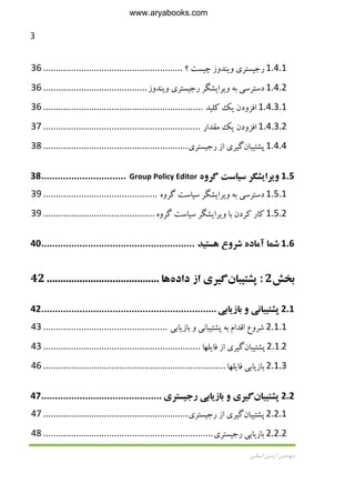 3
‫اﻳﻤﺎﻧﻲ‬ ‫آرﻣﻴﻦ‬ ‫ﻣﻬﻨﺪس‬
1.4.1‫رﺟ‬‫ﻴ‬‫ﺴﺘﺮ‬‫ي‬‫و‬‫ﻳ‬‫ﻨﺪوز‬‫ﭼ‬‫ﻴ‬‫ﺴﺖ‬‫؟‬.......................................................36
1.4.2‫دﺳﺘﺮﺳ‬‫ﻲ‬‫ﺑﻪ‬‫و‬‫ﻳ‬‫ﺮا‬‫ﻳ‬‫ﺸﮕﺮ‬‫رﺟ‬‫ﻴ‬‫ﺴﺘﺮ‬‫ي‬‫و‬‫ﻳ‬‫ﻨﺪو‬‫ز‬.........................................36
1.4.3.1‫اﻓﺰودن‬‫ﻳ‬‫ﻚ‬‫ﻛﻠ‬‫ﻴ‬‫ﺪ‬...............................................................36
1.4.3.2‫اﻓﺰودن‬‫ﻳ‬‫ﻚ‬‫ﻣﻘﺪار‬..............................................................37
1.4.4‫ﭘﺸﺘ‬‫ﻴ‬‫ﺒﺎن‬‫ﮔ‬‫ﻴ‬‫ﺮ‬‫ي‬‫از‬‫رﺟ‬‫ﻴ‬‫ﺴﺘﺮ‬‫ي‬.........................................................38
1.5‫و‬‫ﻳ‬‫ﺮا‬‫ﻳ‬‫ﺸﮕﺮ‬‫ﺳ‬‫ﻴ‬‫ﺎﺳﺖ‬‫ﮔﺮوه‬Group Policy Editor...............................38
1.5.1‫دﺳﺘﺮﺳ‬‫ﻲ‬‫ﺑﻪ‬‫و‬‫ﻳ‬‫ﺮا‬‫ﻳ‬‫ﺸﮕﺮ‬‫ﺳ‬‫ﻴ‬‫ﺎﺳﺖ‬‫ﮔﺮوه‬.............................................39
1.5.2‫ﻛﺎر‬‫ﻛﺮدن‬‫ﺑﺎ‬‫و‬‫ﻳ‬‫ﺮا‬‫ﻳ‬‫ﺸﮕﺮ‬‫ﺳ‬‫ﻴ‬‫ﺎﺳﺖ‬‫ﮔﺮوه‬............................................39
1.6‫ﺷﻤﺎ‬‫آﻣﺎده‬‫ﺷﺮوع‬‫ﻫﺴﺘ‬‫ﻴ‬‫ﺪ‬........................................................40
‫ﺑﺨﺶ‬2:‫ﭘﺸﺘ‬‫ﻴ‬‫ﺒﺎن‬‫ﮔ‬‫ﻴ‬‫ﺮ‬‫ي‬‫از‬‫داده‬‫ﻫﺎ‬.........................................42
2.1‫ﭘﺸﺘ‬‫ﻴ‬‫ﺒﺎﻧ‬‫ﻲ‬‫و‬‫ﺑﺎز‬‫ﻳ‬‫ﺎﺑ‬‫ﻲ‬................................................................42
2.1.1‫ﺷﺮوع‬‫اﻗﺪام‬‫ﺑﻪ‬‫ﭘﺸﺘ‬‫ﻴ‬‫ﺒﺎﻧ‬‫ﻲ‬‫و‬‫ﺑﺎز‬‫ﻳ‬‫ﺎﺑ‬‫ﻲ‬.................................................43
2.1.2‫ﭘﺸﺘ‬‫ﻴ‬‫ﺒﺎن‬‫ﮔ‬‫ﻴ‬‫ﺮ‬‫ي‬‫از‬‫ﻓﺎ‬‫ﻳ‬‫ﻠﻬﺎ‬..............................................................43
2.1.3‫ﺑﺎز‬‫ﻳ‬‫ﺎﺑ‬‫ﻲ‬‫ﻓﺎ‬‫ﻳ‬‫ﻠﻬﺎ‬........................................................................46
2.2‫ﭘﺸﺘ‬‫ﻴ‬‫ﺒﺎن‬‫ﮔ‬‫ﻴ‬‫ﺮ‬‫ي‬‫و‬‫ﺑﺎز‬‫ﻳ‬‫ﺎﺑ‬‫ﻲ‬‫رﺟ‬‫ﻴ‬‫ﺴﺘﺮ‬‫ي‬............................................47
2.2.1‫ﭘﺸﺘ‬‫ﻴ‬‫ﺒﺎن‬‫ﮔ‬‫ﻴ‬‫ﺮ‬‫ي‬‫از‬‫رﺟ‬‫ﻴ‬‫ﺴﺘﺮ‬‫ي‬.........................................................47
2.2.2‫ﺑﺎز‬‫ﻳ‬‫ﺎﺑ‬‫ﻲ‬‫رﺟ‬‫ﻴ‬‫ﺴﺘﺮ‬‫ي‬...................................................................48
www.aryabooks.com
 