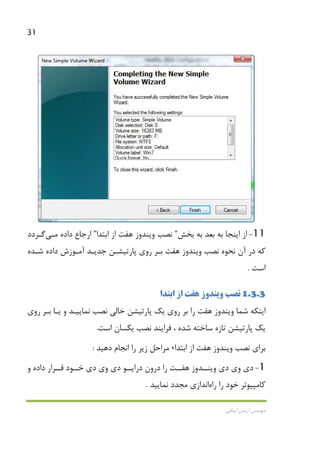 31
‫اﻳﻤﺎﻧﻲ‬ ‫آرﻣﻴﻦ‬ ‫ﻣﻬﻨﺪس‬
11-‫ﺑﺨﺶ‬ ‫ﺑﻪ‬ ‫ﺑﻌﺪ‬ ‫ﺑﻪ‬ ‫اﻳﻨﺠﺎ‬ ‫از‬”‫ﻧﺼﺐ‬‫ﻫﻔﺖ‬ ‫وﻳﻨﺪوز‬‫اﺑﺘﺪا‬ ‫از‬”‫داده‬ ‫ارﺟﺎع‬‫ﻣـﻲ‬‫ﮔـﺮدد‬
‫ﻧﺼﺐ‬ ‫ﻧﺤﻮه‬ ‫آن‬ ‫در‬ ‫ﻛﻪ‬‫وﻳﻨ‬‫ﻫﻔﺖ‬ ‫ﺪوز‬‫ﺷـﺪه‬ ‫داده‬ ‫آﻣـﻮزش‬ ‫ﺟﺪﻳـﺪ‬ ‫ﭘﺎرﺗﻴﺸـﻦ‬ ‫روي‬ ‫ﺑـﺮ‬
‫اﺳﺖ‬.
1.3.3‫ﻧﺼﺐ‬‫ﻫﻔﺖ‬ ‫وﻳﻨﺪوز‬‫اﺑﺘﺪا‬ ‫از‬
‫ﺷﻤﺎ‬ ‫اﻳﻨﻜﻪ‬‫ﻫﻔﺖ‬ ‫وﻳﻨﺪوز‬‫روي‬ ‫ﺑـﺮ‬ ‫ﻳـﺎ‬ ‫و‬ ‫ﻧﻤﺎﻳﻴـﺪ‬ ‫ﻧﺼﺐ‬ ‫ﺧﺎﻟﻲ‬ ‫ﭘﺎرﺗﻴﺸﻦ‬ ‫ﻳﻚ‬ ‫روي‬ ‫ﺑﺮ‬ ‫را‬
‫اﺳﺖ‬ ‫ﻳﻜﺴﺎن‬ ‫ﻧﺼﺐ‬ ‫ﻓﺮاﻳﻨﺪ‬ ، ‫ﺷﺪه‬ ‫ﺳﺎﺧﺘﻪ‬ ‫ﺗﺎزه‬ ‫ﭘﺎرﺗﻴﺸﻦ‬ ‫ﻳﻚ‬.
‫ﻧﺼﺐ‬ ‫ﺑﺮاي‬‫ﻫﻔﺖ‬ ‫وﻳﻨﺪوز‬‫اﺑﺘﺪا‬ ‫از‬،‫دﻫﻴﺪ‬ ‫اﻧﺠﺎم‬ ‫را‬ ‫زﻳﺮ‬ ‫ﻣﺮاﺣﻞ‬:
1-‫دي‬ ‫وي‬ ‫دي‬‫ﻫﻔــﺖ‬ ‫وﻳﻨــﺪوز‬‫و‬ ‫داده‬ ‫ﻗــﺮار‬ ‫ﺧــﻮد‬ ‫دي‬ ‫وي‬ ‫دي‬ ‫دراﻳــﻮ‬ ‫درون‬ ‫را‬
‫را‬ ‫ﺧﻮد‬ ‫ﻛﺎﻣﭙﻴﻮﺗﺮ‬‫راه‬‫اﻧﺪازي‬‫ﻧﻤﺎﻳﻴﺪ‬ ‫ﻣﺠﺪد‬.
 