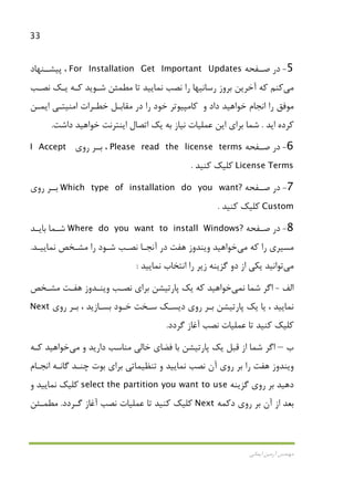 33
‫اﻳﻤﺎﻧﻲ‬ ‫آرﻣﻴﻦ‬ ‫ﻣﻬﻨﺪس‬
5-‫ﺻــﻔﺤﻪ‬ ‫در‬For Installation Get Important Updates‫ﭘﻴﺸــﻨﻬﺎد‬ ،
‫ﻣﻲ‬‫ﻛﻨﻢ‬‫ﻧﺼـﺐ‬ ‫ﻳـﻚ‬ ‫ﻛـﻪ‬ ‫ﺷـﻮﻳﺪ‬ ‫ﻣﻄﻤﺌﻦ‬ ‫ﺗﺎ‬ ‫ﻧﻤﺎﻳﻴﺪ‬ ‫ﻧﺼﺐ‬ ‫را‬ ‫رﺳﺎﻧﻴﻬﺎ‬ ‫ﺑﺮوز‬ ‫آﺧﺮﻳﻦ‬ ‫ﻛﻪ‬
‫داد‬ ‫ﺧﻮاﻫﻴﺪ‬ ‫اﻧﺠﺎم‬ ‫را‬ ‫ﻣﻮﻓﻖ‬‫و‬‫در‬ ‫را‬ ‫ﺧﻮد‬ ‫ﻛﺎﻣﭙﻴﻮﺗﺮ‬‫اﻳﻤـﻦ‬ ‫اﻣﻨﻴﺘـﻲ‬ ‫ﺧﻄـﺮات‬ ‫ﻣﻘﺎﺑـﻞ‬
‫اﻳﺪ‬ ‫ﻛﺮده‬.‫ﺧﻮاﻫ‬ ‫اﻳﻨﺘﺮﻧﺖ‬ ‫اﺗﺼﺎل‬ ‫ﻳﻚ‬ ‫ﺑﻪ‬ ‫ﻧﻴﺎز‬ ‫ﻋﻤﻠﻴﺎت‬ ‫اﻳﻦ‬ ‫ﺑﺮاي‬ ‫ﺷﻤﺎ‬‫داﺷﺖ‬ ‫ﻴﺪ‬.
6-‫در‬‫ﺻــﻔﺤﻪ‬Please read the license terms،‫ﺑــﺮ‬‫روي‬I Accept
License Terms‫ﻛﻠﻴﻚ‬‫ﻛﻨﻴﺪ‬.
7-‫در‬‫ﺻــﻔﺤﻪ‬Which type of installation do you want?‫ﺑــﺮ‬‫روي‬
Custom‫ﻛﻠﻴﻚ‬‫ﻛﻨﻴﺪ‬.
8-‫ـﻔﺤﻪ‬‫ـ‬‫ﺻ‬ ‫در‬Where do you want to install Windows?‫ـﺪ‬‫ـ‬‫ﺑﺎﻳ‬ ‫ـﻤﺎ‬‫ـ‬‫ﺷ‬
‫ﻛﻪ‬ ‫را‬ ‫ﻣﺴﻴﺮي‬‫ﻣﻲ‬‫ﺧﻮاﻫﻴﺪ‬‫وﻳﻨﺪ‬‫ﻫﻔﺖ‬ ‫وز‬‫ﻧﻤﺎﻳﻴـﺪ‬ ‫ﻣﺸـﺨﺺ‬ ‫را‬ ‫ﺷـﻮد‬ ‫ﻧﺼـﺐ‬ ‫آﻧﺠـﺎ‬ ‫در‬.
‫ﻣﻲ‬‫ﺗﻮاﻧﻴﺪ‬‫دو‬ ‫از‬ ‫ﻳﻜﻲ‬‫ﻧﻤﺎﻳﻴﺪ‬ ‫اﻧﺘﺨﺎب‬ ‫را‬ ‫زﻳﺮ‬ ‫ﮔﺰﻳﻨﻪ‬:
‫اﻟﻒ‬-‫ﻧ‬ ‫ﺷﻤﺎ‬ ‫اﮔﺮ‬‫ﻤﻲ‬‫ﺧﻮاﻫﻴﺪ‬‫ﻧﺼـﺐ‬ ‫ﺑﺮاي‬ ‫ﭘﺎرﺗﻴﺸﻦ‬ ‫ﻳﻚ‬ ‫ﻛﻪ‬‫ﻫﻔـﺖ‬ ‫وﻳﻨـﺪوز‬‫ﻣﺸـﺨﺺ‬
‫روي‬ ‫ﺑـﺮ‬ ، ‫ﺑﺴـﺎزﻳﺪ‬ ‫ﺧـﻮد‬ ‫ﺳـﺨﺖ‬ ‫دﻳﺴـﻚ‬ ‫روي‬ ‫ﺑـﺮ‬ ‫ﭘﺎرﺗﻴﺸﻦ‬ ‫ﻳﻚ‬ ‫ﻳﺎ‬ ، ‫ﻧﻤﺎﻳﻴﺪ‬Next
‫ﮔﺮدد‬ ‫آﻏﺎز‬ ‫ﻧﺼﺐ‬ ‫ﻋﻤﻠﻴﺎت‬ ‫ﺗﺎ‬ ‫ﻛﻨﻴﺪ‬ ‫ﻛﻠﻴﻚ‬.
‫ب‬–‫و‬ ‫دارﻳﺪ‬ ‫ﻣﻨﺎﺳﺐ‬ ‫ﺧﺎﻟﻲ‬ ‫ﻓﻀﺎي‬ ‫ﺑﺎ‬ ‫ﭘﺎرﺗﻴﺸﻦ‬ ‫ﻳﻚ‬ ‫ﻗﺒﻞ‬ ‫از‬ ‫ﺷﻤﺎ‬ ‫اﮔﺮ‬‫ﻣﻲ‬‫ﺧﻮاﻫﻴﺪ‬‫ﻛـﻪ‬
‫ﻫﻔﺖ‬ ‫وﻳﻨﺪوز‬‫اﻧﺠـﺎم‬ ‫ﮔﺎﻧـﻪ‬ ‫ﭼﻨـﺪ‬ ‫ﺑﻮت‬ ‫ﺑﺮاي‬ ‫ﺗﻨﻈﻴﻤﺎﺗﻲ‬ ‫و‬ ‫ﻧﻤﺎﻳﻴﺪ‬ ‫ﻧﺼﺐ‬ ‫آن‬ ‫روي‬ ‫ﺑﺮ‬ ‫را‬
‫ﮔﺰﻳﻨﻪ‬ ‫روي‬ ‫ﺑﺮ‬ ‫دﻫﻴﺪ‬the partition you want to useselect‫ﻧﻤﺎﻳﻴﺪ‬ ‫ﻛﻠﻴﻚ‬‫و‬
‫دﻛﻤﻪ‬ ‫روي‬ ‫ﺑﺮ‬ ‫آن‬ ‫از‬ ‫ﺑﻌﺪ‬Next‫ﻧﺼ‬ ‫ﻋﻤﻠﻴﺎت‬ ‫ﺗﺎ‬ ‫ﻛﻨﻴﺪ‬ ‫ﻛﻠﻴﻚ‬‫ﮔـﺮدد‬ ‫آﻏﺎز‬ ‫ﺐ‬.‫ﻣﻄﻤـﺌﻦ‬
 