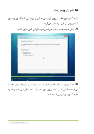 34/‫ﻫﻔﺖ‬ ‫وﻳﻨﺪوز‬ ‫آﻣﻮزش‬
Arminimani@aut.ac.ir
‫ﻛﻪ‬ ‫ﺷﻮﻳﺪ‬‫ﻫﻔﺖ‬ ‫وﻳﻨﺪوز‬‫وﻳﻨـﺪوز‬ ‫اﻛﻨـﻮن‬ ‫ﻛـﻪ‬ ‫ﭘﺎرﺗﻴﺸﻨﻲ‬ ‫از‬ ‫ﻏﻴﺮ‬ ‫ﺑﻪ‬ ‫ﭘﺎرﺗﻴﺸﻨﻲ‬ ‫روي‬ ‫ﺑﺮ‬
‫ﻧﺼﺐ‬ ‫دارد‬ ‫ﻗﺮار‬ ‫آن‬ ‫روي‬ ‫ﺑﺮ‬ ‫ﺷﻤﺎ‬‫ﻣﻲ‬‫ﮔﺮدد‬.
9-‫ﺻﺮف‬ ‫وﻳﻨﺪوز‬ ‫ﻧﺼﺐ‬ ‫ﺟﻬﺖ‬ ‫زﻣﺎﻧﻲ‬‫ﻣﻲ‬‫ﺷﻮد‬‫ﻛ‬ ‫ﺑﻨﺎﺑﺮاﻳﻦ‬‫ﻤﻲ‬‫ﺑﺎﺷﻴﺪ‬ ‫ﺻﺒﻮر‬.
10–‫ـﺎر‬‫ـ‬‫ﺑ‬ ‫ـﺪﻳﻦ‬‫ـ‬‫ﭼﻨ‬ ‫ـﺐ‬‫ـ‬‫ﻧﺼ‬ ‫ـﺎت‬‫ـ‬‫ﻋﻤﻠﻴ‬ ‫ـﻮل‬‫ـ‬‫ﻃ‬ ‫در‬ ‫ـﻤﺎ‬‫ـ‬‫ﺷ‬ ‫ـﺎﻣﭙﻴﻮﺗﺮ‬‫ـ‬‫ﻛ‬‫راه‬‫ـﺪازي‬‫ـ‬‫اﻧ‬‫ـﺪد‬‫ـ‬‫ﻣﺠ‬
‫ﻣﻲ‬‫ﮔﺮدد‬.‫ﺑـﺎﻗﻲ‬ ‫دﺳـﺘﮕﺎه‬ ‫داﺧﻞ‬ ‫دي‬ ‫وي‬ ‫دي‬ ‫ﻛﻪ‬ ‫ﮔﺮدﻳﺪ‬ ‫ﻣﻄﻤﺌﻦ‬‫ﻣـﻲ‬‫ﻣﺎﻧـﺪ‬‫اﺟـﺎزه‬ ‫و‬
‫ﻛﻨﺪ‬ ‫ﺗﻤﺎم‬ ‫را‬ ‫ﻛﺎرش‬ ‫وﻳﻨﺪوز‬ ‫ﻛﻪ‬ ‫دﻫﻴﺪ‬.
 
