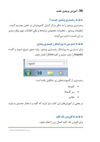 36/‫ﻫﻔﺖ‬ ‫وﻳﻨﺪوز‬ ‫آﻣﻮزش‬
Arminimani@aut.ac.ir
1.4.1‫؟‬ ‫ﭼﻴﺴﺖ‬ ‫وﻳﻨﺪوز‬ ‫رﺟﻴﺴﺘﺮي‬
‫ﻛﻨﻴـﺪ‬ ‫ﻣﺠﺴـﻢ‬ ‫ذﻫـﻦ‬ ‫در‬ ‫ﻛﺎﻣﭙﻴﻮﺗﺮﺗﺎن‬ ‫ﻛﻨﺘﺮل‬ ‫ﻣﺮﻛﺰ‬ ‫ﺷﻜﻞ‬ ‫ﺑﻪ‬ ‫را‬ ‫وﻳﻨﺪوز‬ ‫رﺟﻴﺴﺘﺮي‬.
‫ﺗﻨﻈﻴﻤﺎ‬‫ﺑﺮﻧﺎﻣﻪ‬ ‫ﻣﺨﺼﻮص‬ ‫ﺗﻨﻈﻴﻤﺎت‬ ، ‫وﻳﻨﺪوز‬ ‫ت‬‫ﻫﺎ‬‫ﺑﻨﺪي‬ ‫ﭘﻴﻜﺮه‬ ‫ﻣﻬﻢ‬ ‫اﻃﻼﻋﺎت‬ ‫ﺑﺎﻗﻲ‬ ‫و‬
‫ذﺧﻴﺮه‬ ‫ﻗﺴﻤﺖ‬ ‫اﻳﻦ‬ ‫در‬‫ﻣﻲ‬‫ﮔﺮدﻧﺪ‬.
1.4.2‫وﻳﻨﺪوز‬ ‫رﺟﻴﺴﺘﺮي‬ ‫وﻳﺮاﻳﺸﮕﺮ‬ ‫ﺑﻪ‬ ‫دﺳﺘﺮﺳﻲ‬
‫ﻣﻨﻮي‬ ‫وارد‬ ، ‫وﻳﻨﺪوز‬ ‫رﺟﻴﺴﺘﺮي‬ ‫وﻳﺮاﻳﺸﮕﺮ‬ ‫ﺑﻪ‬ ‫دﺳﺘﺮﺳﻲ‬ ‫ﺑﺮاي‬‫ﺷﺮوع‬‫ﻛﻠﻤـﻪ‬ ‫و‬ ‫ﺷـﻮﻳﺪ‬
Regedit‫ﻛﻠﻴﺪ‬ ‫و‬ ‫ﻧﻤﺎﻳﻴﺪ‬ ‫ﺗﺎﻳﭗ‬ ‫را‬Enter‫دﻫﻴﺪ‬ ‫ﻓﺸﺎر‬ ‫را‬.
‫رﺟ‬‫ﻛﺎﻣﭙﻮﻧﻨﺖ‬ ‫از‬ ‫ﻴﺴﺘﺮي‬‫ﻫﺎ‬‫ي‬‫اﺳﺖ‬ ‫ﻳﺎﻓﺘﻪ‬ ‫ﺗﺸﻜﻠﻴﻞ‬ ‫زﻳﺮ‬:
•‫ﻛﻠﻴﺪﻫﺎ‬
•‫ﻛﻠﻴﺪﻫﺎ‬ ‫زﻳﺮ‬
•‫ﻣﻘﺎدﻳﺮ‬
‫از‬ ‫ﺑﻌﻀﻲ‬ ‫در‬‫آﻣﻮزش‬‫ﻫﺎ‬‫ﺑﺴـﺎزﻳﺪ‬ ‫ﺟﺪﻳﺪي‬ ‫ﻣﻘﺪار‬ ‫ﻳﺎ‬ ‫و‬ ‫ﻛﻠﻴﺪ‬ ‫ﻛﻪ‬ ‫دارﻳﺪ‬ ‫ﻧﻴﺎز‬ ‫ﻛﺘﺎب‬ ‫اﻳﻦ‬ ‫ي‬
.
1.4.3.1‫اﻓﺰودن‬‫ﻛﻠﻴﺪ‬ ‫ﻳﻚ‬
‫ﺑﺮاي‬‫اﻓﺰودن‬‫دﻫﻴﺪ‬ ‫اﻧﺠﺎم‬ ‫را‬ ‫زﻳﺮ‬ ‫اﻋﻤﺎل‬ ‫ﻛﻠﻴﺪ‬ ‫ﻳﻚ‬:
 