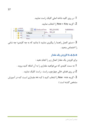 37
‫اﻳﻤﺎﻧﻲ‬ ‫آرﻣﻴﻦ‬ ‫ﻣﻬﻨﺪس‬
1-‫ﻛﻠﻴﺪ‬ ‫روي‬ ‫ﺑﺮ‬‫اﺻﻠﻲ‬ ‫ﺷﺎﺧﻪ‬‫ﻧﻤﺎﻳﻴﺪ‬ ‫راﺳﺖ‬ ‫ﻛﻠﻴﻚ‬.
2-‫ﮔﺰﻳﻨﻪ‬New > Key‫ﻧﻤﺎﻳﻴﺪ‬ ‫اﻧﺘﺨﺎب‬ ‫را‬.
3-‫ﭘﻴﮕﻴﺮي‬ ‫را‬ ‫راﻫﻨﻤﺎ‬ ‫اﻟﻌﻤﻞ‬ ‫دﺳﺘﻮر‬‫ﻛﻠﻴﺪي‬ ‫ﭼﻪ‬ ‫ﺑﻪ‬ ‫ﻛﻪ‬ ‫ﺑﺪاﻧﻴﺪ‬ ‫ﺗﺎ‬ ‫ﻧﻤﺎﻳﻴﺪ‬،‫ﻧـﺎ‬ ‫ﭼﻪ‬‫ﻣﻲ‬
‫را‬‫ﺑﺪﻫﻴﺪ‬ ‫اﺧﺘﺼﺎص‬.
1.4.3.2‫اﻓﺰودن‬‫ﻣﻘﺪار‬ ‫ﻳﻚ‬
‫ﺑﺮاي‬‫اﻓﺰودن‬‫دﻫﻴﺪ‬ ‫اﻧﺠﺎم‬ ‫را‬ ‫زﻳﺮ‬ ‫اﻋﻤﺎل‬ ‫ﻣﻘﺪار‬ ‫ﻳﻚ‬:
1-‫ﻛﻪ‬ ‫ﻛﻠﻴﺪي‬ ‫ﺳﻤﺖ‬ ‫ﺑﻪ‬‫ﻣﻲ‬‫ﺧﻮاﻫﻴﺪ‬‫ﻛﻨ‬ ‫اﺿﺎﻓﻪ‬ ‫آن‬ ‫ﺑﻪ‬ ‫را‬ ‫ﻣﻘﺪاري‬‫ﺑﺮوﻳﺪ‬ ‫ﻴﺪ‬.
2-‫ﺧﺎﻟﻲ‬ ‫ﻓﻀﺎي‬ ‫روي‬ ‫ﺑﺮ‬‫ﭼﻬﺎرﭼﻮب‬‫ﻧﻤﺎﻳﻴﺪ‬ ‫ﻛﻠﻴﻚ‬ ‫راﺳﺖ‬ ، ‫راﺳﺖ‬.
3-‫ﮔﺰﻳﻨﻪ‬New >xx‫ﻛﻨﻴﺪ‬ ‫اﻧﺘﺨﺎب‬ ‫را‬)‫ﻛـﻪ‬xx‫آﻣـﻮزش‬ ‫در‬ ‫ﻛـﻪ‬ ‫اﺳـﺖ‬ ‫ﻣﻘـﺪاري‬
‫اﺳﺖ‬ ‫ﮔﺸﺘﻪ‬ ‫ﻣﺸﺨﺺ‬(
 