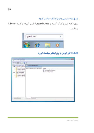 39
‫اﻳﻤﺎﻧﻲ‬ ‫آرﻣﻴﻦ‬ ‫ﻣﻬﻨﺪس‬
1.5.1‫ﮔﺮوه‬ ‫ﺳﻴﺎﺳﺖ‬ ‫وﻳﺮاﻳﺸﮕﺮ‬ ‫ﺑﻪ‬ ‫دﺳﺘﺮﺳﻲ‬
‫دﻛﻤﻪ‬ ‫روي‬‫ﺷﺮوع‬‫و‬ ‫ﻛﻨﻴـﺪ‬ ‫ﻛﻠﻴﻚ‬gpedit.msc‫ﻛﻠﻴـﺪ‬ ‫و‬ ‫ﻛـﺮده‬ ‫ﺗﺎﻳـﭗ‬ ‫را‬Enter‫را‬
‫ﺑﻔﺸﺎرﻳﺪ‬.
1.5.2‫ﮔﺮوه‬ ‫ﺳﻴﺎﺳﺖ‬ ‫وﻳﺮاﻳﺸﮕﺮ‬ ‫ﺑﺎ‬ ‫ﻛﺮدن‬ ‫ﻛﺎر‬
 
