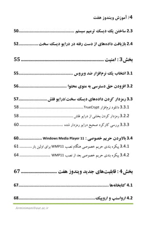 4/‫ﻫﻔﺖ‬ ‫وﻳﻨﺪوز‬ ‫آﻣﻮزش‬
Arminimani@aut.ac.ir
2.3‫ﺳﺎﺧﺘﻦ‬‫ﻳ‬‫ﻚ‬‫د‬‫ﻳ‬‫ﺴﻚ‬‫ﺗﺮﻣ‬‫ﻴ‬‫ﻢ‬‫ﺳ‬‫ﻴ‬‫ﺴﺘﻢ‬.............................................50
2.4‫ﺑﺎز‬‫ﻳ‬‫ﺎﻓﺖ‬‫داده‬‫ﻫﺎ‬‫ي‬‫از‬‫دﺳﺖ‬‫رﻓﺘﻪ‬‫در‬‫درا‬‫ﻳ‬‫ﻮ‬‫د‬‫ﻳ‬‫ﺴﻚ‬‫ﺳﺨﺖ‬................52
‫ﺑﺨﺶ‬3:‫اﻣﻨ‬‫ﻴ‬‫ﺖ‬...................................................................55
3.1‫اﻧﺘﺨﺎب‬‫ﻳ‬‫ﻚ‬‫ﻧﺮم‬‫اﻓﺰار‬‫ﺿﺪ‬‫و‬‫ﻳ‬‫ﺮوس‬............................................55
3.2‫اﻓﺰودن‬‫ﺣﻖ‬‫دﺳﺘﺮﺳ‬‫ﻲ‬‫ﺑﻪ‬‫ﻣﻨﻮ‬‫ي‬‫ﻣﺤﺘﻮا‬.......................................56
3.3‫رﻣﺰدار‬‫ﻛﺮدن‬‫داده‬‫ﻫﺎ‬‫ي‬‫د‬‫ﻳ‬‫ﺴﻚ‬‫ﺳﺨﺖ‬/‫درا‬‫ﻳ‬‫ﻮ‬‫ﻓﻠﺶ‬.......................57
3.3.1‫داﻧﻠﻮد‬‫ﻧﺮم‬‫اﻓﺰار‬TrueCrypt........................................................58
3.2.2‫رﻣﺰدار‬‫ﻛﺮدن‬‫ﺑﺨﺸ‬‫ﻲ‬‫از‬‫درا‬‫ﻳ‬‫ﻮ‬‫ﻓﻠﺶ‬...............................................58
3.3.3‫ﺑﺮرﺳ‬‫ﻲ‬‫ﻛﺎرﻛﺮد‬‫ﺻﺤ‬‫ﻴ‬‫ﺢ‬‫درا‬‫ﻳ‬‫ﻮ‬‫رﻣﺰدار‬‫ﺷﺪه‬......................................60
3.4‫ﺑﺎﻻﺑﺮدن‬‫ﺣﺮ‬‫ﻳ‬‫ﻢ‬‫ﺧﺼﻮﺻ‬‫ﻲ‬:Windows Media Player 11...................60
3.4.1‫ﭘ‬‫ﻴ‬‫ﻜﺮه‬‫ﺑﻨﺪ‬‫ي‬‫ﺣﺮ‬‫ﻳ‬‫ﻢ‬‫ﺧﺼﻮﺻ‬‫ﻲ‬‫ﻫﻨﮕﺎم‬‫ﻧﺼﺐ‬WMP11‫ﺑﺮا‬‫ي‬‫اوﻟ‬‫ﻴ‬‫ﻦ‬‫ﺑﺎر‬...........61
3.4.2‫ﭘ‬‫ﻴ‬‫ﻜﺮه‬‫ﺑﻨﺪ‬‫ي‬‫ﺣﺮ‬‫ﻳ‬‫ﻢ‬‫ﺧﺼﻮﺻ‬‫ﻲ‬‫ﺑﻌﺪ‬‫از‬‫ﻧﺼﺐ‬WMP11...........................64
‫ﺑﺨﺶ‬4:‫ﻗﺎﺑﻠ‬‫ﻴ‬‫ﺖ‬‫ﻫﺎ‬‫ي‬‫ﺟﺪ‬‫ﻳ‬‫ﺪ‬‫و‬‫ﻳ‬‫ﻨﺪوز‬‫ﻫﻔﺖ‬.............................67
4.1‫ﻛﺘﺎﺑﺨﺎﻧﻪ‬‫ﻫﺎ‬.........................................................................67
4.2‫ارواﺳﻨﭗ‬‫و‬‫اروﭘ‬‫ﻴ‬‫ﻚ‬..............................................................68
 