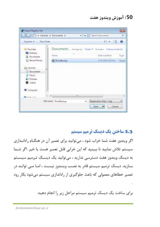 50/‫ﻫﻔﺖ‬ ‫وﻳﻨﺪوز‬ ‫آﻣﻮزش‬
Arminimani@aut.ac.ir
2.3‫ﻳﻚ‬ ‫ﺳﺎﺧﺘﻦ‬‫ﺗﺮ‬ ‫دﻳﺴﻚ‬‫ﻣﻴ‬‫ﺳﻴﺴﺘﻢ‬ ‫ﻢ‬
‫اﮔﺮ‬‫ﻫﻔﺖ‬ ‫وﻳﻨﺪوز‬، ‫ﺷﻮد‬ ‫ﺧﺮاب‬ ‫ﺷﻤﺎ‬‫ﻣﻲ‬‫ﺗﻮاﻧﻴﺪ‬‫ﺗﻌ‬ ‫ﺑﺮاي‬‫ﻤﻴ‬‫آ‬ ‫ﺮ‬‫ن‬‫ﻫﻨﮕـﺎم‬ ‫در‬‫راه‬‫اﻧـﺪازي‬
‫ﺗﻼش‬ ‫ﺳﻴﺴﺘﻢ‬‫ﻧﻤﺎﻳﻴﺪ‬‫ﺗﻌ‬ ‫ﻗﺎﺑﻞ‬ ‫ﺧﺮاﺑﻲ‬ ‫اﻳﻦ‬ ‫ﻛﻪ‬ ‫ﺑﺒﻴﻨﻴﺪ‬ ‫ﺗﺎ‬‫ﻤﻴ‬‫ﺧﻴﺮ‬ ‫ﻳﺎ‬ ‫ﻫﺴﺖ‬ ‫ﺮ‬.‫ﺷـﻤﺎ‬ ‫اﮔﺮ‬
‫دﻳﺴﻚ‬ ‫ﺑﻪ‬‫ﻫﻔﺖ‬ ‫وﻳﻨﺪوز‬، ‫ﻧﺪارﻳﺪ‬ ‫دﺳﺘﺮﺳﻲ‬‫ﻣﻲ‬‫ﺗﻮاﻧﻴﺪ‬‫دﻳﺴـﻚ‬ ‫ﻳﻚ‬‫ﺗـﺮﻣﻴﻢ‬‫ﺳﻴﺴـﺘﻢ‬
‫ﺑﺴﺎزﻳﺪ‬.‫دﻳﺴﻚ‬‫ﺗﺮﻣﻴﻢ‬‫ﺳﻴﺴﺘﻢ‬‫اﻣـﺎ‬ ، ‫ﻧﻴﺴـﺖ‬ ‫وﻳﻨـﺪوز‬ ‫ﻧﺼـﺐ‬ ‫ﺑﻪ‬ ‫ﻗﺎدر‬‫ﻣـﻲ‬‫در‬ ‫ﺗﻮاﻧـﺪ‬
‫ﺗﻌﻤﻴﺮ‬‫از‬ ‫ﺟﻠﻮﮔﻴﺮي‬ ‫ﺑﺎﻋﺚ‬ ‫ﻛﻪ‬ ‫ﻣﻌﻤﻮﻟﻲ‬ ‫ﺧﻄﺎﻫﺎي‬‫راه‬‫اﻧﺪازي‬‫ﺳﻴﺴﺘﻢ‬‫ﻣﻲ‬‫ﺷﻮد‬‫رود‬ ‫ﺑﻜﺎر‬
.
‫دﻳﺴﻚ‬ ‫ﻳﻚ‬ ‫ﺳﺎﺧﺖ‬ ‫ﺑﺮاي‬‫ﺗﺮﻣﻴﻢ‬‫دﻫﻴﺪ‬ ‫اﻧﺠﺎم‬ ‫را‬ ‫زﻳﺮ‬ ‫ﻣﺮاﺣﻞ‬ ‫ﺳﻴﺴﺘﻢ‬:
 