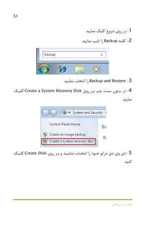 51
‫اﻳﻤﺎﻧﻲ‬ ‫آرﻣﻴﻦ‬ ‫ﻣﻬﻨﺪس‬
1-‫روي‬ ‫ﺑﺮ‬‫ﺷﺮوع‬‫ﻧﻤﺎﻳﻴﺪ‬ ‫ﻛﻠﻴﻚ‬.
2-‫ﻛﻠﻤﻪ‬Backup‫ﻧﻤﺎﻳﻴﺪ‬ ‫ﺗﺎﻳﭗ‬ ‫را‬.
3-Backup and Restore‫را‬‫اﻧﺘﺨﺎب‬‫ﻧﻤﺎﻳﻴﺪ‬.
4-‫در‬‫ﺳﺘﻮن‬‫ﺳﻤﺖ‬‫ﭼﭗ‬‫ﺑـﺮ‬‫روي‬Create a System Recovery Disk‫ﻛﻠﻴـﻚ‬
‫ﻧﻤﺎﻳﻴﺪ‬.
5-‫روي‬ ‫ﺑـﺮ‬ ‫و‬ ‫ﻧﻤﺎﻳﻴـﺪ‬ ‫اﻧﺘﺨـﺎب‬ ‫را‬ ‫ﺧـﻮد‬ ‫دراﻳﻮ‬ ‫دي‬ ‫وي‬ ‫دي‬Create Disk‫ﻛﻠﻴـﻚ‬
‫ﻛﻨﻴﺪ‬.
 