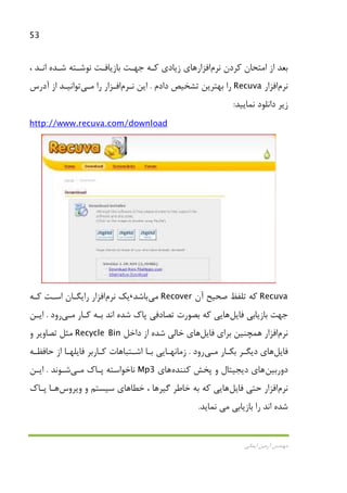 53
‫اﻳﻤﺎﻧﻲ‬ ‫آرﻣﻴﻦ‬ ‫ﻣﻬﻨﺪس‬
‫ﻛﺮدن‬ ‫اﻣﺘﺤﺎن‬ ‫از‬ ‫ﺑﻌﺪ‬‫ﻧﺮم‬‫اﻓﺰار‬، ‫اﻧـﺪ‬ ‫ﺷـﺪه‬ ‫ﻧﻮﺷـﺘﻪ‬ ‫ﺑﺎزﻳﺎﻓـﺖ‬ ‫ﺟﻬـﺖ‬ ‫ﻛـﻪ‬ ‫زﻳﺎدي‬ ‫ﻫﺎي‬
‫ﻧﺮم‬‫اﻓﺰار‬Recuva‫دادم‬ ‫ﺗﺸﺨﻴﺺ‬ ‫ﺑﻬﺘﺮﻳﻦ‬ ‫را‬.‫اﻳﻦ‬‫ﻧـﺮم‬‫اﻓـﺰار‬‫را‬‫ﻣـﻲ‬‫ﺗﻮاﻧﻴـﺪ‬‫آدرس‬ ‫از‬
‫ﻧﻤﺎﻳﻴﺪ‬ ‫داﻧﻠﻮد‬ ‫زﻳﺮ‬:
http://www.recuva.com/download
Recuva‫آن‬ ‫ﺻﺤﻴﺢ‬ ‫ﺗﻠﻔﻆ‬ ‫ﻛﻪ‬Recover‫ﻣﻲ‬‫ﺑﺎﺷﺪ‬،‫ﻳﻚ‬‫ﻧﺮم‬‫اﻓﺰار‬‫ﻛـﻪ‬ ‫اﺳـﺖ‬ ‫راﻳﮕـﺎن‬
‫ﺑﺎزﻳﺎﺑﻲ‬ ‫ﺟﻬﺖ‬‫ﻓﺎﻳﻞ‬‫ﻫﺎ‬‫ﻳ‬‫ﻛـﺎر‬ ‫ﺑـﻪ‬ ‫اﻧﺪ‬ ‫ﺷﺪه‬ ‫ﭘﺎك‬ ‫ﺗﺼﺎدﻓﻲ‬ ‫ﺑﺼﻮرت‬ ‫ﻛﻪ‬ ‫ﻲ‬‫ﻣـﻲ‬‫رود‬.‫اﻳـﻦ‬
‫ﻧﺮم‬‫اﻓﺰار‬‫ﺑﺮاي‬ ‫ﻫﻤﭽﻨﻴﻦ‬‫ﻓﺎﻳﻞ‬‫ﻫﺎ‬‫ي‬‫ﺧﺎﻟﻲ‬‫ﺷﺪه‬‫داﺧﻞ‬ ‫از‬Recycle Bin‫و‬ ‫ﺗﺼﺎوﻳﺮ‬ ‫ﻣﺜﻞ‬
‫ﻓﺎﻳﻞ‬‫ﻫﺎ‬‫ي‬‫ﺑﻜـﺎر‬ ‫دﻳﮕـﺮ‬‫ﻣـﻲ‬‫رود‬.‫ﺣﺎﻓﻈـﻪ‬ ‫از‬ ‫ﻓﺎﻳﻠﻬـﺎ‬ ‫ﻛـﺎرﺑﺮ‬ ‫اﺷـﺘﺒﺎﻫﺎت‬ ‫ﺑـﺎ‬ ‫زﻣﺎﻧﻬـﺎﻳﻲ‬
‫دورﺑﻴﻦ‬‫ﻫﺎ‬‫ي‬‫ﻛﻨﻨﺪه‬ ‫ﭘﺨﺶ‬ ‫و‬ ‫دﻳﺠﻴﺘﺎل‬‫ﻫﺎ‬‫ي‬Mp3‫ﭘـﺎك‬ ‫ﻧﺎﺧﻮاﺳﺘﻪ‬‫ﻣـﻲ‬‫ﺷـﻮﻧﺪ‬.‫اﻳـﻦ‬
‫ﻧﺮم‬‫اﻓﺰار‬‫ﺣﺘﻲ‬‫ﻓﺎﻳﻞ‬‫ﻫﺎﻳﻲ‬‫وﻳﺮوس‬ ‫و‬ ‫ﺳﻴﺴﺘﻢ‬ ‫ﺧﻄﺎﻫﺎي‬ ، ‫ﮔﻴﺮﻫﺎ‬ ‫ﺧﺎﻃﺮ‬ ‫ﺑﻪ‬ ‫ﻛﻪ‬‫ﻫـﺎ‬‫ﭘـﺎك‬
‫ﺑﺎزﻳﺎﺑﻲ‬ ‫را‬ ‫اﻧﺪ‬ ‫ﺷﺪه‬‫ﻣﻲ‬‫ﻧﻤﺎﻳﺪ‬.
 