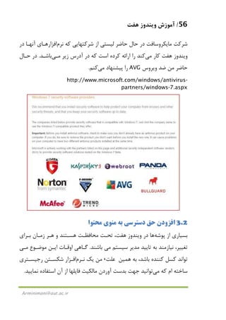 56/‫ﻫﻔﺖ‬ ‫وﻳﻨﺪوز‬ ‫آﻣﻮزش‬
Arminimani@aut.ac.ir
‫ﻛﻪ‬ ‫ﺷﺮﻛﺘﻬﺎﻳﻲ‬ ‫از‬ ‫ﻟﻴﺴﺘﻲ‬ ‫ﺣﺎﺿﺮ‬ ‫ﺣﺎل‬ ‫در‬ ‫ﻣﺎﻳﻜﺮوﺳﺎﻓﺖ‬ ‫ﺷﺮﻛﺖ‬‫ﻧﺮم‬‫اﻓﺰار‬‫در‬ ‫آﻧﻬـﺎ‬ ‫ﻫـﺎي‬
‫ﻫﻔﺖ‬ ‫وﻳﻨﺪوز‬‫ﻛﺎر‬‫ﻣﻲ‬‫را‬ ‫ﻛﻨﺪ‬‫اﺳﺖ‬ ‫ﻛﺮده‬ ‫اراﺋﻪ‬‫زﻳﺮ‬ ‫آدرس‬ ‫در‬ ‫ﻛﻪ‬‫ﻣـﻲ‬‫ﺑﺎﺷـﺪ‬.‫ﺣـﺎل‬ ‫در‬
‫وﻳﺮوس‬ ‫ﺿﺪ‬ ‫ﻣﻦ‬ ‫ﺣﺎﺿﺮ‬AVG‫ﭘﻴﺸﻨﻬﺎد‬ ‫را‬‫ﻣﻲ‬‫ﻛﻨﻢ‬.
http://www.microsoft.com/windows/antivirus-
partners/windows-7.aspx
3.2‫اﻓﺰودن‬‫ﻣﺤﺘﻮا‬ ‫ﻣﻨﻮي‬ ‫ﺑﻪ‬ ‫دﺳﺘﺮﺳﻲ‬ ‫ﺣﻖ‬
‫ﭘﻮﺷﻪ‬ ‫از‬ ‫ﺑﺴﻴﺎري‬‫ﻫﺎ‬‫در‬‫ﻫﻔﺖ‬ ‫وﻳﻨﺪوز‬‫ﺑـﺮا‬ ‫زﻣـﺎن‬ ‫ﻫـﺮ‬ ‫و‬ ‫ﻫﺴـﺘﻨﺪ‬ ‫ﻣﺤﺎﻓﻈـﺖ‬ ‫ﺗﺤـﺖ‬ ،‫ي‬
‫ﺳﻴﺴﺘﻢ‬ ‫ﻣﺪﻳﺮ‬ ‫ﺗﺎﻳﻴﺪ‬ ‫ﺑﻪ‬ ‫ﻧﻴﺎزﻣﻨﺪ‬ ،‫ﺗﻐﻴﻴﺮ‬‫ﻣﻲ‬‫ﺑﺎﺷﻨﺪ‬.‫ﻣﻮﺿـﻮع‬ ‫اﻳـﻦ‬ ‫اوﻗـﺎت‬ ‫ﮔـﺎﻫﻲ‬‫ﻣـﻲ‬
‫ﺑﻪ‬ ،‫ﺑﺎﺷﺪ‬ ‫ﻛﻨﻨﺪه‬ ‫ﻛﺴﻞ‬ ‫ﺗﻮاﻧﺪ‬‫ﻫﻤﻴﻦ‬‫ﻋﻠﺖ‬،‫ﻳﻚ‬ ‫ﻣﻦ‬‫ﻧـﺮم‬‫اﻓـﺰار‬‫رﺟﻴﺴـﺘﺮي‬ ‫ﺷﻜﺴـﺘﻦ‬
‫ﻛﻪ‬ ‫ام‬ ‫ﺳﺎﺧﺘﻪ‬‫ﻣﻲ‬‫ﺗﻮاﻧﻴﺪ‬‫ﻧﻤﺎﻳﻴﺪ‬ ‫اﺳﺘﻔﺎده‬ ‫آن‬ ‫از‬ ‫ﻓﺎﻳﻠﻬﺎ‬ ‫ﻣﺎﻟﻜﻴﺖ‬ ‫آوردن‬ ‫ﺑﺪﺳﺖ‬ ‫ﺟﻬﺖ‬.
 