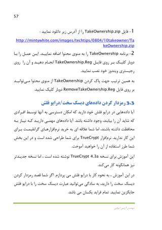 57
‫اﻳﻤﺎﻧﻲ‬ ‫آرﻣﻴﻦ‬ ‫ﻣﻬﻨﺪس‬
1-‫ﻓﺎﻳﻞ‬TakeOwnership.zip‫دا‬ ‫زﻳﺮ‬ ‫آدرس‬ ‫از‬ ‫را‬‫ﻧﻤﺎﻳﻴﺪ‬ ‫ﻧﻠﻮد‬:
http://mintywhite.com/images/techtips/0804/10takeowner/Ta
keOwnership.zip
2-‫ﺑﺮﻧﺎﻣﻪ‬TakeOwnership‫ﻧﻤﺎﻳﻴـﺪ‬ ‫اﺿﺎﻓﻪ‬ ‫ﻣﺤﺘﻮا‬ ‫ﻣﻨﻮي‬ ‫ﺑﻪ‬ ‫را‬.‫ﺑـﺎ‬ ‫را‬ ‫ﻋﻤـﻞ‬ ‫اﻳـﻦ‬
‫ﺑـﺮ‬ ‫ﻛﻠﻴـﻚ‬ ‫دوﺑﺎر‬‫ﻓﺎﻳـﻞ‬ ‫روي‬TakeOwnership.Reg‫را‬ ‫آن‬ ‫و‬ ‫دﻫﻴـﺪ‬ ‫اﻧﺠـﺎم‬‫روي‬
‫ﻧﻤﺎﻳﻴﺪ‬ ‫ﻧﺼﺐ‬ ‫ﺧﻮد‬ ‫وﻳﻨﺪوز‬ ‫رﺟﻴﺴﺘﺮي‬.
‫ﺑﻪ‬‫ﻫﻤﻴﻦ‬‫ﻛﺮدن‬ ‫ﭘﺎك‬ ‫ﺟﻬﺖ‬ ‫ﺗﺮﺗﻴﺐ‬TakeOwnership‫ﻣﺤﺘﻮا‬ ‫ﻣﻨﻮي‬ ‫از‬‫ﻣـﻲ‬‫ﺗﻮاﻧﻴـﺪ‬
‫ﻓﺎﻳﻞ‬ ‫روي‬ ‫ﺑﺮ‬RemoveTakeOwnership.Reg‫ﻧﻤﺎﻳﻴﺪ‬ ‫ﻛﻠﻴﻚ‬ ‫دوﺑﺎر‬.
3.3‫رﻣﺰدار‬‫ﻛﺮدن‬‫داده‬‫ﻫﺎ‬‫ي‬‫ﺳﺨﺖ‬ ‫دﻳﺴﻚ‬/‫ﻓﻠﺶ‬ ‫دراﻳﻮ‬
‫آﻳﺎ‬‫داده‬‫ﻫﺎ‬‫ﻳ‬‫دارﻳﺪ‬ ‫ﺧﻮد‬ ‫ﻓﻠﺶ‬ ‫دراﻳﻮ‬ ‫در‬ ‫ﻲ‬‫اﻓـﺮادي‬ ‫ﺗﻮﺳـﻂ‬ ‫آﻧﻬﺎ‬ ‫ﺑﻪ‬ ‫دﺳﺘﺮﺳﻲ‬ ‫اﻣﻜﺎن‬ ‫ﻛﻪ‬
‫ﺑﺎﺷﺪ‬ ‫داﺷﺘﻪ‬ ‫وﺟﻮد‬ ،‫ﺑﻴﺎﺑﻨﺪ‬ ‫را‬ ‫آن‬ ‫ﺷﺎﻳﺪ‬ ‫ﻛﻪ‬.‫آﻳﺎ‬‫داده‬‫ﻫﺎ‬‫ي‬‫ﻣﻬ‬‫ﻤـﻲ‬‫ﺑـﻪ‬ ‫ﻧﻴـﺎز‬ ‫ﻛـﻪ‬ ‫دارﻳـﺪ‬
‫ﺧﺮﻳﺪ‬ ‫ﺑﻪ‬ ‫اي‬ ‫ﻋﻼﻗﻪ‬ ‫ﺷﻤﺎ‬ ‫اﻣﺎ‬ ،‫ﺑﺎﺷﻨﺪ‬ ‫داﺷﺘﻪ‬ ‫ﻣﺤﺎﻓﻈﺖ‬‫ﻧﺮم‬‫اﻓﺰار‬‫ﮔﺮاﻧﻘﻴﻤـﺖ‬ ‫ﻫـﺎي‬‫ﺑـﺮاي‬
‫ﻛﺎر‬ ‫اﻳﻦ‬‫ﻧﺪارﻳﺪ‬.‫ﻧﺮم‬‫اﻓﺰار‬TrueCrypt‫ﺷﻤﺎ‬ ‫ﺑﺮاي‬‫ﺑﺨﺶ‬ ‫اﻳﻦ‬ ‫در‬ ‫و‬ ‫اﺳﺖ‬ ‫ﺷﺪه‬ ‫ﻃﺮاﺣﻲ‬
‫آﻣﻮﺧﺖ‬ ‫ﺧﻮاﻫﻴﺪ‬ ‫را‬ ‫آن‬ ‫از‬ ‫اﺳﺘﻔﺎده‬ ‫ﻃﺮز‬ ‫ﺷﻤﺎ‬.
‫ﻧﺴﺨﻪ‬ ‫ﺑﺮاي‬ ‫آﻣﻮزش‬ ‫اﻳﻦ‬TrueCrypt 4.3a‫ﺟﺪﻳـﺪ‬ ‫ﻧﺴﺨﻪ‬ ‫اﻣﺎ‬ ، ‫اﺳﺖ‬ ‫ﺷﺪه‬ ‫ﻧﻮﺷﺘﻪ‬‫ﺗﺮ‬
‫ﻛﺎر‬ ‫ﻫﻤﺎﻧﮕﻮﻧﻪ‬ ‫ﻧﻴﺰ‬‫ﻣﻲ‬‫ﻛﻨﺪ‬.
‫ﻓﻠﺶ‬ ‫دراﻳﻮ‬ ‫ﺑﺎ‬ ‫ﻛﺎر‬ ‫ﻧﺤﻮه‬ ‫ﺑﻪ‬ ، ‫آﻣﻮزش‬ ‫اﻳﻦ‬ ‫در‬‫ﻣﻲ‬‫ﭘﺮدازم‬.‫ﻛﺮدن‬ ‫رﻣﺰدار‬ ‫ﻗﺼﺪ‬ ‫ﺷﻤﺎ‬ ‫اﮔﺮ‬
،‫دارﻳﺪ‬ ‫را‬ ‫ﺳﺨﺖ‬ ‫دﻳﺴﻚ‬‫ﺳﺎدﮔﻲ‬ ‫ﺑﻪ‬‫ﻣﻲ‬‫ﺗﻮاﻧﻴﺪ‬‫ﻓﻠﺶ‬ ‫دراﻳﻮ‬ ‫ﺑﺎ‬ ‫را‬ ‫ﺳﺨﺖ‬ ‫دﻳﺴﻚ‬ ‫ﻋﺒﺎرت‬
‫ﻧﻤﺎﻳﻴﺪ‬ ‫ﺟﺎﻳﮕﺰﻳﻦ‬.‫ﻳﻜﺴﺎن‬ ‫ﻓﺮاﻳﺪ‬ ‫ﺗﻤﺎم‬‫ﻣﻲ‬‫ﺑﺎﺷﺪ‬.
 