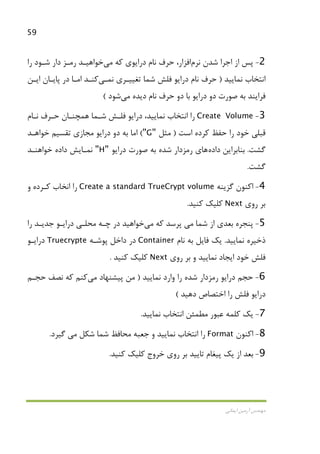59
‫اﻳﻤﺎﻧﻲ‬ ‫آرﻣﻴﻦ‬ ‫ﻣﻬﻨﺪس‬
2-‫ﺷﺪن‬ ‫اﺟﺮا‬ ‫از‬ ‫ﭘﺲ‬‫ﻧﺮم‬‫اﻓﺰار‬‫ﻛﻪ‬ ‫دراﻳﻮي‬ ‫ﻧﺎم‬ ‫ﺣﺮف‬ ،‫ﻣﻲ‬‫ﺧﻮاﻫﻴـﺪ‬‫را‬ ‫ﺷـﻮد‬ ‫دار‬ ‫رﻣـﺰ‬
‫ﻧﻤﺎﻳﻴﺪ‬ ‫اﻧﺘﺨﺎب‬)‫ﻧ‬ ‫ﺗﻐﻴﻴـﺮي‬ ‫ﺷﻤﺎ‬ ‫ﻓﻠﺶ‬ ‫دراﻳﻮ‬ ‫ﻧﺎم‬ ‫ﺣﺮف‬‫ﻤـﻲ‬‫ﻛﻨـﺪ‬‫اﻳـﻦ‬ ‫ﭘﺎﻳـﺎن‬ ‫در‬ ‫اﻣـﺎ‬
‫دﻳﺪه‬ ‫ﻧﺎم‬ ‫ﺣﺮف‬ ‫دو‬ ‫ﺑﺎ‬ ‫دراﻳﻮ‬ ‫دو‬ ‫ﺻﻮرت‬ ‫ﺑﻪ‬ ‫ﻓﺮاﻳﻨﺪ‬‫ﻣﻲ‬‫ﺷﻮد‬(
3-Create Volume‫ﻧﻤ‬ ‫اﻧﺘﺨﺎب‬ ‫را‬‫ﻧـﺎم‬ ‫ﺣـﺮف‬ ‫ﻫﻤﭽﻨـﺎن‬ ‫ﺷـﻤﺎ‬ ‫ﻓﻠـﺶ‬ ‫دراﻳﻮ‬ ،‫ﺎﻳﻴﺪ‬
‫اﺳﺖ‬ ‫ﻛﺮده‬ ‫ﺣﻔﻆ‬ ‫را‬ ‫ﺧﻮد‬ ‫ﻗﺒﻠﻲ‬)‫ﻣﺜﻞ‬"G"(‫ﺧﻮاﻫـﺪ‬ ‫ﺗﻘﺴﻴﻢ‬ ‫ﻣﺠﺎزي‬ ‫دراﻳﻮ‬ ‫دو‬ ‫ﺑﻪ‬ ‫اﻣﺎ‬
‫ﮔﺸﺖ‬.‫ﺑﻨﺎﺑﺮاﻳﻦ‬‫داده‬‫ﻫﺎ‬‫ي‬‫دراﻳﻮ‬ ‫ﺻﻮرت‬ ‫ﺑﻪ‬ ‫ﺷﺪه‬ ‫رﻣﺰدار‬"H"‫ﺧﻮاﻫﻨـﺪ‬ ‫داده‬ ‫ﻧﻤـﺎﻳﺶ‬
‫ﮔﺸﺖ‬.
4-‫ﮔﺰﻳﻨﻪ‬ ‫اﻛﻨﻮن‬Create a standard TrueCrypt volume‫و‬ ‫ﻛـﺮده‬ ‫اﻧﺨﺎب‬ ‫را‬
‫روي‬ ‫ﺑﺮ‬Next‫ﻛﻨﻴﺪ‬ ‫ﻛﻠﻴﻚ‬.
5-‫ﺷﻤﺎ‬ ‫از‬ ‫ﺑﻌﺪي‬ ‫ﭘﻨﺠﺮه‬‫ﻣﻲ‬‫ﻛﻪ‬ ‫ﭘﺮﺳﺪ‬‫ﻣﻲ‬‫ﺧﻮاﻫﻴﺪ‬‫ﻣﺤﻠـﻲ‬ ‫ﭼـﻪ‬ ‫در‬‫را‬ ‫ﺟﺪﻳـﺪ‬ ‫دراﻳـﻮ‬
‫ﻧﻤﺎﻳﻴﺪ‬ ‫ذﺧﻴﺮه‬.‫ﻧﺎم‬ ‫ﺑﻪ‬ ‫ﻓﺎﻳﻞ‬ ‫ﻳﻚ‬Container‫ﭘﻮﺷـﻪ‬ ‫داﺧﻞ‬ ‫در‬Truecrypte‫دراﻳـﻮ‬
‫روي‬ ‫ﺑﺮ‬ ‫و‬ ‫ﻧﻤﺎﻳﻴﺪ‬ ‫اﻳﺠﺎد‬ ‫ﺧﻮد‬ ‫ﻓﻠﺶ‬Next‫ﻛﻨﻴﺪ‬ ‫ﻛﻠﻴﻚ‬.
6-‫ﻧﻤﺎﻳﻴﺪ‬ ‫وارد‬ ‫را‬ ‫ﺷﺪه‬ ‫رﻣﺰدار‬ ‫دراﻳﻮ‬ ‫ﺣﺠﻢ‬)‫ﭘﻴﺸﻨﻬﺎد‬ ‫ﻣﻦ‬‫ﻣﻲ‬‫ﻛﻨ‬‫ﻢ‬‫ﺣﺠـﻢ‬ ‫ﻧﺼﻒ‬ ‫ﻛﻪ‬
‫دﻫﻴﺪ‬ ‫اﺧﺘﺼﺎص‬ ‫را‬ ‫ﻓﻠﺶ‬ ‫دراﻳﻮ‬(
7-‫ﻧﻤﺎﻳﻴﺪ‬ ‫اﻧﺘﺨﺎب‬ ‫ﻣﻄﻤﺌﻦ‬ ‫ﻋﺒﻮر‬ ‫ﻛﻠﻤﻪ‬ ‫ﻳﻚ‬.
8-‫اﻛﻨﻮن‬Format‫ﻣﺤﺎﻓﻆ‬ ‫ﺟﻌﺒﻪ‬ ‫و‬ ‫ﻧﻤﺎﻳﻴﺪ‬ ‫اﻧﺘﺨﺎب‬ ‫را‬‫ﺷﻜﻞ‬ ‫ﺷﻤﺎ‬‫ﻣﻲ‬‫ﮔﻴﺮد‬.
9-‫ﻛﻨﻴﺪ‬ ‫ﻛﻠﻴﻚ‬ ‫ﺧﺮوج‬ ‫روي‬ ‫ﺑﺮ‬ ‫ﺗﺎﻳﻴﺪ‬ ‫ﭘﻴﻐﺎم‬ ‫ﻳﻚ‬ ‫از‬ ‫ﺑﻌﺪ‬.
 