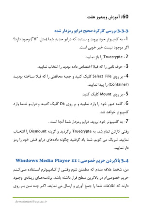 60/‫ﻫﻔﺖ‬ ‫وﻳﻨﺪوز‬ ‫آﻣﻮزش‬
Arminimani@aut.ac.ir
3.3.3‫ﺷﺪه‬ ‫رﻣﺰدار‬ ‫دراﻳﻮ‬ ‫ﺻﺤﻴﺢ‬ ‫ﻛﺎرﻛﺮد‬ ‫ﺑﺮرﺳﻲ‬
1-‫و‬ ‫ﺑﺮوﻳﺪ‬ ‫ﺧﻮد‬ ‫ﻛﺎﻣﭙﻴﻮﺗﺮ‬ ‫ﺑﻪ‬‫ﺷﻤﺎ‬ ‫ﺟﺪﻳﺪ‬ ‫دراﻳﻮ‬ ‫ﻛﻪ‬ ‫ﺑﺒﻴﻨﻴﺪ‬)‫ﻣﺜﻞ‬"H"(‫دارد؟‬ ‫وﺟﻮد‬
‫اﺳﺖ‬ ‫ﺧﻮﺑﻲ‬ ‫ﺧﺒﺮ‬ ‫ﻧﻴﺴﺖ‬ ‫ﻣﻮﺟﻮد‬ ‫اﮔﺮ‬.
2-Truecrypte‫ﻧﻤﺎﻳﻴﺪ‬ ‫ﺑﺎز‬ ‫را‬.
3-‫ﻧﺎ‬ ‫ﺣﺮف‬‫ﻣﻲ‬‫ﻧﻤﺎﻳﻴﺪ‬ ‫اﻧﺘﺨﺎب‬ ‫را‬ ‫ﺑﻮدﻳﺪ‬ ‫داده‬ ‫اﺧﺘﺼﺎص‬ ‫ﻗﺒﻼ‬ ‫ﻛﻪ‬ ‫را‬.
4-‫روي‬ ‫ﺑﺮ‬Select File‫ﺑﻮدﻳـﺪ‬ ‫ﺳـﺎﺧﺘﻪ‬ ‫ﻗﺒﻼ‬ ‫ﻛﻪ‬ ‫را‬ ‫ﻣﺤﺎﻓﻈﻲ‬ ‫ﺟﻌﺒﻪ‬ ‫و‬ ‫ﻛﻨﻴﺪ‬ ‫ﻛﻠﻴﻚ‬
)Container(‫ﻧﻤ‬ ‫ﭘﻴﺪا‬ ‫را‬‫ﺎﻳﻴﺪ‬.
5-‫روي‬ ‫ﺑﺮ‬Mount‫ﻛﻨﻴﺪ‬ ‫ﻛﻠﻴﻚ‬.
6-‫روي‬ ‫ﺑﺮ‬ ‫و‬ ‫ﻧﻤﺎﻳﻴﺪ‬ ‫وارد‬ ‫را‬ ‫ﺧﻮد‬ ‫ﻋﺒﻮر‬ ‫ﻛﻠﻤﻪ‬Ok‫وارد‬ ‫ﺷـﻤﺎ‬ ‫دراﻳـﻮ‬ ‫و‬ ‫ﻛﻨﻴـﺪ‬ ‫ﻛﻠﻴﻚ‬
‫ﺷﺪ‬ ‫ﺧﻮاﻫﺪ‬ ‫ﻛﺎﻣﭙﻴﻮﺗﺮ‬.
7-‫ﺑﺮوﻳﺪ‬ ‫ﺧﻮد‬ ‫ﻛﺎﻣﭙﻴﻮﺗﺮ‬ ‫ﺑﻪ‬.‫اﺳﺖ‬ ‫آﻧﺠﺎ‬ ‫ﺷﻤﺎ‬ ‫رﻣﺰدار‬ ‫دراﻳﻮ‬.
‫ﺑﻪ‬ ،‫ﺷﺪ‬ ‫ﺗﻤﺎم‬ ‫ﻛﺎرﺗﺎن‬ ‫وﻗﺘﻲ‬Truecrypte‫ﮔﺰﻳﻨﻪ‬ ‫و‬ ‫ﺑﺮﮔﺮدﻳﺪ‬Dismount‫اﻧﺘﺨـﺎب‬ ‫را‬
‫ﻧﻤﺎﻳﻴﺪ‬.‫ﺗ‬‫ﺒﺮﻳﻚ‬‫ﻣﻲ‬‫ﮔﻮﻳﻢ‬.‫ﭼﮕﻮﻧﻪ‬ ‫ﮔﺮﻓﺘﻴﺪ‬ ‫ﻳﺎد‬ ‫ﺷﻤﺎ‬‫داده‬‫ﻫﺎ‬‫ي‬‫رﻣﺰ‬ ‫را‬ ‫ﺧﻮد‬ ‫ﻓﻠﺶ‬ ‫دراﻳﻮ‬
‫ﻧﻤﺎﻳﻴﺪ‬ ‫دار‬.
3.4‫ﺧﺼﻮﺻﻲ‬ ‫ﺣﺮﻳﻢ‬ ‫ﺑﺎﻻﺑﺮدن‬:Windows Media Player 11
‫اﺳـﺘﻔﺎده‬ ‫ﻛـﺎﻣﭙﻴﻮﺗﺮم‬ ‫از‬ ‫وﻗﺘـﻲ‬ ‫ﺷﻮم‬ ‫ﻣﻄﻤﺌﻦ‬ ‫ﻛﻪ‬ ‫ﻣﻨﺪم‬ ‫ﻋﻼﻗﻪ‬ ‫ﺷﺨﺼﺎ‬ ،‫ﻣﻦ‬‫ﻣـﻲ‬‫ﻛـﻨﻢ‬
‫ﺧﺼﻮﺻﻲ‬ ‫ﺣﺮﻳﻢ‬‫ﻗﺮار‬ ‫ﺳﻄﺢ‬ ‫ﺑﺎﻻﺗﺮﻳﻦ‬ ‫در‬ ‫ام‬‫ﺑﺎﺷﺪ‬ ‫داﺷﺘﻪ‬.‫ﺑﺮﻧﺎﻣـﻪ‬‫ﻫـﺎ‬‫ي‬‫زﻳـ‬‫وﺟـﻮد‬ ‫ﺎدي‬
‫ارﺳﺎل‬ ‫و‬ ‫آوري‬ ‫ﺟﻤﻊ‬ ‫را‬ ‫ﺷﻤﺎ‬ ‫اﻃﻼﻋﺎت‬ ‫ﻛﻪ‬ ‫دارﻧﺪ‬‫ﻣﻲ‬‫ﻧﻤﺎﻳﻨﺪ‬.‫اﮔـﺮ‬‫ﭼـﻪ‬‫ﻣـﻦ‬‫ﺑـﺮ‬‫روي‬
 