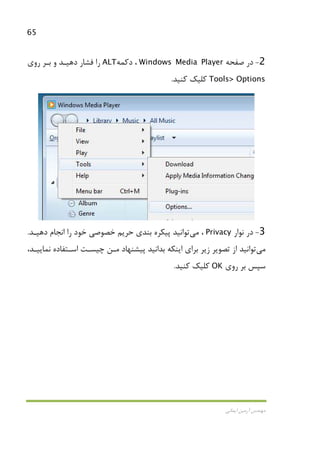 65
‫اﻳﻤﺎﻧﻲ‬ ‫آرﻣﻴﻦ‬ ‫ﻣﻬﻨﺪس‬
2-‫ﺻﻔﺤﻪ‬ ‫در‬Windows Media Player‫دﻛﻤﻪ‬ ،ALT‫روي‬ ‫ﺑـﺮ‬ ‫و‬ ‫دﻫﻴـﺪ‬ ‫ﻓﺸﺎر‬ ‫را‬
Tools> Options‫ﻛﻨﻴﺪ‬ ‫ﻛﻠﻴﻚ‬.
3-‫ﻧﻮار‬ ‫در‬Privacy،‫ﻣﻲ‬‫ﺗﻮ‬‫اﻧﻴﺪ‬‫دﻫﻴـﺪ‬ ‫اﻧﺠﺎم‬ ‫را‬ ‫ﺧﻮد‬ ‫ﺧﺼﻮﺻﻲ‬ ‫ﺣﺮﻳﻢ‬ ‫ﺑﻨﺪي‬ ‫ﭘﻴﻜﺮه‬.
‫ﻣﻲ‬‫ﺗﻮاﻧﻴﺪ‬،‫ﻧﻤﺎﻳﻴـﺪ‬ ‫اﺳـﺘﻔﺎده‬ ‫ﭼﻴﺴـﺖ‬ ‫ﻣـﻦ‬ ‫ﭘﻴﺸﻨﻬﺎد‬ ‫ﺑﺪاﻧﻴﺪ‬ ‫اﻳﻨﻜﻪ‬ ‫ﺑﺮاي‬ ‫زﻳﺮ‬ ‫ﺗﺼﻮﻳﺮ‬ ‫از‬
‫روي‬ ‫ﺑﺮ‬ ‫ﺳﭙﺲ‬OK‫ﻛﻨﻴﺪ‬ ‫ﻛﻠﻴﻚ‬.
 