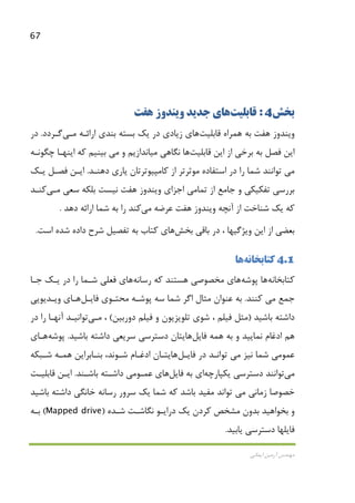 67
‫اﻳﻤﺎﻧﻲ‬ ‫آرﻣﻴﻦ‬ ‫ﻣﻬﻨﺪس‬
‫ﺑﺨﺶ‬4:‫ﻗﺎﺑﻠﻴﺖ‬‫ﻫﺎ‬‫ﺟﺪﻳﺪ‬ ‫ي‬‫ﻫﻔﺖ‬ ‫وﻳﻨﺪوز‬
‫ﻫﻔﺖ‬ ‫وﻳﻨﺪوز‬‫ﻫﻤﺮاه‬ ‫ﺑﻪ‬‫ﻗﺎﺑﻠﻴﺖ‬‫ﻫﺎ‬‫اراﺋـﻪ‬ ‫ﺑﻨﺪي‬ ‫ﺑﺴﺘﻪ‬ ‫ﻳﻚ‬ ‫در‬ ‫زﻳﺎدي‬ ‫ي‬‫ﻣـﻲ‬‫ﮔـﺮدد‬.‫در‬
‫ا‬‫اﻳﻦ‬ ‫از‬ ‫ﺑﺮﺧﻲ‬ ‫ﺑﻪ‬ ‫ﻓﺼﻞ‬ ‫ﻳﻦ‬‫ﻗﺎﺑﻠﻴﺖ‬‫ﻫﺎ‬‫ﻧﮕﺎﻫﻲ‬‫ﻣﻴﺎﻧ‬‫و‬ ‫ﺪازﻳﻢ‬‫ﻣﻲ‬‫ﻛﻪ‬ ‫ﺑﻴﻨﻴﻢ‬‫ﭼﮕﻮﻧـﻪ‬ ‫اﻳﻨﻬـﺎ‬
‫ﻣﻲ‬‫دﻫﻨـﺪ‬ ‫ﻳﺎري‬ ‫ﻛﺎﻣﭙﻴﻮﺗﺮﺗﺎن‬ ‫از‬ ‫ﻣﻮﺛﺮﺗﺮ‬ ‫اﺳﺘﻔﺎده‬ ‫در‬ ‫را‬ ‫ﺷﻤﺎ‬ ‫ﺗﻮاﻧﻨﺪ‬.‫ﻓﺼـﻞ‬ ‫اﻳـﻦ‬‫ﻳـﻚ‬
‫ﺑﺮرﺳﻲ‬‫ﺗﻔﻜﻴﻜ‬‫ﺟﺎﻣﻊ‬ ‫و‬ ‫ﻲ‬‫ﺗﻤﺎ‬ ‫از‬‫ﻣﻲ‬‫اﺟﺰاي‬‫ﻫﻔﺖ‬ ‫وﻳﻨﺪوز‬‫ﻧﻴﺴﺖ‬‫ﺑﻠﻜﻪ‬‫ﺳﻌﻲ‬‫ﻣـﻲ‬‫ﻛﻨـﺪ‬
‫آﻧﭽﻪ‬ ‫از‬ ‫ﺷﻨﺎﺧﺖ‬ ‫ﻳﻚ‬ ‫ﻛﻪ‬‫ﻫﻔﺖ‬ ‫وﻳﻨﺪوز‬‫ﻋﺮﺿﻪ‬‫ﻣﻲ‬‫ﻛ‬‫ﻨﺪ‬‫را‬‫ﺷﻤﺎ‬ ‫ﺑﻪ‬‫دﻫ‬ ‫اراﺋﻪ‬‫ﺪ‬.
‫ﺑﺎﻗﻲ‬ ‫در‬ ، ‫وﻳﮋﮔﻴﻬﺎ‬ ‫اﻳﻦ‬ ‫از‬ ‫ﺑﻌﻀﻲ‬‫ﺑﺨﺶ‬‫ﻫﺎ‬‫اﺳﺖ‬ ‫ﺷﺪه‬ ‫داده‬ ‫ﺷﺮح‬ ‫ﺗﻔﺼﻴﻞ‬ ‫ﺑﻪ‬ ‫ﻛﺘﺎب‬ ‫ي‬.
4.1‫ﻛﺘﺎﺑﺨﺎﻧﻪ‬‫ﻫﺎ‬
‫ﻛﺘﺎﺑﺨﺎﻧﻪ‬‫ﻫﺎ‬‫ﭘﻮﺷﻪ‬‫ﻫﺎ‬‫ي‬‫رﺳﺎﻧﻪ‬ ‫ﻛﻪ‬ ‫ﻫﺴﺘﻨﺪ‬ ‫ﻣﺨﺼﻮﺻﻲ‬‫ﻫﺎ‬‫ي‬‫ﺟـﺎ‬ ‫ﻳـﻚ‬ ‫در‬ ‫را‬ ‫ﺷـﻤﺎ‬ ‫ﻓﻌﻠﻲ‬
‫ﺟﻤﻊ‬‫ﻣﻲ‬‫ﻛﻨﻨﺪ‬.‫ﻣﺤﺘـﻮي‬ ‫ﭘﻮﺷـﻪ‬ ‫ﺳﻪ‬ ‫ﺷﻤﺎ‬ ‫اﮔﺮ‬ ‫ﻣﺜﺎل‬ ‫ﻋﻨﻮان‬ ‫ﺑﻪ‬‫ﻓﺎﻳـﻞ‬‫ﻫـﺎ‬‫ي‬‫وﻳـﺪﻳﻮﻳﻲ‬
‫ﺑﺎﺷﻴ‬ ‫داﺷﺘﻪ‬‫ﺪ‬)‫دورﺑﻴ‬ ‫ﻓﻴﻠﻢ‬ ‫و‬ ‫ﺗﻠﻮﻳﺰﻳﻮن‬ ‫ﺷﻮي‬ ، ‫ﻓﻴﻠﻢ‬ ‫ﻣﺜﻞ‬‫ﻦ‬(،‫ﻣـﻲ‬‫ﺗﻮاﻧﻴـﺪ‬‫در‬ ‫را‬ ‫آﻧﻬـﺎ‬
‫ﻫﻤﻪ‬ ‫ﺑﻪ‬ ‫و‬ ‫ﻧﻤﺎﻳﻴﺪ‬ ‫ادﻏﺎم‬ ‫ﻫﻢ‬‫ﻓﺎﻳﻞ‬‫ﻫﺎ‬‫ﻳ‬‫ﺑﺎﺷﻴﺪ‬ ‫داﺷﺘﻪ‬ ‫ﺳﺮﻳﻌﻲ‬ ‫دﺳﺘﺮﺳﻲ‬ ‫ﺘﺎن‬.‫ﭘﻮﺷﻪ‬‫ﻫـﺎ‬‫ي‬
‫ﻋﻤﻮ‬‫ﻣﻲ‬‫ﻧﻴﺰ‬ ‫ﺷﻤﺎ‬‫ﻣﻲ‬‫در‬ ‫ﺗﻮاﻧـﺪ‬‫ﻓﺎﻳـﻞ‬‫ﻫﺎ‬‫ﻳ‬‫ﺷـﺒﻜﻪ‬ ‫ﻫﻤـﻪ‬ ‫ﺑﻨـﺎﺑﺮاﻳﻦ‬ ،‫ﺷـﻮﻧﺪ‬ ‫ادﻏـﺎم‬ ‫ﺘـﺎن‬
‫ﻣﻲ‬‫ﻳﻜﭙﺎرﭼﻪ‬ ‫دﺳﺘﺮﺳﻲ‬ ‫ﺗﻮاﻧﻨﺪ‬‫ﺑﻪ‬ ‫اي‬‫ﻓﺎﻳﻞ‬‫ﻫﺎ‬‫ي‬‫ﻋﻤـﻮ‬‫ﻣﻲ‬‫د‬‫ﺑﺎﺷـﻨﺪ‬ ‫اﺷـﺘﻪ‬.‫ﻗﺎﺑﻠﻴـﺖ‬ ‫اﻳـﻦ‬
‫زﻣﺎﻧﻲ‬ ‫ﺧﺼﻮﺻﺎ‬‫ﻣﻲ‬‫ﺑﺎﺷﻴﺪ‬ ‫داﺷﺘﻪ‬ ‫ﺧﺎﻧﮕﻲ‬ ‫رﺳﺎﻧﻪ‬ ‫ﺳﺮور‬ ‫ﻳﻚ‬ ‫ﺷﻤﺎ‬ ‫ﻛﻪ‬ ‫ﺑﺎﺷﺪ‬ ‫ﻣﻔﻴﺪ‬ ‫ﺗﻮاﻧﺪ‬
‫ﺷـﺪه‬ ‫ﻧﮕﺎﺷـﺖ‬ ‫دراﻳـﻮ‬ ‫ﻳﻚ‬ ‫ﻛﺮدن‬ ‫ﻣﺸﺨﺺ‬ ‫ﺑﺪون‬ ‫ﺑﺨﻮاﻫﻴﺪ‬ ‫و‬)Mapped drive(‫ﺑـﻪ‬
‫ﻳﺎﺑﻴﺪ‬ ‫دﺳﺘﺮﺳﻲ‬ ‫ﻓﺎﻳﻠﻬﺎ‬.
 