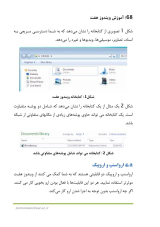 68/‫ﻫﻔﺖ‬ ‫وﻳﻨﺪوز‬ ‫آﻣﻮزش‬
Arminimani@aut.ac.ir
‫ﺷﻜﻞ‬1‫ﻧﺸﺎن‬ ‫را‬ ‫ﻛﺘﺎﺑﺨﺎﻧﻪ‬ ‫از‬ ‫ﺗﺼﻮﻳﺮي‬‫ﻣﻲ‬‫دﻫﺪ‬‫ﺑـﻪ‬ ‫ﺳـﺮﻳﻌﻲ‬ ‫دﺳﺘﺮﺳـﻲ‬ ‫ﺷـﻤﺎ‬ ‫ﺑﻪ‬ ‫ﻛﻪ‬
‫ﺗﺼﺎوﻳ‬ ،‫اﺳﻨﺎد‬‫ﻣﻮﺳﻴﻘ‬ ،‫ﺮ‬‫ﻲ‬‫ﻫﺎ‬‫و‬ ‫وﻳﺪﻳﻮﻫﺎ‬ ،‫را‬ ‫ﻏﻴﺮه‬‫ﻣﻲ‬‫دﻫﺪ‬.
‫ﺷﻜﻞ‬1:‫ﻛﺘﺎﺑﺨﺎﻧﻪ‬‫ﻫﻔﺖ‬ ‫وﻳﻨﺪوز‬
‫ﺷﻜﻞ‬2‫ﻣﺜﺎل‬ ‫ﻳﻚ‬‫ﻧﺸﺎن‬ ‫را‬ ‫ﻛﺘﺎﺑﺨﺎﻧﻪ‬ ‫ﻳﻚ‬ ‫از‬‫ﻣﻲ‬‫دﻫﺪ‬‫ﻣﺘﻔـﺎوت‬ ‫ﭘﻮﺷـﻪ‬ ‫دو‬ ‫ﺷـﺎﻣﻞ‬ ‫ﻛﻪ‬
‫اﺳﺖ‬.‫ﻛﺘﺎﺑﺨﺎﻧﻪ‬ ‫ﻳﻚ‬‫ﻣﻲ‬‫ﭘﻮﺷﻪ‬ ‫ﺣﺎوي‬ ‫ﺗﻮاﻧﺪ‬‫ﻫﺎ‬‫ي‬‫ﺷﺒﻜﻪ‬ ‫از‬ ‫ﻣﺘﻔﺎوﺗﻲ‬ ‫ﻣﻜﺎﻧﻬﺎي‬ ‫از‬ ‫زﻳﺎدي‬
‫ﺑﺎﺷﺪ‬.
‫ﺷﻜﻞ‬2:‫ﻛﺘﺎﺑﺨﺎﻧﻪ‬‫ﻣﻲ‬‫ﭘﻮﺷﻪ‬ ‫ﺷﺎﻣﻞ‬ ‫ﺗﻮاﻧﺪ‬‫ﻫﺎ‬‫ي‬‫ﺑﺎﺷﺪ‬ ‫ﻣﺘﻔﺎوﺗﻲ‬
4.2‫اروﭘﻴﻚ‬ ‫و‬ ‫ارواﺳﻨﭗ‬
‫ﻫﺴﺘﻨﺪ‬ ‫ﻗﺎﺑﻠﻴﺘﻲ‬ ‫دو‬ ‫اروﭘﻴﻚ‬ ‫و‬ ‫ارواﺳﻨﭗ‬‫ﻛﻤﻚ‬ ‫ﺷﻤﺎ‬ ‫ﺑﻪ‬ ‫ﻛﻪ‬‫ﻣﻲ‬‫از‬ ‫ﻛﻨﻨﺪ‬‫ﻫﻔـﺖ‬ ‫وﻳﻨﺪوز‬
‫ﻧﻤﺎﻳﻴﺪ‬ ‫اﺳﺘﻔﺎده‬ ‫ﻣﻮﺛﺮﺗﺮ‬.‫اﻳﻦ‬ ‫دو‬ ‫ﻫﺮ‬‫ﻗﺎﺑﻠﻴﺖ‬‫ﻫﺎ‬‫ﻛﺎر‬ ‫ﺑﺨﻮﺑﻲ‬ ‫ارو‬ ‫ﺑﻮدن‬ ‫ﻓﻌﺎل‬ ‫ﺑﺎ‬‫ﻣﻲ‬‫ﻛﻨﻨﺪ‬.
‫ﻛﺎر‬ ‫ارو‬ ‫ﺷﺪن‬ ‫اﺟﺮا‬ ‫ﺑﻪ‬ ‫ﺗﻮﺟﻪ‬ ‫ﺑﺪون‬ ‫ارواﺳﻨﭗ‬ ‫ﭼﻪ‬ ‫اﮔﺮ‬‫ﻣﻲ‬‫ﻛﻨﺪ‬.
 