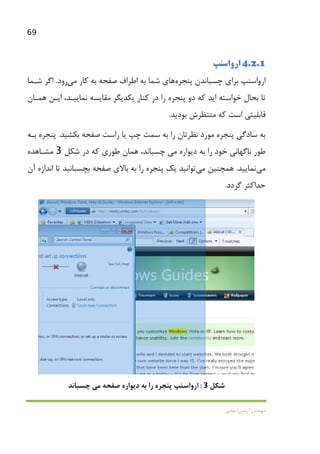 69
‫اﻳﻤﺎﻧﻲ‬ ‫آرﻣﻴﻦ‬ ‫ﻣﻬﻨﺪس‬
4.2.1‫ارواﺳﻨﭗ‬
‫ﭼﺴ‬ ‫ﺑﺮاي‬ ‫ارواﺳﻨﭗ‬‫ﭘﻨﺠﺮه‬ ‫ﺒﺎﻧﺪن‬‫ﻫﺎ‬‫ي‬‫ﻛﺎر‬ ‫ﺑﻪ‬ ‫ﺻﻔﺤﻪ‬ ‫اﻃﺮاف‬ ‫ﺑﻪ‬ ‫ﺷﻤﺎ‬‫ﻣﻲ‬‫رود‬.‫ﺷـﻤﺎ‬ ‫اﮔﺮ‬
‫ﻫﻤـﺎن‬ ‫اﻳـﻦ‬ ،‫ﻧﻤﺎﻳﻴـﺪ‬ ‫ﻣﻘﺎﻳﺴﻪ‬ ‫ﻳﻜﺪﻳﮕﺮ‬ ‫ﻛﻨﺎر‬ ‫در‬ ‫را‬ ‫ﭘﻨﺠﺮه‬ ‫دو‬ ‫ﻛﻪ‬ ‫اﻳﺪ‬ ‫ﺧﻮاﺳﺘﻪ‬ ‫ﺑﺤﺎل‬ ‫ﺗﺎ‬
‫ﺑﻮدﻳﺪ‬ ‫ﻣﻨﺘﻈﺮش‬ ‫ﻛﻪ‬ ‫اﺳﺖ‬ ‫ﻗﺎﺑﻠﻴﺘﻲ‬.
‫ﺑﻜﺸﻴﺪ‬ ‫ﺻﻔﺤﻪ‬ ‫راﺳﺖ‬ ‫ﻳﺎ‬ ‫ﭼﭗ‬ ‫ﺳﻤﺖ‬ ‫ﺑﻪ‬ ‫را‬ ‫ﻧﻈﺮﺗﺎن‬ ‫ﻣﻮرد‬ ‫ﭘﻨﺠﺮه‬ ‫ﺳﺎدﮔﻲ‬ ‫ﺑﻪ‬.‫ﺑـﻪ‬ ‫ﭘﻨﺠﺮه‬
‫ﻧﺎﮔﻬﺎﻧﻲ‬ ‫ﻃﻮر‬‫دﻳﻮاره‬ ‫ﺑﻪ‬ ‫را‬ ‫ﺧﻮد‬‫ﻣﻲ‬،‫ﭼﺴﺒﺎﻧﺪ‬‫ﻃﻮري‬ ‫ﻫﻤﺎن‬‫ﺷﻜﻞ‬ ‫در‬ ‫ﻛﻪ‬3‫ﻣﺸـﺎﻫﺪه‬
‫ﻣﻲ‬‫ﻧﻤﺎﻳﻴﺪ‬.‫ﻫﻤﭽﻨﻴﻦ‬‫ﻣﻲ‬‫ﺗﻮاﻧﻴﺪ‬‫آن‬ ‫اﻧﺪازه‬ ‫ﺗﺎ‬ ‫ﺑﭽﺴﺒﺎﻧﻴﺪ‬ ‫ﺻﻔﺤﻪ‬ ‫ﺑﺎﻻي‬ ‫ﺑﻪ‬ ‫را‬ ‫ﭘﻨﺠﺮه‬ ‫ﻳﻚ‬
‫ﮔﺮدد‬ ‫ﺣﺪاﻛﺜﺮ‬.
‫ﺷﻜﻞ‬3:‫ﺻﻔﺤﻪ‬ ‫دﻳﻮاره‬ ‫ﺑﻪ‬ ‫را‬ ‫ﭘﻨﺠﺮه‬ ‫ارواﺳﻨﭗ‬‫ﻣﻲ‬‫ﭼﺴﺒﺎﻧﺪ‬
 